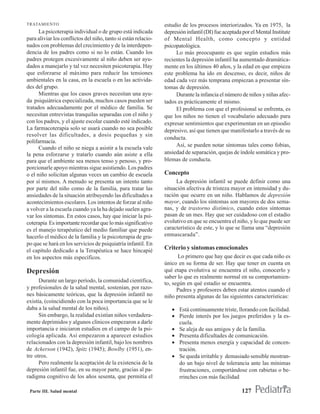 TRATAMIENTO                                                     estudio de los procesos interiorizados. Ya en 1975, la
      La psicoterapia individual o de grupo está indicada       depresión infantil (DI) fue aceptada por el Mental Institute
para aliviar los conflictos del niño, tanto si están relacio-   of Mental Health, como concepto y entidad
nados con problemas del crecimiento y de la interdepen-         psicopatológica.
dencia de los padres como si no lo están. Cuando los                 Lo más preocupante es que según estudios más
padres protegen excesivamente al niño deben ser ayu-            recientes la depresión infantil ha aumentado dramática-
dados a manejarlo y tal vez necesiten psicoterapia. Hay         mente en los últimos 40 años, y la edad en que empieza
que esforzarse al máximo para reducir las tensiones             este problema ha ido en descenso, es decir, niños de
ambientales en la casa, en la escuela o en las activida-        edad cada vez más temprana empiezan a presentar sín-
des del grupo.                                                  tomas de depresión.
      Mientras que los casos graves necesitan una ayu-               Durante la infancia el número de niños y niñas afec-
da psiquiátrica especializada, muchos casos pueden ser          tados es prácticamente el mismo.
tratados adecuadamente por el médico de familia. Se                  El problema con que el profesional se enfrenta, es
necesitan entrevistas tranquilas separadas con el niño y        que los niños no tienen el vocabulario adecuado para
con los padres, y el ajuste escolar cuando esté indicado.       expresar sentimientos que experimentan en un episodio
La farmacoterapia solo se usará cuando no sea posible           depresivo, así que tienen que manifestarlo a través de su
resolver las dificultades, a dosis pequeñas y sin
                                                                conducta.
polifarmacia.
                                                                     Así, se pueden notar síntomas tales como fobias,
      Cuando el niño se niega a asistir a la escuela vale
la pena esforzarse y tratarlo cuando aún asiste a ella          ansiedad de separación, quejas de índole somática y pro-
para que el ambiente sea menos tenso y penoso, y pro-           blemas de conducta.
porcionarle apoyo mientras sigue asistiendo. Los padres
o el niño solicitan algunas veces un cambio de escuela          Concepto
por sí mismos. A menudo se presenta un intento tanto                 La depresión infantil se puede definir como una
por parte del niño como de la familia, para tratar las          situación afectiva de tristeza mayor en intensidad y du-
ansiedades de la situación atribuyendo las dificultades a       ración que ocurre en un niño. Hablamos de depresión
acontecimientos escolares. Los intentos de forzar al niño       mayor, cuando los síntomas son mayores de dos sema-
a volver a la escuela cuando ya la ha dejado suelen agra-       nas, y de trastorno distímico, cuando estos síntomas
var los síntomas. En estos casos, hay que iniciar la psi-       pasan de un mes. Hay que ser cuidadoso con el estadio
coterapia Es importante recordar que lo más significativo       evolutivo en que se encuentra el niño, y lo que puede ser
es el manejo terapéutico del medio familiar que puede           característico de este, y lo que se llama una “depresión
hacerlo el médico de la familia y la psicoterapia de gru-       enmascarada”.
po que se hará en los servicios de psiquiatría infantil. En
el capítulo dedicado a la Terapéutica se hace hincapié          Criterio y síntomas emocionales
en los aspectos más específicos.                                      Lo primero que hay que decir es que cada niño es
                                                                único en su forma de ser. Hay que tener en cuenta en
Depresión                                                       qué etapa evolutiva se encuentra el niño, conocerlo y
                                                                saber lo que es realmente normal en su comportamien-
      Durante un largo período, la comunidad científica,        to, según en qué estadio se encuentra.
y profesionales de la salud mental, sostenían, por razo-              Padres y profesores deben estar atentos cuando el
nes básicamente teóricas, que la depresión infantil no          niño presenta algunas de las siguientes características:
existía, (coincidiendo con la poca importancia que se le
daba a la salud mental de los niños).                              • Está continuamente triste, llorando con facilidad.
      Sin embargo, la realidad existían niños verdadera-           • Pierde interés por los juegos preferidos y la es-
mente deprimidos y algunos clínicos empezaron a darle                cuela.
importancia e iniciaron estudios en el campo de la psi-            • Se aleja de sus amigos y de la familia.
cología aplicada. Así empezaron a aparecer estudios                • Presenta dificultades de comunicación.
relacionados con la depresión infantil, bajo los nombres           • Presenta menos energía y capacidad de concen-
de Ackerson (1942), Spitz (1945); Bowlby (1951), en-                 tración.
tre otros.                                                         • Se queda irritable y demasiado sensible mostran-
      Pero realmente la aceptación de la existencia de la            do un bajo nivel de tolerancia ante las mínimas
depresión infantil fue, en su mayor parte, gracias al pa-            frustraciones, comportándose con rabietas o be-
radigma cognitivo de los años sesenta, que permitía el               rrinches con más facilidad

 Parte III. Salud mental                                                                            127
 