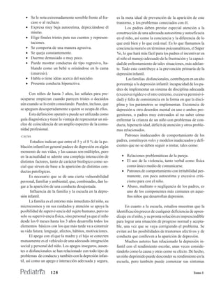 • Se le nota extremadamente sensible frente al fra-       es la meta ideal de prevención de la aparición de este
     caso o al rechazo.                                      trastorno, y los problemas conectados con él.
   • Expresa muy baja autoestima, depreciándose él                 Los padres deben prestar especial atención a la
     mismo.                                                  construcción de una adecuada autoestima y autoeficacia
   • Elige finales tristes para sus cuentos y represen-      en el niño, así como la conciencia y la diferencia de lo
     taciones.                                               que está bien y lo que está mal. Es lo que llamamos la
   • Se comporta de una manera agresiva.                     conciencia moral o en términos psicoanalíticos, el Súper
   • Se queja constantemente.                                Yo, lo que hará más fácil para los padres el incentivar en
   • Duerme demasiado o muy poco.                            el niño el manejo adecuado de la frustración y la capaci-
   • Puede mostrar conductas de tipo regresivo, ha-          dad de enfrentamiento de tales situaciones, más adelan-
     blando como un bebé u orinándose en la cama             te. Todo esto contribuye a la prevención primaria de la
     (enuresis).                                             depresión infantil.
   • Habla o tiene ideas acerca del suicidio.                      Las familias disfuncionales, contribuyen en un alto
   • Presenta conducta hiperactiva.                          porcentaje a la depresión infantil: incapacidad de los pa-
                                                             dres de implementar un sistema de disciplina adecuada
     Con niños de hasta 3 años, las señales para pre-        (excesiva rigidez o el otro extremo, excesiva permisivi-
ocuparse empiezan cuando parecen tristes o decaídos          dad) y falta de consistencia en la forma en que la disci-
aún cuando se lo estén consolando. Pueden, incluso, que      plina y los parámetros se implementan. Existencia de
se apeguen desesperadamente a quien se ocupa de ellos.       depresión u otro desorden mental en uno o ambos pro-
     Esta definición operativa puede ser utilizada como      genitores, o padres muy estresados al no saber cómo
guía diagnóstica y tiene la ventaja de representar un nú-    enfrentar la crianza de un niño con problemas de con-
cleo de coincidencia de un amplio espectro de la comu-       ducta, hiperactividad, déficit de atención y otros proble-
nidad profesional.                                           mas relacionados.
CAUSA                                                              Patrones inadecuados de comportamiento de los
        Estudios indican que entre el 5 y el 8 % de la po-   padres, constituyen roles y modelos inadecuados y defi-
blación infantil en general padece de depresión en algún     cientes que no se deben seguir o imitar, tales como:
momento de sus vidas, y las causas son múltiples, pero
en la actualidad se admite una compleja interacción de          • Relaciones problemáticas de la pareja.
distintos factores, tanto de carácter biológico como so-        • El uso de la violencia, tanto verbal como física
cial que sirven de base a la aparición de distintas con-          como único medio de comunicarse.
ductas patológicas.                                             • Patrones de comportamiento con irritabilidad per-
       Es necesario que se dé una cierta vulnerabilidad           manente, con poca autoestima y excesivo criti-
personal, familiar y ambiental, que, combinadas, dan lu-          cismo para con el niño.
gar a la aparición de una conducta desajustada.                 • Abuso, maltrato o negligencia de los padres, es
        Influencia de la familia y la escuela en la depre-        uno de los componentes más comunes en aque-
sión infantil.                                                    llos niños que desarrollan depresión.
       La familia es el entorno más inmediato del niño, su
microcosmos y en sus cuidados y atención se apoya la               En cuanto a la escuela, estudios muestran que la
posibilidad de supervivencia del sujeto humano, pero no      identificación precoz de cualquier deficiencia de apren-
solo su supervivencia física, sino personal ya que el niño   dizaje en el niño, y su pronta solución es imprescindible
desde los 0 meses hasta los 3 años desarrolla todos los      para lograr una situación de progreso normal y acepta-
elementos básicos con los que más tarde va a construir       ble, una vez que se vaya corrigiendo el problema. Se
su vida futura; lenguaje, afectos, hábitos, motivaciones.    evitan así las posibilidades de trastornos afectivos y de
       El apego con el que la madre y el hijo se conecten    conducta que conlleven a la aparición de depresión.
mutuamente es el vehículo de una adecuada integración              Muchos autores han relacionado la depresión in-
social y personal del niño. Los apegos inseguros, ausen-     fantil con el rendimiento escolar, unas veces conside-
tes o disfuncionales se han relacionado con todo tipo de     rándolo como la causa y otras como su efecto. De hecho,
problemas de conducta y también con la depresión infan-      un niño deprimido puede descender su rendimiento en la
til, así como un apego e interacción adecuada y segura,      escuela, pero también puede comenzar sus síntomas

                   128                                                                                         Tomo I
 