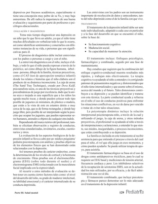 depresivos por fracasos académicos, especialmente si                 Las entrevistas con los padres son un instrumento
tiene una concepción muy pobre de su Yo, y muy baja            importante de recolección de datos y antecedentes, tan-
autoestima. De allí radica la importancia de una buena         to del niño deprimido como el de la familia con que vive.
evaluación y seguimiento por parte de profesores o psi-        TRATAMIENTO
cólogos educacionales.                                              El tratamiento de la depresión infantil debe ser ante
EVALUACIÓN Y DIAGNÓSTICO                                       todo individualizado, adaptado a cada caso en particular
       Toma más tiempo diagnosticar una depresión en           y a la fase del desarrollo en que se encuentre el niño,
un niño que lo que lleva un adulto, ya que el niño tiene       sobre la base de:
muchas dificultades en verbalizar todo lo que le ocurre,
así como identificar sentimientos y conectarlos con dife-         • Su funcionamiento cognitivo.
rentes instancias de su vida, o personas que son signifi-         • Maduración social.
cativas para él.                                                  • Su capacidad de mantener la atención.
      El proceso de diagnóstico debe incluir entrevistas
con los padres o personas a cargo y con el niño.                     El tratamiento incluye: Enfoques psicológico,
      La entrevista diagnóstica con el niño, incluye el di-    farmacológico y combinado, seguido por una fase de
bujo, y todo lo que el niño pueda expresar a través de lo      mantenimiento.
pictórico, así como dibujo de la figura humana, árbol–               Hay estudios que sugieren que la combinación del
casa– persona, dibujo de la familia, técnicas proyectivas,     enfoque cognitivo-conductual muestra resultados más
como el CAT (test de apercepción temática infantil)            rápidos, y trabajan más efectivamente. La terapia
donde los relatos e historias que el niño elabora son el       cognitiva va ayudando al niño a entender e ir corrigiendo
producto de su dinámica inconsciente. La caja de arena         patrones de pensamientos negativos y distorsionados que
(The Sand Tray Technique), creado por Dora Kalff,              el niño tiene internalizados y que asume sobre él mismo,
psicoanalista suiza, es una de las técnicas proyectivas y
                                                               acerca del mundo y el futuro. Tales distorsiones contri-
psicodinámicas de juego por excelencia, dado que la are-
                                                               buyen a su depresión y se pueden identificar y tratarse
na seca o mojada es una superficie que a los niños les
agrada mucho tocar, y donde pueden colocar todo tipo           con esta técnica. La parte conductual ayuda y refuerza
posible de juguetes en miniatura, de plástico o madera,        en el niño el uso de conductas positivas para enfrentar
que están a la vista de este en estantes detrás o muy          los situaciones conflictivas, en vez de darse por vencido
cerca de la caja, que es de forma rectangular, y donde hay     o tratar de evitar tales situaciones.
juego libre, pero posible de ser interpretado según la posi-         La psicoterapia dinámica incluye la relación
ción que ocupan los juguetes, que pueden representar se-       interpersonal psicoterapeuta-niño, a través de la cual y
res humanos, animales u objetos de cualquier otra índole.      utilizando el juego, la caja de arena, y otros métodos
      Dependiendo del marco teórico del profesional, tam-      proyectivos, el profesional va ayudando al niño a través
bién se efectúan observación y registro de conductas,          de interpretaciones y aclaraciones, a entender lo que sien-
entrevistas estandarizadas, inventarios, escalas, cuestio-     te, sus miedos, inseguridades, o procesos inconscientes,
narios y otros.                                                que están contribuyendo a su depresión.
      La evaluación de los aspectos biológicos de la de-             La familia es incluida en este tratamiento al recibir
presión infantil se lleva a cabo por un médico psiquiatra/     asistencia para que entienda el proceso a través del cual
pediatra psicoterapeuta con análisis y pruebas objetivas       pasa el niño, el rol que ella juega en esos momentos, y
de los elementos físicos que se han demostrado están           cómo pueden ayudarlo. Se puede utilizar terapia de apo-
relacionados con la depresión.                                 yo, para asistirla.
      Así tenemos pruebas de carácter endocrino, como
                                                                     El tratamiento farmacológico se basa en el uso de
la determinación de los niveles de cortisol y la hormona
                                                               drogas como antidepresivos tricíclicos, para lo cual se
de crecimiento. Otras pruebas son el electroencefalo-
grama (EEG) (sobre todo durante el sueño) y el                 requiere un EEG basal y mediciones de tensión arterial,
electromiograma EMG (relacionado con la musculatura            frecuencia cardíaca y peso. Los inhibidores selectivos
facial implicada con la expresividad).                         de la recaptación de serotonina ISRS, son en la actuali-
      Al recurrir a estos métodos de evaluación se de-         dad los más utilizados, por su eficacia, y de fácil admi-
ben tener en cuenta ciertos factores tales como: el nivel      nistración una vez al día.
del desarrollo del niño, su grado de madurez intelectual,            El tratamiento combinado, que incluye psicotera-
su labilidad emocional y el carácter internalizado de su       pia y fármacos parece demostrar ser lo más adecuado
conducta deprimida.                                            en el tratamiento de la depresión infantil.

 Parte III. Salud mental                                                                           129
 