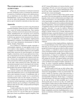 TRASTORNOS DE LA CONDUCTA                                    del 50 % tienen dificultades en el entorno familiar, social
ALIMENTARIA                                                  o psicológico. El resto, son casos en los que no se llega a
                                                             averiguar la causa nunca, aunque habitualmente mejo-
     Dentro de estos trastornos se incluyen la anorexia      ran de una forma espontánea e impredecible tras un
nerviosa, la bulimia, la pica y el trastorno de rumiación.   período más o menos prolongado.
La anorexia y la bulimia son típicos de la adolescencia y          ¿Por qué no comen los niños? Pues puede ocurrir
por su importancia en esta edad los vamos a describir        por motivos diversos que pueden ser distintos para cada
detalladamente. La pica y la rumiación son característi-     pequeño. Junto con los condicionantes psicológicos (Ej.
cos de los niños más pequeños. Solo describiremos la         celos del hermanito) y las enfermedades orgánicas que
pica ya que la rumiación se presenta en muy raros casos.     ya he mencionado, se pueden identificar otros factores
                                                             que influyen sobremanera en la conducta alimentaria de
Anorexia                                                     muchos inapetentes, como por ejemplo la personalidad.
      La anorexia infantil es un motivo muy frecuente de     Así podemos observar cómo los niños más inteligentes o
consulta al pediatra, fuente de graves conflictos familia-   aquellos “movidos” a los que los médicos llamamos
res y causa de hondas preocupaciones. Para muchos            hiperquinéticos tienden a comer poco. En unos y en otros
padres, el término anorexia les parecerá de extrema gra-     porque el hecho mismo de la comida representa una
vedad, probablemente por asociación con la anorexia          pérdida de tiempo, un período durante el cual no pueden
nerviosa del adolescente, un cuadro clínico radicalmen-      disfrutar de su insaciable actividad exploradora del me-
te distinto que aparece en otro momento de la vida (cer-     dio; bien por su afán de aprendizaje en el primero de los
cano a la pubertad) y con importantes implicaciones          casos; bien por su incapacidad manifiesta para concen-
psiquiátricas y somáticas. En realidad anorexia, es la pa-   trarse en una tarea, siquiera unos minutos, en el segundo
labra con la que designamos técnicamente la falta de         supuesto.
apetito. Simple y llanamente.                                      En ocasiones no hay ningún problema, simplemen-
      En la infancia la inapetencia puede responder a        te su incapacidad para comer todo lo que les ofrecemos
enfermedades orgánicas, ya sean agudas (como el caso         tiene que ver con el ritmo de su desarrollo psicomotor,
de un catarro o unas anginas), o crónicas (como la que       porque del mismo modo que no todos los niños comien-
acompaña a las enfermedades digestivas); pero también        zan a caminar o a controlar la orina al mismo tiempo,
                                                             ciertos muchachos tardan en apreciar la riqueza de ma-
puede haber anorexias de causa psicógena, con formas
                                                             tices de una alimentación variada. Algunos niños incluso
simples y transitorias como las que aparecen tras el des-
                                                             experimentan, a lo largo de su maduración, un período
tete, el nacimiento de un nuevo hermanito, la entrada al
                                                             regresivo en el que disfrutan volviendo a un momento
círculo infantil o la interrupción del contacto con la ma-
                                                             más antiguo de su niñez. De repente hablan como bebés
dre, y formas más complejas como la denominada ano-
                                                             o utilizan nuevamente el chupete y, por supuesto, desean
rexia esencial de la infancia que puede llegar a afectar a
                                                             volver al biberón aún después de haber superado la cu-
uno de cada 3 niños menores de 8 años. De hecho, una
                                                             chara. Es como si quisieran quedarse enquistados en
circunstancia puntual como la interrupción de la lactan-
                                                             una fase anterior y profundamente infantil para disfrutar
cia materna puede ser el percutor o precipitante que
                                                             de todos sus privilegios.
desencadene una anorexia infantil crónica.
                                                                   También puede ocurrir que un niño rechace algu-
      Podemos decir que un niño sufre este tipo de ano-
                                                             nos alimentos concretos o el mismo hecho de comer por
rexia esencial cuando existe dificultad persistente para
                                                             situaciones desagradables vividas con anterioridad. Tal
comer adecuadamente (esto es, con incapacidad signifi-
                                                             ocurre cuando les hacemos comer bajo presiones o
cativa para aumentar de peso). Consideramos que el
                                                             amenazas, convirtiendo un hecho fisiológico (comer) en
trastorno es persistente cuando nos lo encontramos
                                                             una lamentable obligación. Desde luego, si castigamos
sistemáticamente todos los días durante, al menos, un
                                                             sistemáticamente a un niño para conseguir que se termi-
mes y siempre que no exista una enfermedad orgánica,         ne un vaso de leche, es harto probable que la acabe
un trastorno mental importante o una falta de disponibi-     aborreciendo para el resto de sus días. En cambio nos
lidad de alimento que lo justifiquen. El problema suele      maravillamos viendo cómo los niños disfrutan con algu-
aparecer antes de los 6 años, aunque puede prolongarse       nas comidas (casi siempre las mismas para toda la chi-
durante más tiempo.                                          quillería), que ya de por sí tienen sabores agradables, y
      Cuando analizamos las causas del estancamiento         que además ofrecemos en atmósferas gratificantes como
de peso vinculadas a falta de apetito, nos encontramos       bodas, cumpleaños, pizzerías, hamburgueserías o en re-
que solo el 20 al 35 % de los niños que no consiguen         lación con distintas celebraciones o salidas del ámbito
ganar peso tienen un problema orgánico tangible y más        doméstico.

                   130                                                                                           Tomo I
 