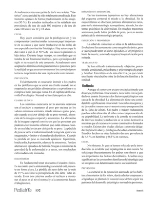Actualmente esta concepción de darle un carácter “his-       DIAGNÓSTICO DIFERENCIAL
térico” a esta entidad ha sido totalmente erradicada. Este        En los trastornos depresivos no hay alteraciones
trastorno aparece de forma predominante en las muje-         del esquema corporal ni miedo a la obesidad. En la
res (95 %). En estudios realizados se ha señalado una        esquizofrenia se observan patrones alimentarios raros,
prevalencia de una de cada 800 mujeres y de una de           pero no la sintomatología acompañante; además, los sín-
cada 100 entre los 12 y 18 años.                             tomas psicóticos la diferencian. En muchos trastornos
                                                             somáticos puede haber pérdida de peso, pero no acom-
CAUSA
                                                             pañada de la sintomatología psíquica.
      Hay quien considera que la predisposición y los
                                                             EVOLUCIÓN Y PRONÓSTICO
componentes constitucionales tienen un papel importan-
te en su causa y que suele producirse en las niñas de             La edad de comienzo se sitúa en la adolescencia.
una especial constitución fisiológica. Hay autores que le    Evoluciona frecuentemente como un episodio único, pero
dan valor a que en el 50 % de los casos la paciente es       a veces puede tener un curso episódico, o ser progresivo
hija única. Durante largo tiempo, se consideró que se        hasta la muerte; a menudo requiere hospitalización para
                                                             evitarla.
trataba de un fenómeno histérico, pero a principios del
siglo XX se separó de este concepto. Actualmente unos        TRATAMIENTO
aceptan los términos etiología neurótica o psicótica, pero        Se han utilizado tratamientos de relajación, psico-
la realidad es que en estos momentos los conocimientos       terapia conductual, psicodrama y psicoterapia de grupo
teóricos no permiten dar una explicación convincente.        y familiar. Esta última es la más efectiva, ya que existe
                                                             una fuerte vinculación entre la disfunción familiar y la
PREVENCIÓN
                                                             entidad.
      Evidentemente es necesario instruir a los padres
en los problemas que se crean en el niño cuando no se        Bulimia
respetan las necesidades alimentarias y se presiona o se          Aunque el comer con exceso está relacionado con
compra al niño para que coma. En el capítulo del Desa-       diversos problemas emocionales, no se sabe con seguri-
rrollo Psicológico Normal se hace hincapié en ello.          dad con cuanta frecuencia los factores psicológicos son
CUADRO CLÍNICO                                               causa de la obesidad. La alimentación tiene una consi-
      Los síntomas esenciales de la anorexia nerviosa        derable significación emocional. Los niños inseguros y
son el rechazo a mantener el peso por encima de los          no deseados comen excesivamente como compensación
valores mínimos normales, miedo intenso a ganar peso,        de la falta de afecto. Un padre o madre rechazantes
                                                             pueden sobrealimentar al niño como compensación de
aún cuando esté por debajo de su peso normal, altera-
                                                             su culpabilidad. Lo referente a la comida se considera
ción de la imagen corporal y amenorrea. La alteración
                                                             de diversos modos; la reducción se ve como destructiva
de la imagen corporal consiste en que las personas que
                                                             mientras que el exceso se ve como constructivo formador
padecen este trastorno afirman que están obesos cuan-
                                                             y creador. Existen dos tríadas clásicas : anorexia-delga-
do en realidad están por debajo de su peso. La pérdida
                                                             dez-hiperactividad y polifagia-obesidad-sedentarismo.
de peso se debe a la disminución de la ingesta, ejercicios   Estudios hechos en otras latitudes dan una prevalencia
exagerados, vómitos o el empleo de diuréticos. Cuando        de 4,5 % en hembras y 0,4 % en varones.
la pérdida de peso es marcada aparecen: hipotermia,
bradicardia, hipotensión, edema y la amenorrea. Pueden       CAUSA

alternar con episodios de bulimia. Niegan o minimizan la           No obstante, lo que ya hemos señalado en la intro-
gravedad de la enfermedad y a veces, son muchachas           ducción, es evidente que la patogenia es aún oscura. Se
extremadamente mimadas.                                      señala que frecuentemente los padres son obesos y que
                                                             son importantes los factores hereditarios. Resultan muy
DIAGNÓSTICO                                                  significativas las costumbres familiares de hiperfagia que
      Es fundamental tener en cuenta el cuadro clínico.      se integran a un determinado marco sociocultural.
Es necesario que la sintomatología esencial esté presen-
                                                             PREVENCIÓN
te en forma clara. La pérdida de peso debe ser de más
de 15 % así como la percepción de ello debe estar al-              Lo esencial es la educación adecuada de los hábi-
terada. Estos dos criterios unidos al rechazo a mante-       tos alimentarios de los niños, desde edades tempranas y
ner el peso en el nivel normal y a la amenorrea hacen        al igual que se planteó en la anorexia se deben seguir los
el diagnóstico.                                              patrones del desarrollo psicológico normal sin presiones.

                   132                                                                                          Tomo I
 
