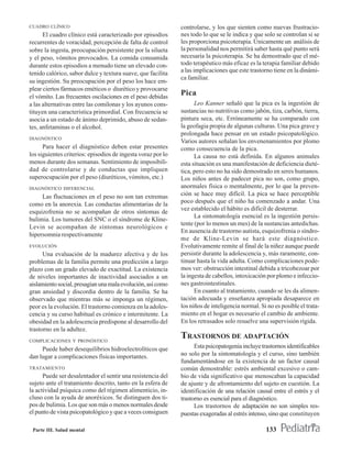 CUADRO CLÍNICO                                                controlarse, y los que sienten como nuevas frustracio-
      El cuadro clínico está caracterizado por episodios      nes todo lo que se le indica y que solo se controlan si se
recurrentes de voracidad, percepción de falta de control      les proporciona psicoterapia. Únicamente un análisis de
sobre la ingesta, preocupación persistente por la silueta     la personalidad nos permitirá saber hasta qué punto será
y el peso, vómitos provocados. La comida consumida            necesaria la psicoterapia. Se ha demostrado que el mé-
durante estos episodios a menudo tiene un elevado con-        todo terapéutico más eficaz es la terapia familiar debido
tenido calórico, sabor dulce y textura suave, que facilita    a las implicaciones que este trastorno tiene en la dinámi-
                                                              ca familiar.
su ingestión. Su preocupación por el peso los hace em-
plear ciertos fármacos eméticos o diurético y provocarse
el vómito. Las frecuentes oscilaciones en el peso debidas
                                                              Pica
a las alternativas entre las comilonas y los ayunos cons-           Leo Kanner señaló que la pica es la ingestión de
tituyen una característica primordial. Con frecuencia se      sustancias no nutritivas como jabón, tiza, carbón, tierra,
asocia a un estado de ánimo deprimido, abuso de sedan-        pintura seca, etc. Erróneamente se ha comparado con
tes, anfetaminas o el alcohol.                                la geofagia propia de algunas culturas. Una pica grave y
                                                              prolongada hace pensar en un estado psicopatológico.
DIAGNÓSTICO
                                                              Varios autores señalan los envenenamientos por plomo
      Para hacer el diagnóstico deben estar presentes         como consecuencia de la pica.
los siguientes criterios: episodios de ingesta voraz por lo         La causa no está definida. En algunos animales
menos durante dos semanas. Sentimiento de imposibili-         esta situación es una manifestación de deficiencia dieté-
dad de controlarse y de conductas que impliquen               tica, pero esto no ha sido demostrado en seres humanos.
superocupación por el peso (diuréticos, vómitos, etc.)        Los niños antes de padecer pica no son, como grupo,
DIAGNÓSTICO DIFERENCIAL                                       anormales física o mentalmente, por lo que la preven-
     Las fluctuaciones en el peso no son tan extremas         ción se hace muy difícil. La pica se hace perceptible
como en la anorexia. Las conductas alimentarias de la         poco después que el niño ha comenzado a andar. Una
                                                              vez establecido el hábito es difícil de desterrar.
esquizofrenia no se acompañan de otros síntomas de
                                                                    La sintomatología esencial es la ingestión persis-
bulimia. Los tumores del SNC o el síndrome de Kline-
                                                              tente (por lo menos un mes) de la sustancias antedichas.
Levin se acompañan de síntomas neurológicos e
                                                              En ausencia de trastorno autista, esquizofrenia o síndro-
hipersomnia respectivamente
                                                              me de Kline-Levin se hará este diagnóstico.
EVOLUCIÓN                                                     Evolutivamente remite al final de la niñez aunque puede
      Una evaluación de la madurez afectiva y de los          persistir durante la adolescencia y, más raramente, con-
problemas de la familia permite una predicción a largo        tinuar hasta la vida adulta. Como complicaciones pode-
plazo con un grado elevado de exactitud. La existencia        mos ver: obstrucción intestinal debida a tricobezoar por
de niveles importantes de inactividad asociados a un          la ingesta de cabellos, intoxicación por plomo e infeccio-
aislamiento social, presagian una mala evolución, así como    nes gastrointestinales.
gran ansiedad y discordia dentro de la familia. Se ha               En cuanto al tratamiento, cuando se les da alimen-
observado que mientras más se imponga un régimen,             tación adecuada y enseñanza apropiada desaparece en
peor es la evolución. El trastorno comienza en la adoles-     los niños de inteligencia normal. Si no es posible el trata-
cencia y su curso habitual es crónico e intermitente. La      miento en el hogar es necesario el cambio de ambiente.
obesidad en la adolescencia predispone al desarrollo del      En los retrasados solo resuelve una supervisión rígida.
trastorno en la adultez.
COMPLICACIONES Y PRONÓSTICO
                                                              TRASTORNOS DE ADAPTACIÓN
     Puede haber desequilibrios hidroelectrolíticos que             Esta psicopatogenia incluye trastornos identificables
dan lugar a complicaciones físicas importantes.               no solo por la sintomatología y el curso, sino también
                                                              fundamentándose en la existencia de un factor causal
TRATAMIENTO                                                   común demostrable: estrés ambiental excesivo o cam-
      Puede ser desalentador el sentir una resistencia del    bio de vida significativo que menoscaban la capacidad
sujeto ante el tratamiento descrito, tanto en la esfera de    de ajuste y de afrontamiento del sujeto en cuestión. La
la actividad psíquica como del régimen alimenticio, in-       identificación de una relación causal entre el estrés y el
cluso con la ayuda de anoréxicos. Se distinguen dos ti-       trastorno es esencial para el diagnóstico.
pos de bulimia. Los que son más o menos normales desde              Los trastornos de adaptación no son simples res-
el punto de vista psicopatológico y que a veces consiguen     puestas exageradas al estrés intenso, sino que constituyen

 Parte III. Salud mental                                                                          133
 