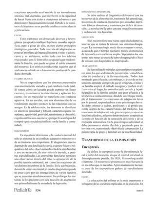 reacciones anormales en el sentido de ser inusualmente        DIAGNÓSTICO DIFERENCIAL

intensas, mal adaptadas, que interfieren en la capacidad            Se debe realizar el diagnóstico diferencial con los
de hacer frente con éxito a situaciones adversas y que        trastornos de la alimentación, trastornos del aprendizaje,
deterioran el funcionamiento social. Debido a lo transi-      trastornos de conducta, trastornos por ansiedad, depre-
torio del trastorno no es posible establecer su incidencia    sión fóbicos obsesivos y trastornos por déficit de aten-
                                                              ción. La no relación de estos con una situación estresante
y prevalencia.
                                                              y la duración los descartan.
CAUSA
                                                              EVOLUCIÓN
      Estos trastornos son demasiado diversos y hetero-
                                                                    Si el paciente tiene una buena capacidad adaptativa,
géneos para poder establecer hipótesis causales especí-
                                                              una vez que se reduce la tensión, sus síntomas desapa-
ficas, pero a pesar de ello, existen ciertos principios
                                                              recen. La sintomatología puede durar semanas o meses,
etiológicos generales. Toda reacción de adaptación su-
                                                              a causa de que el tiempo necesario para la disminución
pone un problema de interacción entre el niño o adoles-
                                                              de la tensión varía en forma amplia. Si persisten los sín-
cente y su ambiente, sobre todo con los adultos               tomas seis meses después de haber desaparecido el foco
relacionados con él. Entre ellos ocupa un lugar predomi-      de tensión este diagnóstico es inapropiado.
nante la familia, que puede originar el estrés causante
del trastorno. Los teóricos conductistas sugieren que el      TRATAMIENTO

síndrome resulta de un reforzamiento positivo de la con-            Se han utilizado mútiples acercamientos terapéuti-
ducta desviada.                                               cos entre los que se destaca la psicoterapia, la modifica-
                                                              ción de conducta y la farmacoterapia. Todos han
CUADRO CLÍNICO                                                mostrado gran eficacia; sin embargo, el éxito de un tra-
     No es sorprendente que los síntomas presentados          tamiento depende siempre de que el terapeuta, el niño y
sean enormemente variados y que cambien con la edad.          su familia acepten el método escogido y confíen en él.
Sí vemos cómo un lactante puede expresar un llanto            Las visitas al hogar, las consultas en la escuela y la par-
excesivo, trastornos en la alimentación y agitación fre-      ticipación de la familia añaden una gran eficacia a la
cuente. En un preescolar se manifiesta con conducta           terapéutica medicamentosa; dándole un enfoque múlti-
agresiva. En un escolar, con una disminución de su            ple al tratamiento. La reacciones de adaptación leves
                                                              por lo general, responden bien a una psicoterapia breve.
rendimiento escolar y rechazo de las relaciones con sus
                                                              Se debe orientar a padres, profesores y al propio pa-
amigos. En la adolescencia, los síntomas se clasifican
                                                              ciente acerca de las características del trastorno. Las
en afectivos (ansiedad y fobias), caracterológicos (in-       reacciones de adaptación más graves requieren una eva-
madurez, agresividad, pasividad, retraimiento, y obsesión);   luación cuidadosa, así como intervenciones terapéuticas
cognitivos (fracasos escolares y perspectiva ambigua del      siempre en función de la naturaleza del estrés y de su
tiempo) y psicosociales (conflicto con la familia y comu-     respuesta sintomática. En la psicoterapia individual se
nidad).                                                       debe permanecer atento, flexible y preparado para in-
                                                              tervenir o no, manteniendo objetividad y comprensión. La
DIAGNÓSTICO
                                                              psicoterapia de grupo y familiar son de mucha utilidad.
      Es importante determinar si la conducta normal del
niño es síntoma de un conflicto adaptativo transitorio o
de un trastorno más importante. El diagnóstico preciso
                                                              TRASTORNOS DE LA ELIMINACIÓN
depende de una detallada historia, examen físico y psi-
                                                              Encopresis
quiátrico del niño, observación directa de la vida familiar
y, en caso necesario, de una visita a la escuela, y prue-           Se define la encopresis como la incontinencia fe-
bas especializadas. Las entrevistas familiares permiten       cal a partir del momento en que el control intestinal es
una observación directa del niño, la apreciación de la        fisiológicamente posible. En 1926, Weissenberg acuñó
posible tensión ambiental, así como las reacciones de         el término. El trastorno se presenta con más frecuencia
los distintos miembros de la familia. En la adolescencia,     en los niños que en las niñas. Aproximadamente la cuar-
durante la entrevista inicial, el cuadro diagnóstico puede    ta parte de los encopréticos padece de estreñimiento
no estar claro por las interacciones de varios factores       asociado.
que se presentan simultáneamente. Sin embargo, los sín-       CAUSA
tomas de los pacientes con una reacción de adaptación              La educación del esfínter es la más importante e
son primordialmente la ansiedad y la depresión.               influyente de las variables implicadas en la aparición. En

                    134                                                                                           Tomo I
 