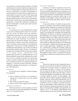 esta situación es esencial la función materna. No faltan     EVOLUCIÓN Y PRONÓSTICO

pruebas de que los intentos tempranos de imponer por la            Comienza a los 4 años si es primaria y entre los 4 y
fuerza el control puedan ocasionar perturbaciones cró-       los 8 si es secundaria. Muy raras veces evoluciona
nicas en la defecación. Los padres frecuentemente se         hacia la cronicidad. Habitualmente los accidentes se van
sienten inquietos si el niño no tiene una deposición coti-   espaciando hasta desaparecer; ningún paciente después
diana cuando se le pone en el orinal; el niño puede jugar    de los 16 años mantiene la sintomatología. El pronóstico
con esta intranquilidad y retiene su necesidad. La cons-     depende del grado de ostracismo social a que se vea
tipación también puede ser una fase de la actitud nega-      sometido y la hostilidad y rechazo de la familia. En sus
tiva del niño. Con frecuencia presentan problemas en el      relaciones con los demás tiene miedo a hacer el ridículo.
aprendizaje y el desarrollo conductual. Los hábitos hi-      TRATAMIENTO
giénicos inadecuados y el estrés psicosocial son facto-            Es necesario advertir a los padres de que este tras-
res predisponentes.                                          torno no es voluntario. Se ha usado el condicionamiento
                                                             operante. Hemos elaborado un esquema de tratamiento
CUADRO CLÍNICO
                                                             sobre la base de una investigación con niños operados
      La encopresis no es una enfermedad del esfínter
                                                             de megacolón, que mantenían una encopresis posqui-
ya que este es anatómicamente normal, sino una afec-         rúrgica y que después fue extendido a los encopréticos
ción del control. Se define como una repetida e              funcionales. Se informa a la familia en detalle de las
involuntaria emisión de heces sin la existencia de causa     particularidades de la entidad. El niño debe escoger la
orgánica. De esta forma, equivale a una defecación           hora para sentarse en el inodoro, libre de tensiones y si
incontrolada de origen emocional. Los accidentes no          es posible con algún tipo de entretenimiento (para dis-
parecen tener una frecuencia definida, como tampoco          traer la atención sobre el esfínter). Permanecer 15 mi-
una localización, volumen o asociación con hechos con-       nutos sentado sin obligación de defecar, se le induce que
cretos. A menudo está relacionada con el estreñimiento,      sea al levantarse y después de desayunar para aprove-
impactación o retención con el reflujo subsiguiente. El      char el reflejo gastrocólico. Desaparecer las “peticio-
estreñimiento puede deberse a que el niño evita defecar      nes”, exhortaciones y órdenes de los padres. Dieta rica
por ansiedad y miedo al orinal. En otros, el estreñimien-    en residuos y un laxante. Si hay amenaza de bolo fecal
to aparece por el tamaño del bolo fecal ya que se produ-     grande y defecación dolorosa se evacuará con enema
ce un círculo vicioso: retención-bolo fecal                  para romper el círculo vicioso. La solución de las tensio-
grande-dolor-retención. Se considera primaria si no ha       nes familiares mediante psicoterapia familiar cierran el
sido precedida de un período de continencia de un año;       cuadro.
de no ser así se considera secundaria. Con frecuencia,
el niño se muestra avergonzado. Se percata de que está       Enuresis
sucio y mantiene las heces en su ropa por períodos pro-
                                                             CAUSA
longados, y el mal olor es quien lo descubre. Tienden a
                                                                   Existen tres aspectos de gran importancia que in-
manifestar ansiedad, escasa tolerancia a las frustracio-
                                                             tervienen en las causas de la enuresis. El primero, rela-
nes y baja autoestima.
                                                             cionado con el sistema urinario, el segundo con las
DIAGNÓSTICO                                                  características del sueño y el tercero con los mecanis-
      Es necesario que se cumplan los criterios diagnós-     mos de regulación del agua. Un retraso en el desarrollo
ticos siguientes:                                            de la musculatura que rodea y apoya la vejiga, y su inca-
                                                             pacidad para adaptarse al contenido de orina, dan lugar
   • Que la emisión de las heces sea involuntaria y          a un bajo umbral de vaciado. En otras palabras, esto
     repetida por lo menos una vez al mes, durante           quiere decir que la vejiga no soporta la cantidad de orina
     seis meses.                                             normal y necesita vaciarse más frecuentemente, por lo
   • Que el niño sea mayor de 4 años.                        tanto lo hace durante el sueño. Un sueño muy profundo
   • Que no exista trastorno orgánico que la explique.       contribuye a que no se establezca el reflejo orinar-des-
                                                             pertar, en otras palabras, todos establecemos un reflejo
DIAGNÓSTICO DIFERENCIAL                                      que nos despierta cuando tenemos ganas de orinar. De-
     Deben descartarse las causas orgánicas, entre las       bido a un mal aprendizaje del hábito correspondiente este
que se encuentra el megacolón agangliónico (mediante         reflejo, a veces, no se establece. Habitualmente estos
rayos X y la tonometría rectal).                             niños presentan un sueño muy profundo. También se ha

 Parte III. Salud mental                                                                        135
 