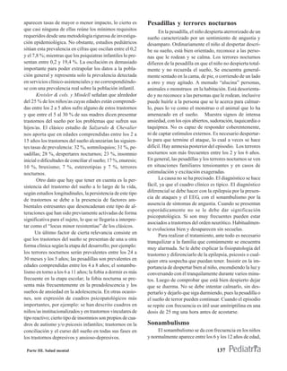 aparecen tasas de mayor o menor impacto, lo cierto es           Pesadillas y terrores nocturnos
que casi ninguna de ellas reúne los mínimos requisitos                En la pesadilla, el niño despierta aterrorizado de un
requeridos desde una metodología rigurosa de investiga-         sueño caracterizado por un sentimiento de angustia y
ción epidemiológica. No obstante, estudios pediátricos          desamparo. Ordinariamente el niño al despertar descri-
sitúan esta prevalencia en cifras que oscilan entre el 0,2      be su sueño, está bien orientado, reconoce a las perso-
y el 7,8 %; mientras que los psiquiatras infantiles lo pre-     nas que le rodean y se calma. Los terrores nocturnos
sentan entre 0,2 y 19,4 %. La oscilación es demasiado           difieren de la pesadilla en que el niño no despierta total-
importante para poder extrapolar los datos a la pobla-          mente y no recuerda el sueño, Se encuentra general-
ción general y representa solo la prevalencia detectada         mente sentado en la cama, de pie, o corriendo de un lado
en servicios clínico-asistenciales y no correspondiéndo-        a otro y muy agitado. A menudo “alucina” personas,
se con una prevalencia real sobre la población infantil.        animales o monstruos en la habitación. Está desorienta-
       Kreisler & cols. y Mindell señalan que alrededor         do y no reconoce a las personas que le rodean, inclusive
del 25 % de los niños/as cuyas edades están comprendi-          puede huirle a la persona que se le acerca para calmar-
das entre los 2 a 5 años sufre alguno de estos trastornos       lo, pues lo ve como el monstruo o el animal que lo ha
y que entre el 5 al 30 % de sus madres dicen presentar          amenazado en el sueño. Muestra signos de intensa
trastornos del sueño por los problemas que sufren sus           ansiedad, con los ojos abiertos, sudoración, taquicardia o
hijos/as. El clásico estudio de Salzarulo & Chevalier           taquipnea. No es capaz de responder coherentemente,
nos aporta que en edades comprendidas entre los 2 a             ni de captar estímulos externos. Es necesario despertar-
15 años los trastornos del sueño alcanzarían las siguien-       lo para que termine el ataque, lo cual a veces se hace
tes tasas de prevalencia: 32 %, somniloquios; 31 %, pe-         difícil. Hay amnesia posterior del episodio. Los terrores
sadillas; 28 %, despertares nocturnos; 23 %, insomnio           nocturnos son más frecuentes entre los 2 y los 6 años.
inicial o dificultades de conciliar el sueño; 17 %, enuresis;   En general, las pesadillas y los terrores nocturnos se ven
10 %, bruxismo; 7 %, estereotipias y 7 %, terrores              en situaciones familiares tensionantes y en casos de
nocturnos.                                                      estimulación y excitación exageradas.
       Otro dato que hay que tener en cuenta es la per-               La causa no se ha precisado. El diagnóstico se hace
sistencia del trastorno del sueño a lo largo de la vida,        fácil, ya que el cuadro clínico es típico. El diagnóstico
según estudios longitudinales, la persistencia de este tipo     diferencial se debe hacer con la epilepsia por la presen-
                                                                cia de ataques y el EEG, con el sonambulismo por la
de trastornos se debe a la presencia de factores am-
                                                                ausencia de síntomas de angustia. Cuando se presentan
bientales estresantes que desencadenan este tipo de al-
                                                                esporádicamente no se le debe dar significación
teraciones que han sido previamente activadas de forma
                                                                psicopatológica. Si son muy frecuentes pueden estar
significativa para el sujeto, lo que se llegaría a interpre-
                                                                asociados a trastornos del orden neurótico. Habitualmen-
tar como el “locus minor resistentiae” de los clásicos.
                                                                te evoluciona bien y desaparecen sin secuelas.
      Un último factor de cierta relevancia consiste en
                                                                      Para realizar el tratamiento, ante todo es necesario
que los trastornos del sueño se presentan de una u otra
                                                                tranquilizar a la familia que comúnmente se encuentra
forma clínica según la etapa del desarrollo; por ejemplo:
                                                                muy alarmada. Se le debe explicar la fisiopatología del
los terrores nocturnos serán prevalentes entre los 24 a         trastorno y diferenciarlo de la epilepsia, psicosis o cual-
30 meses y los 5 años; las pesadillas son prevalentes en        quier otra sospecha que puedan tener. Insistir en la im-
edades comprendidas entre los 4 a 8 años; el sonambu-           portancia de despertar bien al niño, encendiendo la luz y
lismo en torno a los 6 a 11 años; la fobia a dormir es más      conversando con él tranquilamente durante varios minu-
frecuente en la etapa escolar; la fobia nocturna se pre-        tos. Luego de comprobar que está bien despierto dejar
senta más frecuentemente en la preadolescencia y los            que se duerma. No se debe intentar calmarlo, sin des-
sueños de ansiedad en la adolescencia. En otras ocasio-         pertarlo y dejarlo que siga durmiendo, pues la pesadilla o
nes, son expresión de cuadros psicopatológicos más              el sueño de terror pueden continuar. Cuando el episodio
importantes, por ejemplo: se han descrito cuadros en            se repite con frecuencia es útil usar amitriptilina en una
niños/as institucionalizados y en trastornos vinculares de      dosis de 25 mg una hora antes de acostarse.
tipo reactivo; cierto tipo de insomnios son propios de cua-
dros de autismo y/o psicosis infantiles; trastornos en la       Sonambulismo
conciliación y el curso del sueño en todas sus fases en              El sonambulismo se da con frecuencia en los niños
los trastornos depresivos y ansioso-depresivos.                 y normalmente aparece entre los 6 y los 12 años de edad,

 Parte III. Salud mental                                                                            137
 