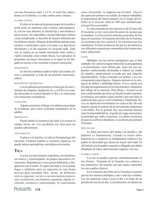 con una frecuencia entre 1 y 6 %. A veces hay antece-         como irresistible, se empeora con el estrés. Charcot
dentes en la familia y es más común entre varones.            fue quien por primera vez señaló, de manera indudable,
                                                              la importancia del factor psíquico en el origen del tic.
CUADRO CLÍNICO
                                                              Gilles de la Tourette aisló en 1885 una variedad espe-
      El niño se levanta en la primera parte de la noche y    cial que lleva su nombre.
actúa como un autómata, más o menos, adecuadamen-                   La tasa estimada de prevalencia es de 0,5 por mil.
te, con los ojos abiertos, la mirada fija y moviéndose a      El trastorno es tres veces más frecuente en varones que
pasos lentos. Su capacidad o incapacidad para realizar        en hembras. Los tics son los síntomas esenciales de tres
cosas complicadas se describe de manera diferente por         tipos de trastornos: El trastorno de Gilles de la Tourette,
los distintos autores. Después de deambular durante unos      los trastornos por tics crónicos y los trastornos por tics
minutos a media hora vuelve a la cama o se deja llevar        transitorios. Existen evidencias de que los dos primeros
dócilmente y al día siguiente no recuerda nada. Todo          son diferentes expresiones sintomáticas del mismo tras-
esto se realiza en un estado intermedio entre sueño y         torno subyacente.
vigilia conocido como estado fásico. Los episodios se         CAUSA
presentan con mayor frecuencia si el sujeto se ha fati-             Múltiples son las teorías patogénicas que se han
gado en exceso o fue sometido a tensión emocional.            señalado. Así vemos la órgano-funcional, la psicogenética
DIAGNÓSTICO                                                   y la psicomotora. Yates afirma que estos tics son res-
     Es fácil de establecer dado lo típico del cuadro clí-    puestas condicionadas destinadas a reducir un estado
nico y usualmente se trata de un trastorno monosinto-         de impulso, anteriormente evocado por una situación
mático.                                                       traumatizadora. Todos coinciden en atribuir a los tics
                                                              componentes psicológicos. Algunos insisten en la exis-
DIAGNÓSTICO DIFERENCIAL                                       tencia de déficit o debilidad motriz. Crown señala una
     Con la epilepsia psicomotora se hace por los movi-       elevada desorganización en los movimientos voluntarios
mientos de chupeteo, deglución etc. y el EEG. Los esta-       por influjo de la emoción. Para Meige y Feindel es un
dos disociativos ocurren durante el día y se relacionan       acto condicionado que tiene un fin provocado en prime-
con situaciones traumáticas.                                  ra instancia, por alguna causa externa o por una idea; la
                                                              repetición hace que se vuelva habitual y, finalmente, lle-
EVOLUCIÓN
                                                              va a su repetición involuntaria sin causa ni fin. De esta
     Algunos pacientes al llegar a la adolescencia dejan      manera, asume el carácter de un movimiento inoportuno
de levantarse, pero otros continúan sonámbulos en la          e inevitable. Por lo general, hay una estrecha relación
adultez.                                                      entre la intensidad del tic, el grado de carga emocional y
PRONÓSTICO                                                    la ansiedad que sufre el paciente. La súbita ocurrencia
    Puede limitar la asistencia del niño a la escuela al      de graves conflictos familiares es un factor precipitante
campo, becas, etc. Los accidentes son raros pero no           frecuente.
pueden subestimarse.                                          PREVENCIÓN
                                                                     La labor preventiva del médico de familia y del
TRATAMIENTO
                                                              pediatra es fundamental. Cuando se tratan niños
      Explicar a la familia y al niño la fisiopatología del   hiperactivos y dispersos es fundamental explicar a los
trastorno. Erradicar temores y creencias negativas. Se        padres la necesidad que tienen de mayor actividad. Es
puede indicar amitriptilina, una tableta en la noche.         útil insistir con los padres, maestros y allegados que deben
                                                              abstenerse de hacer observaciones respecto a los tics.
TICS
                                                              CUADRO CLÍNICO
     Los tics son movimientos repentinos, involuntarios,
sin motivo y estereotipados, de grupos musculares cir-               Los tics se pueden expresar sintomáticamente en
cunscritos. Reproducen a veces gestos habituales y des-       tres formas: Trastorno de la Tourette, tics crónicos y
aparecen con el sueño. El sujeto afectado a veces puede       tics transitorios. De acuerdo con esto vamos a describir
llegar a inhibirlos pero su supresión en esta forma           los tres cuadros clínicos.
provoca gran ansiedad. Otra forma de definirlos                      En el trastorno de Gilles de la Tourette lo esencial
sería la siguiente: un tics es un movimiento motor o          son los tics motores múltiples y uno o más tics verbales.
una vocalización, involuntaria, repentina, rápida, re-        Los tics aparecen varias veces al día a lo largo de un
currente, arrítmica y estereotipada. Se experimenta           período de más de un año. La localización, el número de

                    138                                                                                             Tomo I
 