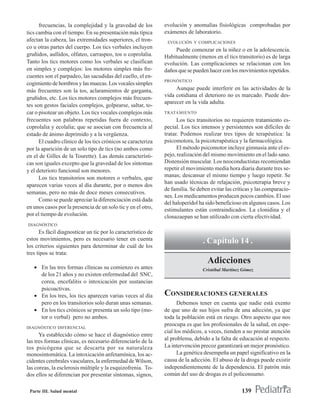 frecuencias, la complejidad y la gravedad de los        evolución y anomalías fisiológicas comprobadas por
tics cambia con el tiempo. En su presentación más típica      exámenes de laboratorio.
afectan la cabeza, las extremidades superiores, el tron-       EVOLUCIÓN Y COMPLICACIONES
co u otras partes del cuerpo. Los tics verbales incluyen           Puede comenzar en la niñez o en la adolescencia.
gruñidos, aullidos, olfateo, carraspeo, tos o coprolalia.     Habitualmente (menos en el tics transitorio) es de larga
Tanto los tics motores como los verbales se clasifican        evolución. Las complicaciones se relacionan con los
en simples y complejos: los motores simples más fre-          daños que se pueden hacer con los movimientos repetidos.
cuentes son el parpadeo, las sacudidas del cuello, el en-
                                                              PRONÓSTICO
cogimiento de hombros y las muecas. Los vocales simples
más frecuentes son la tos, aclaramientos de garganta,              Aunque puede interferir en las actividades de la
gruñidos, etc. Los tics motores complejos más frecuen-        vida cotidiana el deterioro no es marcado. Puede des-
                                                              aparecer en la vida adulta.
tes son gestos faciales complejos, golpearse, saltar, to-
car o pisotear un objeto. Los tics vocales complejos más      TRATAMIENTO
frecuentes son palabras repetidas fuera de contexto,                Los tics transitorios no requieren tratamiento es-
coprolalia y ecolalia; que se asocian con frecuencia al       pecial. Los tics intensos y persistentes son difíciles de
estado de ánimo deprimido y a la vergüenza.                   tratar. Podemos realizar tres tipos de terapéutica: la
      El cuadro clínico de los tics crónicos se caracteriza   psicomotora, la psicoterapéutica y la farmacológica.
por la aparición de un solo tipo de tics (no ambos como             El método psicomotor incluye gimnasia ante el es-
en el de Gilles de la Tourette). Las demás característi-      pejo, realización del mismo movimiento en el lado sano.
cas son iguales excepto que la gravedad de los síntomas       Distensión muscular. Los neoconductistas recomiendan
y el deterioro funcional son menores.                         repetir el movimiento media hora diaria durante tres se-
      Los tics transitorios son motores o verbales, que       manas; descansar el mismo tiempo y luego repetir. Se
                                                              han usado técnicas de relajación, psicoterapia breve y
aparecen varias veces al día durante, por o menos dos
                                                              de familia. Se deben evitar las críticas y las comparacio-
semanas, pero no más de doce meses consecutivos.
                                                              nes. Los medicamentos producen pocos cambios. El uso
      Como se puede apreciar la diferenciación está dada
                                                              del haloperidol ha sido beneficioso en algunos casos. Los
en unos casos por la presencia de un solo tic y en el otro,   estimulantes están contraindicados. La clonidina y el
por el tiempo de evolución.                                   clonazaepan se han utilizado con cierta efectividad.
DIAGNÓSTICO
      Es fácil diagnosticar un tic por lo característico de
estos movimientos, pero es necesario tener en cuenta                           . Capítulo 14 .
los criterios siguientes para determinar de cuál de los
tres tipos se trata:
                                                                                 Adicciones
   • En las tres formas clínicas su comienzo es antes                          Cristóbal Martínez Gómez
     de los 21 años y no existen enfermedad del SNC,
     corea, encefalitis o intoxicación por sustancias
     psicoactivas.
   • En los tres, los tics aparecen varias veces al día       CONSIDERACIONES GENERALES
     pero en los transitorios solo duran unas semanas.              Debemos tener en cuenta que nadie está exento
   • En los tics crónicos se presenta un solo tipo (mo-       de que uno de sus hijos sufra de una adicción, ya que
     tor o verbal) pero no ambos.                             toda la población está en riesgo. Otro aspecto que nos
                                                              preocupa es que los profesionales de la salud, en espe-
DIAGNÓSTICO DIFERENCIAL
                                                              cial los médicos, a veces, tienden a no prestar atención
      Ya establecido cómo se hace el diagnóstico entre
las tres formas clínicas, es necesario diferenciarlo de la    al problema, debido a la falta de educación al respecto.
tos psicógena que se descarta por su naturaleza               La intervención precoz garantizará un mejor pronóstico.
monosintomática. La intoxicación anfetamínica, los ac-              La genética desempeña un papel significativo en la
cidentes cerebrales vasculares, la enfermedad de Wilson,      causa de la adicción. El abuso de la droga puede existir
las coreas, la esclerosis múltiple y la esquizofrenia. To-    independientemente de la dependencia. El patrón más
dos ellos se diferencian por presentar síntomas, signos,      común del uso de drogas es el policonsumo.

 Parte III. Salud mental                                                                         139
 