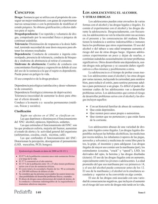 CONCEPTOS                                                             LOS ADOLESCENTES: EL ALCOHOL
Droga: Sustancia que se utiliza con el propósito de con-              Y OTRAS DROGAS
seguir un mejor rendimiento, con ganas de experimentar                       Los adolescentes pueden estar envueltos de varias
nuevas sensaciones o con la pretensión de modificar el                formas con el alcohol y las drogas legales o ilegales. Es
estado psíquico. Se obtiene gratificación y efectos dañi-             común el experimentar con el alcohol y las drogas du-
nos para el sujeto.                                                   rante la adolescencia. Desgraciadamente, con frecuen-
Drogodependencia: Uso repetido y voluntario de dro-                   cia, los adolescentes no ven la relación entre sus acciones
gas, compulsado por la necesidad física o psíquica de                 en el presente y las consecuencias del mañana. Ellos
continuar usándolas.                                                  tienen la tendencia a sentirse indestructibles e inmunes
Tolerancia: Disminución de respuesta a la dosis habi-                 hacia los problemas que otros experimentan. El uso del
tual, teniendo necesidad de usar dosis mayores para ob-               alcohol o del tabaco a una edad temprana aumenta el
tener los mismos resultados                                           riesgo del uso de otras drogas luego. Algunos adoles-
Dependencia: Conducta de consumo e ingesta este-
                                                                      centes experimentan un poco y dejan de usarlas, o
reotipado, presencia de tolerancia, conducta de búsque-
                                                                      continúan usándolas ocasionalmente sin tener problemas
da y síndrome de abstinencia al retirar el consumo.
                                                                      significativos. Otros desarrollarán una dependencia, usa-
Síndrome de abstinencia: Cambio de conducta con
                                                                      rán drogas más peligrosas y se causarán daños signifi-
concomitantes fisiológicas y cognoscitivas debido al cese
                                                                      cativos a ellos mismos y posiblemente a otros.
del uso de la sustancia a la que el sujeto es dependiente.
                                                                             La adolescencia es el tiempo de probar cosas nue-
Puede poner en peligro la vida.
                                                                      vas. Los adolescentes usan el alcohol y las otras drogas
El uso compulsivo de la droga produce:                                por varias razones, incluyendo la curiosidad, para sientirse
                                                                      bien, para reducir el estrés, para sentirse personas adul-
Dependencia psicológica (satisfacción y deseo vehemen-                tas o para pertenecer a un grupo. Es difícil el poder de-
te de consumir).                                                      terminar cuáles de los adolescentes van a desarrollar
Dependencia fisiológica (síntomas de deprivación).                    problemas serios. Los adolescentes que corren el riesgo
Tolerancia (necesidad de aumentar la dosis para obte-                 de desarrollar problemas serios con el alcohol y las dro-
ner el efecto deseado ).                                              gas incluyen aquellos:
Conduce a la muerte o a secuelas permanentes (médi-
cas, físicas y sociales).                                                •   Con un historial familiar de abuso de sustancias.
                                                                         •   Que están deprimidos.
Clasificación
                                                                         •   Que sienten poco amor propio o autoestima.
      Según sus efectos en el SNC se clasifican en:                      •   Que sienten que no pertenecen y que están fuera
      Las que deprimen o disminuyen el funcionamiento                        de la corriente.
del SNC: alcohol, opiáceos, hipnóticos, sedantes.
      Las que estimulan el funcionamiento del SNC: son
                                                                            Los adolescentes abusan de una variedad de dro-
las que producen euforia, mejoría del humor, aumentan
el estado de alerta y la actividad general del organismo              gas, tanto legales como ilegales. Las drogas legales dis-
(anfetaminas, cocaína, crack, nicotina, café).                        ponibles incluyen las bebidas alcohólicas, las medicinas
      Las que confunden el funcionamiento del SNC:                    por receta médica, los inhalantes (vapores de las pegas,
Distorsionan la percepción, desorganizan el pensamiento               aerosoles y solventes) y medicinas de venta libre para la
(LSD, mescalina, PCD, hongos).                                        tos, la gripe, el insomnio y para adelgazar. Las drogas
                                                                      ilegales de mayor uso común son la marihuana (pot), los
    Epidemiología (basada en datos de 2000 en EE.UU.)                 estimulantes (cocaína, “crack” y “speed”), LSD, los
                                                                      derivados del opio, la heroína y las drogas diseñadas
 • El 87 % de la población consume una o más sustancias ilícitas
   a lo largo de la vida.
                                                                      (éctasis). El uso de las drogas ilegales está en aumento,
 • El 37 % consumió en el año anterior.                               especialmente entre los jóvenes o adolescentes. La edad
 • El 15 % de la población entre 18 y 25 años tienen problemas        promedio del que usa marihuana por vez primera es 14,
   serios con el uso de sustancias tóxicas.
 • El costo total a la sociedad a finales de los 90 se estimaba       y el uso del alcohol puede comenzar antes de los 12.
   en 200 000 millones de dólares al año.                             El uso de la marihuana y el alcohol en la enseñanza se-
 • Se considera que las personas cuyos padres las usaron tienen mu-   cundaria y superior se ha convertido en algo común.
   chas posibilidades de desarrollar problemas físicos y mentales.
 • El abuso de drogas causa alteraciones del estado de ánimo, de            El uso de las drogas está asociado con una varie-
   la conducta o síntomas indistinguibles de la esquizofrenia o       dad de consecuencias negativas, que incluyen el aumento
   trastornos afectivos mayores.                                      en el riesgo del uso serio de drogas más tarde en la vida,

                       140                                                                                                 Tomo I
 