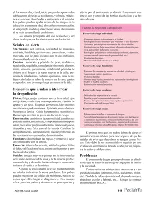 el fracaso escolar, el mal juicio que puede exponer a los     afecto por el adolescente es discutir francamente con
adolescentes al riesgo de accidentes, violencia, relacio-     este el uso y abuso de las bebidas alcohólicas y de las
nes sexuales no planificadas y arriesgadas y el suicidio.     otras drogas.
Los padres pueden ayudar acerca de las drogas en la
educación a temprana edad, al establecer comunicación,
                                                                Factores de riesgo para la drogadicción
al ser ejemplo modelo y al reconocer desde el comienzo
si se están desarrollando problemas.                            Factores de riesgo individual:
      Las señales principales del uso de alcohol y del
abuso de drogas por los adolescentes pueden incluir:            · Consumo abusivo o dependencia al alcohol.
                                                                · Patologías físicas o mentales que requieran el uso de estupe-
Señales de alerta                                                 facientes, psicotrópicos o sustancias de efecto similar.
                                                                · Limitaciones por: baja autoestima, sobreautovaloración posi-
Marihuana: sed intensa, sequedad de mucosas,                      tiva, autocontrol deficiente o ausente.
midriasis, fotofobia, apetito voraz, quemaduras, risa in-       · Patologías psiquiátricas crónicas (esquizofrenia, depresión,
motivada, uso de gafas oscuras aun en días nublados,              retraso mental, trastornos de personalidad, etc.).
                                                                · Conductas disociales.
disminución de interés sexual.                                  · Desvinculados del estudio y el trabajo.
Cocaína: anorexia y pérdida de peso, midriasis,
taquicardia, taquilalia, somnolencia e insomnio alternos,       Factores de riesgo familiares:
rinitis, sinusitis, quemaduras, irritabilidad, pérdidas de
                                                                · Patrones de consumo de sustancias (alcohol y/o drogas).
objetos en el hogar y de ropas nuevas en la calle, pre-         · Ausencia de valores positivos.
sencia de inhaladores, cucharas quemadas, latas de re-          · Violencia familiar.
fresco abolladas o tubos de ensayo en la casa; gastos           · Normas muy rígidas, permisivas, su ausencia o ambigüedad
exagerados; uso de manga larga en ausencia de frío.             · Padres o madres ausentes.
                                                                · Estimulación material excesiva.

Elementos que ayudan a identificar                              Factores de riesgo escolares:
la drogadicción                                                 · Dificultad de adaptación a la escuela.
Físicos: fatiga, quejas continuas acerca de su salud, ojos      · Presión grupal en comunidades cerradas.
enrojecidos y sin brillo y una tos persistente. Pérdida de      · Normas disciplinarias demasiado rígidas o permisivas.
                                                                · Uso inadecuado del tiempo libre.
apetito y de peso. Estigmas corporales. Movimientos
coreiformes o parkinsonianos. Epistaxis y convulsiones.         Factores de riesgo social:
Neuropatía óptica Crisis hipertensivas transitorias.
Hemorragia cerebral en joven sin factor de riesgo               · Falsas creencias sobre el consumo de drogas.
                                                                · Accesibilidad a sustancias de consumo: zonas con fácil acceso
Emocionales: cambios en la personalidad, cambios rá-              a sustancias de consumo, zonas con fuerte presencia de con-
pidos de humor, irritabilidad, comportamiento irrespon-           sumo, ocupaciones con fácil acceso a sustancias de consumo.
sable, poco amor propio o autoestima, carencia de juicio,       · Carencia de opciones saludables para el empleo del tiempo libre.
depresión y una falta general de interés. Cambios de
comportamiento, subrendimiento escolar, problemas en                El primer paso que los padres deben de dar es el
las relaciones interpersonales, desmotivación.                consultar con un médico para estar seguros de que las
Familiares: desobedecer las reglas, y retraerse o dejar       señales de aviso que descubren no tengan causas físi-
de comunicarse con la familia.                                cas. Esto debe de ser acompañado o seguido por una
Escolares: interés decreciente, actitud negativa, faltas      evaluación comprensiva llevada a cabo por un psiquia-
al deber, calificaciones bajas, ausencias frecuentes y pro-   tra de niños y adolescentes.
blemas de disciplina.
Sociales: amigos nuevos a quienes no les interesan las        Problemas
actividades normales de la casa y de la escuela, proble-            El consumo de drogas genera problemas en el indi-
mas con la ley y el cambio hacia estilos poco convencio-      viduo que se traducen en una gran carga para la familia
nales en el vestir y en la música.                            y la sociedad.
      Algunas de estas señales de aviso pueden también              Costos sanitarios asistenciales. Amenazas a la se-
ser señales indicativas de otros problemas. Los padres        guridad ciudadana (crímenes, robos, accidentes, violen-
pueden reconocer las señales de problemas, pero no se         cia). Pérdida de valores (mendicidad, abuso de menores,
espera que ellos hagan el diagnóstico. Una manera             abandono escolar y laboral, etc.). Riesgo de contraer
eficaz para los padres y demostrar su preocupación y          enfermedades (SIDA).

 Parte III. Salud mental                                                                                 141
 