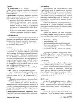 Heroína                                                       Anfetaminas
Vías de utilización: i.v., s.c., inhalada                          Se sintetizaron en 1887. Se utilizaban para el asma
Efectos: disforia, analgesia, sensación de tranquilidad y     y la congestión nasal. Se emplearon en la guerras de
placer, dificultad para la micción, anorexia, bradipnea,      1936 y 1941. En 1950, se utilizó para combatir el sueño.
espasmos biliares.                                            En 1960, los estudiantes lo usaron como estimulante.
Complicaciones: encefalopatía posanóxica, eclampsia,          Actualmente su utilización terapéutica está limitada
diabetes gestacional, abortos, síndrome de abstinencia        (narcolepsia, trastorno por déficit de atención). Las
en el RN. Es la de más alta mortalidad.                       complicaciones son por sobredosis: aumentan la libera-
   - Fentanilo: 100 veces más potente que la morfina.         ción de catecolaminas.
   - Metadona: sintética, similar a la morfina en ac-              Síntomas de abstinencia: bloqueos cardìacos, pal-
       ción, disponible por vía oral, pero de acción más      pitaciones, HTA, cefaleas, alteraciones electrolíticas,
       duradera. A pesar de usarse en el síndrome de
                                                              náuseas y vómitos, hipertermia, crisis de pánico, estados
       abstinencia y en deshabituación, produce depen-
                                                              paranoides, alucinaciones, ilusiones.
       dencia.
   - Propoxifeno: puede producir convulsiones gene-           TRATAMIENTO
       ralizadas y trastornos de la conducción cardíaca.           Soporte vital: mantener vías aéreas permeables,
                                                              garantizar oxigenación, canalización de venas periféricas,
Psicoestimulantes                                             soluciones electrolíticas, decúbito lateral izquierdo.
      Conjunto de compuestos capaces de aumentar el
tono general del organismo, la capacidad de trabajo y de         - Lorazepan: i.v. (2 mg).
concentración y disminuir la sensación de cansancio.             - Diazepan: i.v. (10 mg).
      Son tres grupos farmacológicos principales: cocaí-         - En crisis paranoides: haloperidol: i.v ( 5 mg ).
na, anfetaminas, metilxantinas.                                  - Tratar las complicaciones: Arritmias (lidocaina,
                                                                   verapamilo, labetalol).
Cocaína
                                                                 - Tratamiento de la HTA (anticálcicos, sedantes).
      Alcaloide obtenido a partir de las hojas de
Erithroxilium coca; originaria de América, utilizado por            Abstinencia. Se discute si existe o no este síndro-
las civilizaciones Incas con fines religiosos y sagrados,
                                                              me. Produce depresión y, a veces, síntomas ligeros de
para mitigar el hambre y el esfuerzo. Es un estimulante
                                                              abstinencia: Disminución del ánimo, disminución del
del SNC. La forma conocida como crack es el resulta-
                                                              apetito, disminución del sueño.
do de procedimientos químicos para hacerla fumable y
más potente que la cocaína que se inhala. El crack es         Alucinógenos
más barato y por lo tanto más peligroso para los jóve-
nes. Una sola experiencia puede originar un intenso                 Cannaboideos (marihuana, hachís). LSD, mescalina,
“craving” (deseo impulsivo de buscarla).                      hongos, inhalantes. Drogas de nuevo diseño; Fenciclidina.
Vías de utilización: i.v., inhalación, oral, esnifada, fu-          Efectos: ilusiones o alteraciones de la percepción
mada (crack).                                                 sensorial, del proceso del pensamiento y cambios del
Efectos: Pueden ser leves, moderados o severos.               humor. Midriasis, hipertensión. Aumento de las frecuen-
      Leves: sensación gratificante, locuacidad, no sue-      cias cardíaca y respiratoria, alucinaciones, actos violen-
ño, no cansancio, marcada seguridad en sí mismo,              tos, reacción de pánico. Flash back. En su mayoría
midriasis, aumento de la FC y de la temperatura, HTA,         desaparecen en 12 h.
cefaleas.
      Moderados: delirios paranoides, calambres, depre-       Marihuana
sión del SNC, alucinaciones táctiles, convulsiones.                 Proviene de la planta Cannabis sativa. Referen-
      Severos: hiperactividad, temblores, diaforesis, hi-     cias de su uso en China 273 a.c. Se conoce en América
pertermia maligna. Sobredosis: midriasis, aumento de la       en 1857. Se prescribía como antitusígeno, para el reu-
frecuencia cardíaca, hipotensión arterial, convulsiones       matismo, las mialgias, la migraña y como analgésico.
hasta el status epiléptico, acidosis, hipoglucemia,
hipopotasemia, muerte.                                        Hachís
Complicaciones más frecuentes (sobredosis): Hemo-                 Proviene de la planta madura. Es de 5 a 8 veces
rragia cerebral, arritmias, status convulsivo, agresividad.   más potente. Se usa en forma de cigarros o diluida en

 Parte III. Salud mental                                                                         143
 