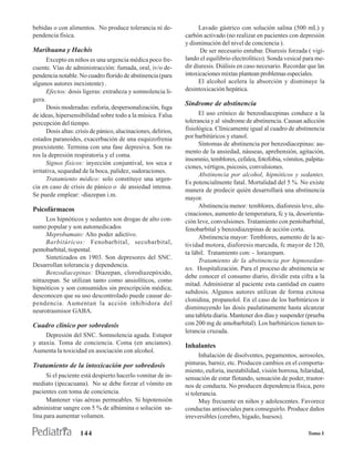 bebidas o con alimentos. No produce tolerancia ni de-                 Lavado gástrico con solución salina (500 mL) y
pendencia física.                                               carbón activado (no realizar en pacientes con depresión
                                                                y disminución del nivel de conciencia ).
Marihuana y Hachís                                                    De ser necesario entubar. Diuresis forzada ( vigi-
      Excepto en niños es una urgencia médica poco fre-         lando el equilibrio electrolítico). Sonda vesical para me-
cuente. Vías de administracción: fumada, oral, iv/o de-         dir diuresis. Diálisis en caso necesario. Recordar que las
pendencia notable. No cuadro florido de abstinencia (para       intoxicaciones mixtas plantean problemas especiales.
algunos autores inexistente) .                                        El alcohol acelera la absorción y disminuye la
      Efectos: dosis ligeras: extrañeza y somnolencia li-       desintoxicación hepática.
gera.
                                                                Síndrome de abstinencia
      Dosis moderadas: euforia, despersonalización, fuga
de ideas, hipersensibilidad sobre todo a la música. Falsa             El uso crónico de benzodiacepinas conduce a la
percepción del tiempo.                                          tolerancia y al síndrome de abstinencia. Causan adicción
      Dosis altas: crisis de pánico, alucinaciones, delirios,   fisiológica. Clínicamente igual al cuadro de abstinencia
estados paranoides, exacerbación de una esquizofrenia           por barbitúricos y etanol.
                                                                      Síntomas de abstinencia por benzodiacepinas: au-
preexistente. Termina con una fase depresiva. Son ra-
                                                                mento de la ansiedad, náuseas, aprehensión, agitación,
ros la depresión respiratoria y el coma.
                                                                insomnio, temblores, cefalea, fotofobia, vómitos, palpita-
      Signos físicos: inyección conjuntival, tos seca e
                                                                ciones, vértigos, psicosis, convulsiones.
irritativa, sequedad de la boca, palidez, sudoraciones.
                                                                      Abstinencia por alcohol, hipnóticos y sedantes.
      Tratamiento médico: solo constituye una urgen-
                                                                Es potencialmente fatal. Mortalidad del 5 %. No existe
cia en caso de crisis de pánico o de ansiedad intensa.
                                                                manera de predecir quién desarrollará una abstinencia
Se puede emplear: -diazepan i.m.
                                                                mayor.
                                                                      Abstinencia menor: temblores, diaforesis leve, alu-
Psicofármacos
                                                                cinaciones, aumento de temperatura, fc y ta, desorienta-
      Los hipnóticos y sedantes son drogas de alto con-         ción leve, convulsiones. Tratamiento con pentobarbital,
sumo popular y son automedicados                                fenobarbital y benzodiazepinas de acción corta.
      Meprobamato: Alto poder adictivo.                               Abstinencia mayor: Temblores, aumento de la ac-
      Barbitúricos: Fenobarbital, secobarbital,                 tividad motora, diaforesis marcada, fc mayor de 120,
pentobarbital, tiopental.                                       ta lábil. Tratamiento con: - lorazepam.
      Sintetizados en 1903. Son depresores del SNC.
                                                                      Tratamiento de la abstinencia por hipnosedan-
Desarrollan tolerancia y dependencia.
                                                                tes. Hospitalización. Para el proceso de abstinencia se
      Benzodiacepinas: Diazepan, clorodiazepóxido,
                                                                debe conocer el consumo diario, dividir esta cifra a la
nitrazepan. Se utilizan tanto como ansiolíticos, como
                                                                mitad. Administrar al paciente esta cantidad en cuatro
hipnóticos y son consumidos sin prescripción médica;
                                                                subdosis. Algunos autores utilizan de forma exitosa
desconocen que su uso descontrolado puede causar de-
                                                                clonidina, propanolol. En el caso de los barbitúricos ir
pendencia. Aumentan la acción inhibidora del
                                                                disminuyendo las dosis paulatinamente hasta alcanzar
neurotrasmisor GABA.
                                                                una tableta diaria. Mantener dos días y suspender (prueba
Cuadro clínico por sobredosis                                   con 200 mg de amobarbital). Los barbitúricos tienen to-
                                                                lerancia cruzada.
     Depresión del SNC. Somnolencia aguda. Estupor
y ataxia. Toma de conciencia. Coma (en ancianos).               Inhalantes
Aumenta la toxicidad en asociación con alcohol.
                                                                      Inhalación de disolventes, pegamentos, aerosoles,
Tratamiento de la intoxicación por sobredosis                   pinturas, barniz, etc. Producen cambios en el comporta-
                                                                miento, euforia, inestabilidad, visión borrosa, hilaridad,
      Si el paciente está despierto hacerlo vomitar de in-      sensación de estar flotando, sensación de poder, trastor-
mediato (ipecacuana). No se debe forzar el vómito en            nos de conducta. No producen dependencia física, pero
pacientes con toma de conciencia.                               sí tolerancia.
      Mantener vías aéreas permeables. Si hipotensión                 Muy frecuente en niños y adolescentes. Favorece
administrar sangre con 5 % de albúmina o solución sa-           conductas antisociales para conseguirlo. Produce daños
lina para aumentar volumen.                                     irreversibles (cerebro, hígado, huesos).

                    144                                                                                            Tomo I
 
