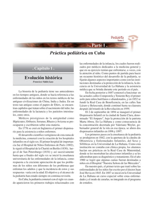 Práctica pediátrica en Cuba

                                                              las enfermedades de la infancia, los cuales fueron reali-
                                                              zados por médicos dedicados a la medicina general y
                  . Capítulo 1 .                              que en su ejercicio tenían que enfrentarse, a veces, con
                                                              la atención al niño. Como puntos de partida para hacer
                                                              un recuento histórico del desarrollo de la pediatría, se
           Evolución histórica                                fijarán algunos aspectos importantes como son las insti-
                   Francisco Valdés Lazo
                                                              tuciones destinadas a la protección de la infancia, la do-
                                                              cencia en la Universidad de La Habana y la asistencia
                                                              médica que se brinda durante este período en el país.
      La historia de la pediatría tiene sus antecedentes            En fecha posterior a 1687 comenzó a funcionar en
en los tiempos antiguos, donde se hacía referencia a las      las actuales calles Compostela y Teniente Rey el primer
enfermedades de los niños en los textos médicos de las        asilo para niños huérfanos o abandonados, y en 1852 se
antiguas civilizaciones de China, India y Judea. En un        fundó la Real Casa de Beneficencia, en las calles San
texto tan antiguo como el papiro de Ebers, se encuen-         Lázaro y Belascoaín, donde continuó hasta su clausura
tran capítulos que tratan sobre el nacimiento del niño, las   después del triunfo de la Revolución en 1959.
enfermedades de la lactancia y los parásitos intestina-             El 2 de septiembre de 1894 se inauguró el primer
les, entre otros.                                             Dispensario Infantil en la ciudad de Santa Clara, deno-
      Médicos prestigiosos de la antigüedad como              minado “El Amparo”, bajo la protección de la patriota
Hipócrates, Oribasio, Soranus, Rhazes y Avicena se pre-       Marta Abreu. En La Habana y como consecuencia de
ocuparon y escribieron sobre esta materia.                    la concentración decretada por Valeriano Weyler, go-
      En 1776 se creó en Inglaterra el primer dispensa-       bernador general de la isla en esa época, se abren dos
rio para la asistencia a niños enfermos.                      dispensarios infantiles en 1896 y 1897.
      El desarrollo científico vertiginoso de esta rama de          Los primeros pasos en la enseñanza de la pediatría
la medicina, comenzó con la creación de los hospitales        se produjeron en 1842, con la apertura de la cátedra de
infantiles en el siglo xIx. El primer hospital de importan-   Obstetricia y Enfermedades Infantiles, del Sexo y
cia fue el Hospital de Niños Enfermos de París (1802),        Sifilíticas en la Universidad de La Habana. Como esta
le siguió el Hospital de la Charité en Berlín (1830); lue-    institución no contaba con clínica propia, los alumnos
                                                              hacían sus prácticas en la Real Casa de Maternidad,
go el de San Petersburgo (1834) y así sucesivamente
                                                              donde se les mostraban las afecciones infantiles y se les
hasta que a finales del siglo XIX se inició la enseñanza
                                                              adiestraban para su diagnóstico y tratamiento. En el año
universitaria de las enfermedades de la infancia, como        1900 se logró que algunas camas fueran destinadas a
respuesta a la creciente apreciación de que los proble-       niños en el Hospital “Nuestra Señora de las Mercedes”.
mas de los niños son diferentes de los problemas que                En nuestro país, el primer texto que trató sobre las
enfentan los adultos y que la incidencia de estos y sus       enfermedades de los niños fue escrito por el doctor Juan
respuestas varía con la edad. El objetivo y el alcance de     José Hevia en 1845. En 1887 se inició en la Universidad
la pediatría han estado siempre en continua revisión.         de La Habana un curso especial sobre estas enferme-
      En Cuba, la pediatría comenzó con el siglo XIX cuan-    dades y el modo de curarlas, no integrado en el programa
do aparecieron los primeros trabajos relacionados con         de estudios.
 