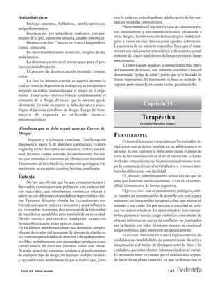 Anticolinérgicos                                              con la cada vez más abundante adulteración de las sus-
      Incluye: atropina, belladona, antihistamínicos,         tancias vendidas como éctasis.
antiparkinsonianos.                                                 Planteándonos el hipotético caso de consumos pu-
      Intoxicación por sobredosis: midriasis, enrojeci-       ros, sin adulterar, y únicamente de éctasis, sin asociar a
miento de la piel, retención urinaria, estados psicóticos     otras drogas, la intervención farmacológica podrá diri-
      Desintoxicación. Clásicas en el nivel hospitalario:     girse a varios niveles: Intoxicación aguda o sobredosis.
cortas, ultracorta.                                           La ausencia de un antídoto específico hace que el trata-
      En el nivel ambulatorio: domicilio, hospital de día,    miento sea únicamente sintomático y de soporte, con el
ambulatorios.                                                 máximo de efectividad dentro de las dos primeras horas
      La desintoxicación es el primer paso para el pro-       posconsumo.
ceso de deshabituación.                                              La intoxicación aguda es la consecuencia más grave
      El proceso de desintoxicación pretende: limpiar,        del consumo de éctasis, con síntomas similares a los del
evitar.                                                       denominado “golpe de calor”, por lo que se le ha dado en
      La fase de desintoxicación es aquella durante la        llamar hipertermia. El tratamiento se basa en medidas de
cual se vence la dependencia biológica y se recuperan o       soporte, pero teniendo en cuenta ciertas peculiaridades.
mejoran los daños producidos por el tóxico en el orga-
nismo. Tiene como objetivo reducir paulatinamente el
consumo de la droga, de modo que la persona quede
abstinente. En todo momento se debe dar apoyo psico-                           . Capítulo 15 .
lógico al paciente con abuso de drogas. Luego del trata-
miento de urgencia se utilizarán técnicas
psicoterapéuticas                                                               Terapéutica
                                                                               Cristóbal Martínez Gómez
Conducta que se debe seguir ante un Correo de
Drogas                                                        PSICOTERAPIA
       Ingreso y vigilancia continua. Confirmación                  Existen diferencias esenciales en los métodos te-
diagnóstica: rayos X de abdomen contrastado, examen           rapéuticos que se deben emplear en un adolescente o en
vaginal y rectal. Pacientes sin síntomas: extracción ma-
                                                              un niño. Si esta cuestión la enfocamos desde el punto de
nual, laxantes, carbón activado, lavado intestinal. Pacien-
                                                              vista de la comunicación en el nivel intelectual se harán
tes con síntomas o síntomas de obstrucción intestinal:
                                                              evidentes estas diferencias. Si analizamos al mismo tiem-
Tratamiento de la sobredosis, extracción quirúrgica. Ge-
                                                              po la comunicación en el nivel afectivo, veremos tam-
neralmente se encuentra cocaína, heroína, marihuana.
                                                              bién las diferencias con facilidad.
Éctasis                                                             El párvulo: inmediatamente salta a la vista que un
      No hay que olvidar que los que consumen éctasis y       niño que funciona intelectualmente a ese nivel es muy
derivados, constituyen una población con característi-        difícil comunicarse de forma cognitiva.
cas especiales, que simultanean sustancias tóxicas y                El preescolar: con su pensamiento prelógico, utili-
adictivas con diferentes propiedades e imprevisibles efec-    za canales de comunicación de acuerdo con este y para
tos. Tampoco debemos olvidar las circunstancias am-           mantener un intercambio terapéutico hay que ajustar el
bientales en que se realiza el consumo y cuya influencia      método a ese canal. Es por eso que a esa edad se utili-
es, en muchas ocasiones, determinante de la intensidad        zan los métodos lúdicos. La aparición de la función sim-
de los efectos agradables pero también de su toxicidad.       bólica permite el uso del juego simbólico como medio de
Desde nuestra perspectiva cualquier actuación                 obtener información acerca de conflictos no planteados
farmacológica debe tener esto en cuenta.
                                                              por la familia o el niño. Al mismo tiempo, se emplea el
En los últimos años hemos observado demandas por pro-
                                                              juego simbólico para intervenir terapéuticamente.
blemas derivados del consumo de drogas de diseño en
los centros especializados de atención a drogodependien-            El escolar: funciona en el nivel lógico-concreto, lo
tes. Muy probablemente esta demanda se produzca como          cual eleva sus posibilidades de comunicación. Su activa
consecuencia de diversos factores como son: masi-             imaginación y el hecho de distinguir entre lo falso y lo
ficación actual del consumo, tendencia al policonsumo         verdadero, permiten obtener información al nivel verbal.
de cualquier tipo de droga (incluyendo siempre alcohol)       Es necesario tener en cuenta que el análisis solo se pue-
y las condiciones ambientales en que se realiza este, junto   de hacer en un plano concreto, ya que la abstracción es

 Parte III. Salud mental                                                                         145
 