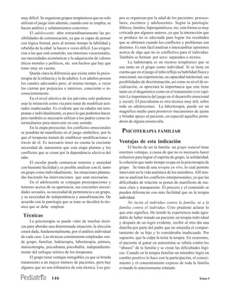 muy difícil. Se organizan grupos terapéuticos que no solo    pos se organizan por la edad de los pacientes: preesco-
utilizan el juego sino además, cuando este se emplea, se     lares, escolares y adolescentes. Según la patología:
hacen análisis y señalamientos concretos.                    fóbicos, tímidos, hiperquinéticos, etc; esta forma es muy
      El adolescente: abre extraordinariamente las po-       criticada por algunos autores, ya que la interacción que
sibilidades de comunicación, ya que es capaz de pensar       se produce no es adecuada para lograr los resultados
con lógica formal, pero al mismo tiempo la labilidad y       que se obtienen cuando los conflictos y problemas son
rebeldía de la edad la hacen a veces difícil. Las exigen-    distintos. Es más fácil analizar e intercambiar opiniones
cias a las que está sometido, sus intereses vocacionales,    acerca de algo que no es conflictivo para el individuo.
sus necesidades económicas y la adquisición de valores       También se forman por sexo: separados o mixtos.
éticos morales y políticos, etc. son hechos que hay que            La ludoterapia es un recurso terapéutico que se
tener muy en cuenta.                                         usa tanto en el grupo como individual. Si se tiene en
      Queda clara la diferencia que existe entre la psico-   cuenta que en el juego el niño refleja su habilidad física y
terapia de la infancia y la de adultos. Los adultos poseen   emocional, sus experiencias, su capacidad intelectual, sus
los canales adecuados pero, al mismo tiempo, a veces         posibilidades de discriminación, así como su nivel de so-
los cierran por prejuicios e intereses, consciente o in-     cialización, se apreciará la importancia que este tiene
conscientemente.                                             tanto en el diagnóstico como en el tratamiento (ver capí-
      En el nivel afectivo de los párvulos solo podemos      tulo La importancia del juego en el desarrollo emocional
usar la imitación como vía para tratar de modificar acti-    y social). El psicodrama es otra técnica muy útil, sobre
tudes inadecuadas. Es evidente que en edades tan tem-        todo en adolescentes. La laborterapia, puede ser un
pranas e individualmente, es poco lo que podemos hacer,      magnífico medio para promover mecanismos de ajuste
pero también es necesario utilizar a los padres como in-     y brindar apoyo al paciente, en especial aquellos porta-
termediarios para intervenir en este sentido.                dores de alguna misnuvalía.
      En la etapa preescolar, los conflictos emocionales
se pondrán de manifiesto en el juego simbólico, por lo        PSICOTERAPIA FAMILIAR
que el terapeuta tratará de establecer modificaciones a
través de él. Es necesario tener en cuenta la creciente      Ventajas de esta indicación
necesidad de autonomía que esta etapa plantea y los                El hecho de ser la familia un grupo natural tiene
conflictos que se crean por la dependencia afectiva del      enormes ventajas, a causa de que no es necesario hacer
niño.                                                        esfuerzos para lograr el espíritu de grupo, la solidaridad,
      El escolar puede comunicar temores y ansiedad          la cohesión que tanto tiempo ocupa en la psicoterapia de
con bastante facilidad y es posible analizar con él, tanto   grupo. Se trata de una terapia en vivo, lo cual permite
en grupo como individualmente, las situaciones plantea-      intervenir en la vida auténtica de los miembros. Allí mis-
das haciendo las intervenciones que sean necesarias.         mo se analizan los conflictos interpersonales; ya que las
      En el adolescente se conjugan preocupaciones y         dificultades de relación se ponen de manifiesto de ma-
temores acerca de su apariencia, sus crecientes necesi-      nera clara y transparente. El proceso y el contenido se
dades sexuales, su necesidad de pertenencia a un grupo,      pueden diferenciar con más facilidad que en la terapia
y su necesidad de independencia y autoafirmación. De         individual.
acuerdo con la patología que se trate se decidirá la téc-          No incita al individuo contra la familia, ni a la
nica que se debe emplear.                                    familia contra el individuo. Creo prudente aclarar lo
                                                             que esto significa. He tenido la experiencia nada agra-
 Técnicas                                                    dable de haber tratado un paciente en terapia individual
      La psicoterapia se puede valer de muchas técni-        y después de un logro evidente, recibir al otro día una
cas para abordar una determinada situación; la elección      diatriba por parte del padre que no entendía el compor-
estará dada, fundamentalmente, por el análisis individual    tamiento de su hijo y lo consideraba inadecuado. Por
de cada caso. Las técnicas comúnmente empleadas son:         supuesto, que la culpa la tenía la terapia. En ocasiones,
de grupo, familiar, ludoterapia, laborterapia, pintura,      el paciente al ganar en autoestima se rebela contra los
músicoterapia, psicodrama, psicoballet, independiente-       “abusos” de la familia y se crean las dificultades lógi-
mente del enfoque teórico de los terapeutas.                 cas. Cuando en la terapia familiar un miembro logra un
      El grupo tiene ventajas innegables ya que se brinda    cambio positivo lo hace con la participación, el conoci-
tratamiento a un mayor número de pacientes, pero hay         miento y el consentimiento expreso de toda la familia
algunos que no son tributarios de esta técnica. Los gru-     evitando lo anteriormente relatado.

                   146                                                                                            Tomo I
 