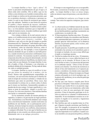 La terapia familiar se hace “aquí y ahora”. El               El tiempo es una magnitud que no es recuperable.
lector se percatará inmediatamente de que el aquí y el         Por lo tanto, economizar el tiempo es una ventaja inne-
ahora están entre comillas. Ello se debe a que no me           gable. La terapia familiar se hace en menos tiempo,
refiero a estos términos en el sentido existencialista, sino   sobre un número mayor de personas y con más efectivi-
que la terapia se realiza con las personas presentes, que      dad.
no se permiten alusiones o referencias a personas au-               La posibilidad de realizarse en el hogar es otra
sentes, lo cual es una forma de resistencia que tratare-       ventaja. Son varios los aspectos ventajosos, que consis-
mos más adelante. También es una forma de resistirse           ten en:
al cambio, a hacer mención de sucesos, conflictos,
problemas de un pasado lejano. El análisis actual se plan-        • La observación en el hábitat natural da una ima-
tea y se evita analizar cuestiones que es imposible re-             gen más precisa. Cuando estamos en la vivienda
cordar de manera exacta, sin poder establecer qué sintió            de esa familia podemos aquilatar exactamente sus
cada cual en ese momento, etc.                                      condiciones y su modo de vida.
       Una ventaja evidente, de la cual carecen otras te-         • El funcionamiento familiar más claro. El contex-
rapias, es el establecimiento de un marco donde se pro-             to habitual le brinda a los miembros más libertad y
duce un choque entre fantasía y realidad. Nos                       más espontaneidad para expresarse, así como se
referimos a que solo en este tipo de terapia es posible             pueden apreciar intervenciones, en la dinámica
desenmascarar los “fantasmas” individuales que los pa-              familiar, de personas ajenas, como vecinos, ami-
cientes en terapia individual o de grupo, describen sobre           gos u otros familiares.
sus familiares, sobre las relaciones afectivas, sobre el          • El padre presente. Es posible que el padre no esté
trato que reciben, etc. Por ejemplo, a veces el paciente            asistiendo a las sesiones en el consultorio, pero si
fantasea alrededor de que su madre es una bella perso-              la terapia se traslada a la casa es muy difícil que
na y cuando nosotros la conocemos confirmamos exac-                 el padre se mantenga ausente.
tamente lo contrario. En ocasiones sucede lo contrario,           • Facilita la conducción de las crisis. El tratamien-
el paciente describe una situación determinada y al citar           to de una crisis es, a veces, difícil de hacer en el
a la familia para esclarecer el problema, nos damos cuen-           hospital o en la consulta. Al llevar el caso a la
ta que todo era una fantasía. En terapia familiar, la ma-           casa facilita su trato y la reinserción del paciente
dre, el padre, el hijo, el hermano y sus relaciones, se             en su ambiente natural. Ubica el foco de trata-
producen delante de los terapeutas. No hay nada de fanta-           miento en la familia. Una forma de resistencia es
sía, todo es realidad presente.                                     ubicar el foco del tratamiento en el supuesto pa-
       La terapia familiar es capaz de modificar la ima-            ciente y considerar a los demás como espectado-
gen que tienen los miembros de sí mismos y de los                   res o colaboradores. Al hacer la terapia en el hogar
demás. Hemos sido agradablemente sorprendidos, en                   estamos afirmando en el nivel analógico que en
ocasiones, con aseveraciones hechas por la familia du-              la génesis del problema y en su solución participa
rante la terapia de reconocer actitudes y virtudes de sus           toda la familia.
familiares que antes no percibían. Otras veces, han               • No hay que usar fuerza o engaño para llevar
concientizado lo erróneo de su criterio sobre el afecto             psicóticos al hospital. Todos hemos presenciado
que le tienen sus familiares. Innumerables ejemplos se              lo funesto que resulta llevar a un paciente enga-
pueden dar de esta ventaja. Un logro significativo y ven-           ñado o por la fuerza a un tratamiento, sobre todo
tajoso se pone de manifiesto cuando es posible rees-                cuando se trata de una patología del rango
tructurar las relaciones familiares. Para muchas familias
                                                                    psicótico. Cómo lo hacemos participar en la se-
este hecho es sumamente importante.
                                                                    sión en contra de su voluntad. Evidentemente es
       En los momentos actuales de nuestra práctica te-
                                                                    imposible. Si nos trasladamos nosotros no es ne-
rapéutica, le damos a la prevención un lugar preferen-
                                                                    cesario el engaño ni la coerción y lograremos
cial. Ateniéndonos a esa filosofía añadimos una ventaja
más a esta forma de tratamiento cuando resolvemos un                mejor cooperación.
problema de una familia, con su participación activa.             • Hay familias que solo se pueden tratar en el ho-
Además, al mismo tiempo les estamos enseñando la for-               gar. (Alguien se puede cuestionar, qué familia es
ma adecuada de resolver sus conflictos, desavenencias,              esa). Por ejemplo, la presencia de un impedido
y cualquier dificultad. No es raro que la familia use ese           físico, imposible de trasladar, que tiene una parti-
aprendizaje en otra ocasión con efectos positivos. Evi-             cipación importante en el conflicto. Cuando exis-
dentemente este es un enfoque preventivo.                           te un miembro con una posición política, artística

 Parte III. Salud mental                                                                         147
 