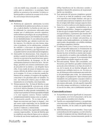 o de otra índole muy conocida es contraprodu-                 influjo beneficioso de las relaciones sociales e
     cente, para su autoestima y su prestigio, hacer               impiden el desarrollo armonioso de la personali-
     pública su asistencia a las sesiones. La única so-            dad de sus miembros.
     lución posible es realizar las sesiones en la vivien-     •   Fase particular del proceso terapéutico general.
     da, con la mayor discreción posible.                          A veces no se trata de establecer como indica-
                                                                   ción específica una terapia familiar, sino que es
Indicaciones                                                       necesario para el proceso terapéutico de un miem-
                                                                   bro en terapia individual, manejar aspectos fami-
  • Problemas de separación adolescente. La crisis
                                                                   liares. Lo cual se realiza en solo algunas sesiones.
    de identidad de la adolescencia afecta, en ocasio-
                                                               •   Atención a los aspectos intrafamiliares de un
    nes, a toda la familia. La familia en este caso no
                                                                   episodio esquizofrénico. Aunque no compartimos
    ha elaborado los mecanismos adecuados para
                                                                   la idea de que la terapia familiar puede “curar” a
    aceptar que el adolescente necesita separarse,
                                                                   un esquizofrénico, sí pensamos que muchas difi-
    tomar distancia psicológica de sus progenitores y
                                                                   cultades de la familia (en cuanto a cómo tratar a
    de sus hermanos para ir convirtiéndose en un adul-
                                                                   esta persona que no siempre está psicótica, no
    to con identidad propia. Es una indicación precisa
                                                                   siempre actúa inadecuadamente, no siempre está
    de terapia familiar, que además va prevenir ma-
                                                                   equivocada o desajustada), son solubles mediante
    les mayores. En relación con esta misma situa-
                                                                   un enfoque terapéutico familiar.
    ción se producen, en los adolescentes, actitudes
                                                               •   Conducción de crisis. Como ya vimos en las ven-
    de rebeldía o relaciones de dependencia no
                                                                   tajas, una posible indicación es el tratamiento de
    superables por la familia y que lógicamente solo
                                                                   una crisis. A lo allí dicho debemos agregar que
    se pueden resolver con una intervención terapéutica.
                                                                   durante la crisis, la familia es mucho más recepti-
  • Intercambio de disociaciones. Esta situación se
                                                                   va, más proclive al cambio, más moldeable, tiene
    produce cuando los miembros de la familia diso-
                                                                   más disposición a cooperar. Es un momento ideal
    cian de su conciencia las manifestaciones agresi-
                                                                   para modificar actitudes negativas de todos.
    vas, descalificadoras, de desapego, en fin, de
                                                               •   Preventivamente. Hemos sido consultados, con
    sentimientos destructivos hacia los otros. Sin em-
                                                                   frecuencia, por familias que piden orientaciones
    bargo, perciben esos mismos sentimientos cuan-
                                                                   acerca de cómo informar a sus hijos de un divor-
    do proceden de los demás y van dirigidos hacia
                                                                   cio, de la muerte de un familiar allegado, de la
    ellos. Como medio de atraer al tratamiento a pa-
                                                                   ausencia por múltiples motivos, etc. En estos ca-
    cientes difíciles de definir como tales o sea que
                                                                   sos, de forma preventiva realizamos una sesión úni-
    no lo aceptan. Es el caso ya descrito cuando ha-
                                                                   ca de psicoterapia para evitar las consecuencias
    blamos de las ventajas y lo negativo de engañar o
                                                                   del engaño o la posposición. Aprovechamos para
    coaccionar a los pacientes para ser tratados. Es
                                                                   trasladarle a los participantes conceptos relativos
    esta una indicación relativa, pues el objeto del
                                                                   a la importancia de informar a los miembros, de
    tratamiento no es la familia, sino el paciente.
                                                                   una manera adecuada, de todo aquello imposible
  • Distanciamiento fijo. Se trata de familias en que
                                                                   de ocultar aunque sea doloroso y recalcar que, en
    existe una incapacidad de acercarse uno al otro
                                                                   el caso de los niños, esto es doblemente necesario.
    en el nivel afectivo humano. Es el caso de excluir
    masivamente la rabia (pseudo mutualidad) o de
    excluir masivamente la ternura (pseudohostilidad)        Contraindicaciones
    a lo cual algunos autores llaman también                   • Si el problema no tiene significado ni consecuen-
    complementariedad no mutua como se explicó.                  cias actuales, en el nivel emocional y de la con-
  • Comunicación amorfa. No se trata de que se                   ducta, para los miembros de la familia.
    hagan aseveraciones que luego se nieguen, sino             • Familia sin continuidad histórica y sin participa-
    que nunca están expresadas con la claridad que               ción emocional. Se refiere a aquellas familias real-
    permita percibir una descalificación. La comuni-             mente disueltas, de las cuales no queda ningún
    cación es indirecta y enmascarada.                           vínculo.
  • Familias con límites muy organizados y psicológi-          • Sobreidentificación con un miembro. Esta es una
    camente impermeables. Se trata de familias que               contraindicación del terapeuta y no de la familia.
    no establecen una relación lógica con su entorno.            Cuando el terapeuta está muy identificado con un
    Se aíslan de una forma inadecuada, no reciben el             miembro, entonces, inconscientemente, pierde: la


                  148                                                                                           Tomo I
 