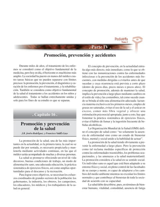 Promoción, prevención y accidentes

      Durante miles de años, el tratamiento de los enfer-           El concepto de prevención, en la actualidad entra-
mos se consideró como el objetivo fundamental de la           ña algo más directo, más inmediato, como lo que se ob-
medicina, pero hoy en día, el horizonte es muchísimo más      tiene con las inmunizaciones contra las enfermedades
amplio. La sociedad ha puesto en manos del médico cua-        infecciosas o la prevención de los accidentes más fre-
tro tareas básicas que no pueden separarse con límites        cuentes, con medidas dirigidas a evitarlos antes de que
precisos: la promoción, la prevención, el diagnóstico y cu-   sucedan y cuya ocurrencia está prevista a corto plazo
ración de los enfermos por el tratamiento, y la rehabilita-   (dentro de pocos días, pocos meses o pocos años). El
ción. También se considera como objetivo fundamental          concepto de promoción, además de mantener la salud,
de la salud el tratamiento a los accidentes en los niños y    implica la prevención a largo plazo mediante cambios en
adolescentes. Todas se hallan estrechamente unidas y          el estilo de vida y las costumbres, tal como sucede cuan-
solo para los fines de su estudio es que se separan.          do se brinda al niño una alimentación adecuada: lactan-
                                                              cia materna exclusiva en los primeros meses, empleo de
                                                              grasas no saturadas, evitar el uso de la sal y el azúcar en
                                                              exceso, comer más fibra vegetal y ofrecer una
                 . Capítulo 16 .                              estimulación psicosocial apropiada; junto a esto, hay que
                                                              fomentar la práctica sistemática de ejercicios físicos,
                                                              evitar el hábito de fumar y la ingestión frecuente de be-
      Promoción y prevención                                  bidas alcohólicas.
           de la salud                                              La Organización Mundial de la Salud (OMS) defi-
       J.R. JordÛn Rodrˇguez y Francisco Vald˚s Lazo
                                                              ne el concepto de salud como: “no solamente la ausen-
                                                              cia de enfermedad sino como un estado de bienestar
                                                              físico, mental y social unido a la habilidad de actuar”.
     La promoción de la salud, una de las más impor-
                                                                    La promoción de la salud tiende obviamente a pre-
tantes en la actualidad, es la primera tarea, la cual no se
                                                              venir la enfermedad a largo plazo. Pero la prevención
puede dar por sentada, es necesario propiciarIa y man-
                                                              como tal reclama medidas específicas de protección
tenerla mediante actividades continuas, en las que el
                                                              contra las enfermedades trasmisibles, los problemas ocu-
médico actúa acompañado de muchas y diversas personas.
     La salud se promueve ofreciendo un nivel de vida         pacionales, y las amenazas a la salud maternoinfantil.
decoroso, buenas condiciones de trabajo, un modo de           La promoción considera a la salud en su sentido social.
alimentación sano, una adecuada educación, la práctica        Un individuo sano es aquel que está bien adaptado a su
sistemática de ejercicios físicos, así como amplias opor-     entorno físico y social, en pleno control de las facultades
tunidades para el descanso y la recreación.                   de su cuerpo y mente, es capaz de adaptarse a los cam-
     Para lograr estos objetivos, se necesitan los esfuer-    bios del medio ambiente mientras no excedan los límites
zos coordinados de grandes sectores de la población: los      normales y que contribuye al bienestar de toda la socie-
gobernantes, la industria, los obreros, los campesinos,       dad de acuerdo con su capacidad.
los educadores, los médicos y los trabajadores de la sa-            La salud debe describirse, pues, en términos de bien-
lud en general.                                               estar humano, vitalidad, comodidad, ausencia de fatiga
 
