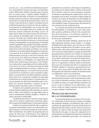 excesiva, etc., o sea, en términos absolutamente positi-       programas de vacunación y de tamizaje, los pediatras y
vos. Su promoción comienza, por tanto, con individuos          los médicos de la familia deben verificar el desarrollo
(niños, adolescentes, adultos o ancianos) que se encuen-       físico, mental y social, así como aconsejar a los padres
tren en esencia sanos, y emplea medidas dirigidas al           en relación con problemas de conducta de los niños y su
desarrollo del individuo, la familia y la comunidad que        desempeño en la escuela. Asimismo se deben ocupar de
ayuden a practicar estilos de vida que logren mantener e       verificar los riesgos de desarrollo de enfermedades en
incrementar el estado de bienestar personal y social. En       la edad adulta, ayudar a que los niños tengan un estilo de
síntesis, la promoción de la salud se considera como la        vida saludable y lograr el mejoramiento del ambiente fí-
modificación general en el estilo de vida que conduce a        sico y humano en que se desenvuelven.
la prevención de enfermedades, una vez que han sido                  Las acciones que deben desarrollar para prevenir
satisfechas las necesidades básicas de: medios de vida         las enfermedades se encuadran en cuatro áreas gene-
decorosos, buenas condiciones de trabajo, acceso a la          rales: genética, ambiental, estilo de vida y atención mé-
educación en todos los niveles, práctica de ejercicios fí-     dica personal directa. Los problemas genéticos se
sicos, además de facilidades para el descanso y la re-         previenen mediante el consejo genético y el pesquisaje
creación. El médico de la familia debe aprovechar, en          de afecciones asintomáticas
particular, estos períodos de descanso y recreación para             El control del medio ambiente, quizás uno de los
evaluar con tranquilidad, en el propio hogar, el estado de     más importantes factores, puede escapar a la respon-
salud de la población que atiende, incluyendo sus proble-      sabilidad directa del médico, pero él estará en el deber
mas psicológicos y sociales. En igual sentido debe pro-        de gestionar modificaciones favorables con las autori-
ceder en los centros de trabajo, las fábricas, los círculos    dades locales, sobre todo cuando tiene evidencia de que
infantiles y las escuelas donde desempeñe su ocupación.        en el sector que atiende aparece un grupo de afecciones
La promoción de la salud de la población es una tarea          que pueden tener relación con el medio. El cambio del
eminentemente social que se sale de los estrechos mar-         estilo de vida se debe convertir, en un futuro inmediato,
cos del sector de la salud como elemento aislado y re-         en un objetivo prioritario. En la atención médica perso-
quiere de esfuerzos coordinados con organismos del             nal directa, un elemento importante que se debe consi-
Estado, tales como los que tienen que ver con la indus-        derar es el seguimiento continuo, desde el nacimiento,
tria, la educación, la seguridad social, los medios de difu-   de la curva de crecimiento del niño. Los programas del
sión masiva, etc. Pero es el Sistema Nacional de Salud         UNICEF señalan el “monitoreo y promoción del creci-
al que corresponde definir las normas y señalar las me-
                                                               miento” como el eje central, alrededor del cual se aña-
didas que deben aplicarse. Los límites entre promoción
                                                               den la práctica de la lactancia materna, las inmunizaciones
y prevención no son precisos y muy a menudo se super-
                                                               y la hidratación oral en caso de diarreas.
ponen. La promoción de la salud en pediatría comienza
                                                                     Otros factores se encuentran en la frontera entre
desde antes de la concepción, mediante las adecuadas
                                                               la promoción de la salud y la prevención primaria, como
orientaciones de consejo genético a la pareja para evi-
                                                               son: evitar la obesidad, aconsejar y luchar contra el no-
tar, por ejemplo, las afecciones hereditarias que se tras-
                                                               civo hábito de fumar y de ingerir bebidas alcohólicas en
miten con carácter dominante o aquellas en que se
detectan padres portadores, pero no enfermos.                  exceso, evitar el embarazo en las adolescentes y pro-
       El objetivo de la pediatría preventiva es promover      mover a todas las edades la práctica de ejercicios físi-
el funcionamiento óptimo de cada individuo, no solo du-        cos para combatir el sedentarismo.
rante la niñez, sino también en la etapa adulta, para lo
cual se instrumentan medidas dirigidas a mantener la           NIVELES DE PREVENCIÓN
salud y prevenir la enfermedad.                                DE LAS ENFERMEDADES
       La pediatría preventiva se inició de modo organi-             La prevención puede ser ejercida en el nivel colec-
zado con un esfuerzo amplio para suministrar agua y            tivo e individual. El nivel colectivo se logra con medidas
leche seguras (hirviéndolas) para evitar la gastroenteritis.   más generales dirigidas a la población, tales como: el
       Cuando en la primera mitad del siglo xx aparecie-       suministro de agua potable, la recolección de basura, la
ron agentes inmunizantes efectivos, la vacunación cons-        pasteurización de la leche, la lucha contra los insectos y
tituyó entonces el elemento principal de la prevención.        roedores, etc. Otros niveles de mayor rigor incluyen la
Más recientemente, las pruebas de pesquisaje para un           fluoridación del agua, las tapas de seguridad en los
grupo de afecciones asintomáticas han adquirido                medicamentos, la eliminación del plomo en las pinturas,
importancia creciente. En la actualidad, además de los         los tejidos no inflamables para ropas y los asientos de

                    152                                                                                            Tomo I
 