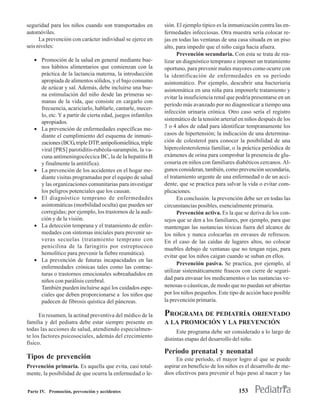 seguridad para los niños cuando son transportados en         sión. El ejemplo típico es la inmunización contra las en-
automóviles.                                                 fermedades infecciosas. Otra muestra sería colocar re-
      La prevención con carácter individual se ejerce en     jas en todas las ventanas de una casa situada en un piso
seis niveles:                                                alto, para impedir que el niño caiga hacia afuera.
                                                                   Prevención secundaria. Con esta se trata de rea-
   • Promoción de la salud en general mediante bue-          lizar un diagnóstico temprano e imponer un tratamiento
     nos hábitos alimentarios que comienzan con la           oportuno, para prevenir males mayores como ocurre con
     práctica de la lactancia materna, la introducción       la identificación de enfermedades en su período
     apropiada de alimentos sólidos, y el bajo consumo       asintomático. Por ejemplo, descubrir una bacteriuria
     de azúcar y sal. Además, debe incluirse una bue-        asintomática en una niña para imponerle tratamiento y
     na estimulación del niño desde las primeras se-
                                                             evitar la insuficiencia renal que podría presentarse en un
     manas de la vida, que consiste en cargarlo con
                                                             período más avanzado por no diagnosticar a tiempo una
     frecuencia, acariciarlo, hablarle, cantarle, mecer-
                                                             infección urinaria crónica. Otro caso sería el registro
     lo, etc. Y a partir de cierta edad, juegos infantiles
                                                             sistemático de la tensión arterial en niños después de los
     apropiados.
   • La prevención de enfermedades específicas me-           3 o 4 años de edad para identificar tempranamente los
     diante el cumplimiento del esquema de inmuni-           casos de hipertensión; la indicación de una determina-
     zaciones (BCG, triple DTP, antipoliomielítica, triple   ción de colesterol para conocer la posibilidad de una
     viral [PRS] parotiditis-rubéola-sarampión, la va-       hipercolesterolemia familiar, o la práctica periódica de
     cuna antimeningocóccica BC, la de la hepatitis B        exámenes de orina para comprobar la presencia de glu-
     y finalmente la antitífica).                            cosuria en niños con familiares diabéticos cercanos. Al-
   • La prevención de los accidentes en el hogar me-         gunos consideran, también, como prevención secundaria,
     diante visitas programadas por el equipo de salud       el tratamiento urgente de una enfermedad o de un acci-
     y las organizaciones comunitarias para investigar       dente, que se practica para salvar la vida o evitar com-
     los peligros potenciales que los causan.                plicaciones.
   • El diagnóstico temprano de enfermedades                       En conclusión: la prevención debe ser en todas las
     asintomáticas (morbilidad oculta) que pueden ser        circunstancias posibles, esencialmente primaria.
     corregidas; por ejemplo, los trastornos de la audi-           Prevención activa. Es la que se deriva de los con-
     ción y de la visión.                                    sejos que se den a los familiares, por ejemplo, para que
   • La detección temprana y el tratamiento de enfer-        mantengan las sustancias tóxicas fuera del alcance de
     medades con síntomas iniciales para prevenir se-        los niños y nunca colocarlas en envases de refrescos.
     veras secuelas (tratamiento temprano con                En el caso de las caídas de lugares altos, no colocar
     penicilina de la faringitis por estreptococo            muebles debajo de ventanas que no tengan rejas, para
     hemolítico para prevenir la fiebre reumática).
                                                             evitar que los niños caigan cuando se suban en ellos.
   • La prevención de futuras incapacidades en las
                                                                   Prevención pasiva. Se practica, por ejemplo, al
     enfermedades crónicas tales como las contrac-
                                                             utilizar sistemáticamente frascos con cierre de seguri-
     turas o trastornos emocionales sobreañadidos en
     niños con parálisis cerebral.                           dad para envasar los medicamentos o las sustancias ve-
     También pueden incluirse aquí los cuidados espe-        nenosas o cáusticas, de modo que no puedan ser abiertas
     ciales que deben proporcionarse a los niños que         por los niños pequeños. Este tipo de acción hace posible
     padecen de fibrosis quística del páncreas.              la prevención primaria.

      En resumen, la actitud preventiva del médico de la     PROGRAMA DE PEDIATRÍA ORIENTADO
familia y del pediatra debe estar siempre presente en        A LA PROMOCIÓN Y LA PREVENCIÓN
todas las acciones de salud, atendiendo especialmen-               Este programa debe ser considerado a lo largo de
te los factores psicosociales, además del crecimiento
                                                             distintas etapas del desarrollo del niño.
físico.
                                                             Período prenatal y neonatal
Tipos de prevención                                               En este período, el mayor logro al que se puede
Prevención primaria. Es aquella que evita, casi total-       aspirar en beneficio de los niños es el desarrollo de me-
mente, la posibilidad de que ocurra la enfermedad o le-      dios efectivos para prevenir el bajo peso al nacer y las


Parte IV. Promoción, prevención y accidentes                                                   153
 