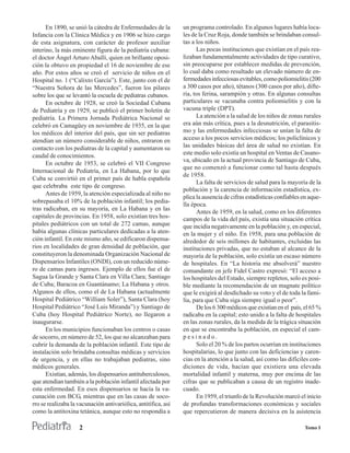 En 1890, se unió la cátedra de Enfermedades de la         un programa controlado. En algunos lugares había loca-
Infancia con la Clínica Médica y en 1906 se hizo cargo          les de la Cruz Roja, donde también se brindaban consul-
de esta asignatura, con carácter de profesor auxiliar           tas a los niños.
interino, la más eminente figura de la pediatría cubana:              Las pocas instituciones que existían en el país rea-
el doctor Ángel Arturo Aballí, quien en brillante oposi-        lizaban fundamentalmente actividades de tipo curativo,
ción la obtuvo en propiedad el 16 de noviembre de ese           sin preocuparse por establecer medidas de prevención,
año. Por estos años se creó el servicio de niños en el          lo cual daba como resultado un elevado número de en-
Hospital no. 1 (“Calixto García”). Este, junto con el de        fermedades infecciosas evitables, como poliomielitis (200
“Nuestra Señora de las Mercedes”, fueron los pilares            a 300 casos por año), tétanos (300 casos por año), difte-
sobre los que se levantó la escuela de pediatras cubanos.       ria, tos ferina, sarampión y otras. En algunas consultas
      En octubre de 1928, se creó la Sociedad Cubana            particulares se vacunaba contra poliomielitis y con la
de Pediatría y en 1929, se publicó el primer boletín de         vacuna triple (DPT).
pediatría. La Primera Jornada Pediátrica Nacional se                  La atención a la salud de los niños de zonas rurales
celebró en Camagüey en noviembre de 1935, en la que             era aún más crítica, pues a la desnutrición, el parasitis-
los médicos del interior del país, que sin ser pediatras        mo y las enfermedades infecciosas se unían la falta de
atendían un número considerable de niños, entraron en           acceso a los pocos servicios médicos; los policlínicos y
contacto con los pediatras de la capital y aumentaron su        las unidades básicas del área de salud no existían. En
caudal de conocimientos.                                        este medio solo existía un hospital en Ventas de Casano-
                                                                va, ubicado en la actual provincia de Santiago de Cuba,
      En octubre de 1953, se celebró el VII Congreso
                                                                que no comenzó a funcionar como tal hasta después
Internacional de Pediatría, en La Habana, por lo que
                                                                de 1958.
Cuba se convirtió en el primer país de habla española
                                                                      La falta de servicios de salud para la mayoría de la
que celebraba este tipo de congreso.
                                                                población y la carencia de información estadística, ex-
      Antes de 1959, la atención especializada al niño no
                                                                plica la ausencia de cifras estadísticas confiables en aque-
sobrepasaba el 10% de la población infantil; los pedia-
                                                                lla época.
tras radicaban, en su mayoría, en La Habana y en las
                                                                      Antes de 1959, en la salud, como en los diferentes
capitales de provincias. En 1958, solo existían tres hos-       campos de la vida del país, existía una situación crítica
pitales pediátricos con un total de 272 camas, aunque           que incidía negativamente en la población y, en especial,
había algunas clínicas particulares dedicadas a la aten-        en la mujer y el niño. En 1958, para una población de
ción infantil. En este mismo año, se edificaron dispensa-       alrededor de seis millones de habitantes, excluidas las
rios en localidades de gran densidad de población, que          instituciones privadas, que no estaban al alcance de la
constituyeron la denominada Organización Nacional de            mayoría de la población, solo existía un escaso número
Dispensarios Infantiles (ONDI), con un reducido núme-           de hospitales. En “La historia me absolverá” nuestro
ro de camas para ingresos. Ejemplo de ellos fue el de           comandante en jefe Fidel Castro expresó: “El acceso a
Sagua la Grande y Santa Clara en Villa Clara; Santiago          los hospitales del Estado, siempre repletos, solo es posi-
de Cuba; Baracoa en Guantánamo; La Habana y otros.              ble mediante la recomendación de un magnate político
Algunos de ellos, como el de La Habana (actualmente             que le exigirá al desdichado su voto y el de toda la fami-
Hospital Pediátrico “William Soler”), Santa Clara (hoy          lia, para que Cuba siga siempre igual o peor”.
Hospital Pediátrico “José Luis Miranda”) y Santiago de                De los 6 300 médicos que existían en el país, el 65 %
Cuba (hoy Hospital Pediátrico Norte), no llegaron a             radicaba en la capital; esto unido a la falta de hospitales
inaugurarse.                                                    en las zonas rurales, da la medida de la trágica situación
      En los municipios funcionaban los centros o casas         en que se encontraba la población, en especial el cam-
de socorro, en número de 52, los que no alcanzaban para         pesinado.
cubrir la demanda de la población infantil. Este tipo de              Solo el 20 % de los partos ocurrían en instituciones
instalación solo brindaba consultas médicas y servicios         hospitalarias, lo que junto con las deficiencias y caren-
de urgencia, y en ellas no trabajaban pediatras, sino           cias en la atención a la salud, así como las difíciles con-
médicos generales.                                              diciones de vida, hacían que existiera una elevada
      Existían, además, los dispensarios antituberculosos,      mortalidad infantil y materna, muy por encima de las
que atendían también a la población infantil afectada por       cifras que se publicaban a causa de un registro inade-
esta enfermedad. En esos dispensarios se hacía la va-           cuado.
cunación con BCG, mientras que en las casas de soco-                  En 1959, el triunfo de la Revolución marcó el inicio
rro se realizaba la vacunación antivariólica, antitífica, así   de profundas transformaciones económicas y sociales
como la antitoxina tetánica, aunque esto no respondía a         que repercutieron de manera decisiva en la asistencia

                    2                                                                                                Tomo I
 