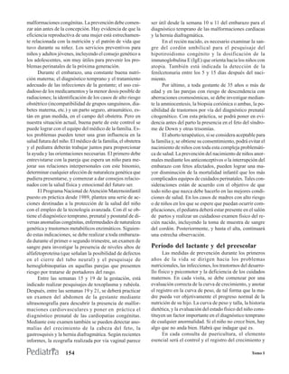 malformaciones congénitas. La prevención debe comen-          ser útil desde la semana 10 u 11 del embarazo para el
zar aún antes de la concepción. Hay evidencia de que la       diagnóstico temprano de las malformaciones cardíacas
eficiencia reproductiva de una mujer está estrechamen-        y la hernia diafragmática.
te relacionada con la nutrición y el patrón de vida que              En el recién nacido, es necesario examinar la san-
tuvo durante su niñez. Los servicios preventivos para         gre del cordón umbilical para el pesquisaje del
niños y adultos jóvenes, incluyendo el consejo genético a     hipotiroidismo congénito y la dosificación de la
los adolescentes, son muy útiles para prevenir los pro-       imnunoglobulina E (IgE) que orienta hacia los niños con
blemas perinatales de la próxima generación.                  atopia. También está indicada la detección de la
      Durante el embarazo, una constante buena nutri-         fenilcetonuria entre los 5 y 15 días después del naci-
ción materna; el diagnóstico temprano y el tratamiento        miento.
adecuado de las infecciones de la gestante; el uso cui-              Por último, a toda gestante de 35 años o más de
dadoso de los medicamentos y la menor dosis posible de        edad y en las parejas con riesgo de descendencia con
radiaciones; la identificación de los casos de alto riesgo    aberraciones cromosómicas, se debe investigar median-
obstétrico (incompatibilidad de grupos sanguíneos, dia-       te la amniocentesis, la biopsia coriónica o ambas, la po-
betes materna, etc.) y un parto seguro, atraumático, es-      sibilidad de trastornos por vía del diagnóstico prenatal
tán en gran medida, en el campo del obstetra. Pero en         citogenético. Con esta práctica, se podrá poner en evi-
nuestra situación actual, buena parte de este control se      dencia antes del parto la presencia en el feto del síndro-
puede lograr con el equipo del médico de la familia. Es-      me de Down y otras trisomías.
tos problemas pueden tener una gran influencia en la                 El aborto terapéutico, si se considera aceptable para
salud futura del niño. El médico de la familia, el obstetra   la familia y, se obtiene su consentimiento, podrá evitar el
y el pediatra deberán trabajar juntos para proporcionar       nacimiento de niños con toda esta compleja problemáti-
la ayuda y las orientaciones necesarias. El primero debe      ca de salud. La prevención del nacimiento de niños anor-
entrevistarse con la pareja que espera un niño para me-       males mediante los anticonceptivos o la interrupción del
jorar sus relaciones interpersonales con este binomio,        embarazo con fetos afectados, pueden lograr una ma-
determinar cualquier afección de naturaleza genética que      yor disminución de la mortalidad infantil que los más
pudiera presentarse, y comenzar a dar consejos relacio-       complicados equipos de cuidados perinatales. Tales con-
nados con la salud física y emocional del futuro ser.         sideraciones están de acuerdo con el objetivo de que
      El Programa Nacional de Atención Maternoinfantil        todo niño que nazca debe hacerlo en las mejores condi-
puesto en práctica desde 1989, plantea una serie de ac-       ciones de salud. En los casos de madres con alto riesgo
ciones destinadas a la protección de la salud del niño        o de niños en los que se espere que puedan ocurrir com-
con el empleo de la tecnología avanzada. Con él se ob-        plicaciones, el pediatra deberá estar presente en el salón
tiene el diagnóstico temprano, prenatal y posnatal de di-     de partos y realizar un cuidadoso examen físico del re-
versas anomalías congénitas, enfermedades de naturaleza       cién nacido, incluyendo la toma de muestra de sangre
genética y trastornos metabólicos enzimáticos. Siguien-       del cordón. Posteriormente, y hasta el alta, continuará
do estas indicaciones, se debe realizar a toda embaraza-      una estrecha observación.
da durante el primer o segundo trimestre, un examen de
sangre para investigar la presencia de niveles altos de       Período del lactante y del preescolar
alfafetoproteína (que señalan la posibilidad de defectos            Las medidas de prevención durante los primeros
en el cierre del tubo neural) y el pesquisaje de              años de la vida se dirigen hacia los problemas
hemoglobinopatías en aquellas parejas que presenten           nutricionales, las infecciones, los trastornos del desarro-
riesgo por tratarse de portadores del rasgo.                  llo físico y psicomotor y la deficiencia de los cuidados
      Entre las semanas 15 y 19 de la gestación, está         maternos. En cada visita, se debe comenzar por una
indicado realizar pesquisajes de toxoplasma y rubéola.        evaluación correcta de la curva de crecimiento, y anotar
Después, entre las semanas 19 y 21, se deberá practicar       el registro en la curva de peso, de tal forma que la ma-
un examen del abdomen de la gestante mediante                 dre pueda ver objetivamente el progreso normal de la
ultrasonografía para descubrir la presencia de malfor-        nutrición de su hijo. La curva de peso y talla, la historia
maciones cardiovasculares y poner en práctica el              dietética, y la evaluación del estado físico del niño cons-
diagnóstico prenatal de las cardiopatías congénitas.          tituyen un factor importante en el diagnóstico temprano
Mediante este examen también se pueden detectar ano-          de cualquier anormalidad. Si el niño no crece bien, hay
malías del crecimiento de la cabeza del feto, la              algo que no anda bien. Habrá que indagar qué es.
gastrosquisis y la hernia diafragmática. Según recientes            En cada consulta de puericultura, el elemento
informes, la ecografía realizada por vía vaginal parece       esencial será el control y el registro del crecimiento y

                    154                                                                                            Tomo I
 