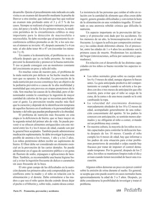 desarrollo. Quizás el procedimiento más indicado en cada      La insistencia de las personas que cuidan al niño en re-
visita es un examen del desarrollo mediante la prueba de      lación con la cantidad de alimento que ellas creen debe
Denver u otra similar, que indicará que hay que realizar      ingerir, genera grandes dificultades y convierten la hora
un examen más profundo entre el 3 y el 5 % de los             de la alimentación en una verdadera tragedia. El resul-
casos. Siempre se realizará el registro rutinario pero pre-   tado es una anorexia rebelde crónica que dificulta la
ciso, del peso y la talla. En los primeros meses, la medi-    nutrición.
ción periódica de la circunferencia cefálica es muy                 Un aspecto importante en la prevención del lac-
importante para la detección de macrocefalia o                tante y el preescolar está dado por los accidentes. En
microcefalia. Se debe recordar que al nacimiento la cir-      los menores de un año, la broncoaspiración es el más
cunferencia cefálica promedio es de 34; a los seis me-        frecuente. Le siguen la asfixia por compresión extrínse-
ses el número se invierte: 43; después aumenta 3 o 4 cm       ca y las caídas desde diferentes alturas. En el preesco-
más: al año debe tener 46 o 47 cm (recordar los núme-         lar, entre las edades de 1 a 4 años los accidentes son la
ros 3 y 4).                                                   primera causa de muerte. Predominan los accidentes
      En cuanto a la desnutrición, el problema no es ve-      del hogar (intoxicaciones, asfixia por sumersión y que-
rificarla después que ya se halle presente. Se trata de       maduras).
prevenir la desnutrición y promover la buena nutrición.             En relación con el desarrollo de las distintas capa-
Y eso se puede conseguir con un monitoreo constante           cidades en los niños es bueno recordar los aspectos si-
del crecimiento en peso y talla del niño.                     guientes:
      En muchas zonas de nuestro país, el problema de
la mala nutrición por defecto se ha hecho mucho más              • Los niños normales giran sobre su cuerpo entre
raro que su opuesto: la obesidad. La prevención de la              los 4 y 5 meses de edad, aunque algunos lo hacen
mala nutrición por exceso constituye hoy un objetivo de            antes. La guía anticipada predictiva del compor-
la pediatría preventiva a causa de la alta morbilidad y            tamiento se cumple cuando se advierte a los pa-
mortalidad que esta provoca en etapas posteriores de la            dres con dos o tres meses de anticipación que ello
vida. Son muchas las causas de la obesidad, pero el de-            ocurrirá, para evitar que el niño se caiga de la
nominador común lo constituye la ingestión de mayor                cuna, de la cama o de una mesa cuando se le está
cantidad de calorías de las que se necesitan para balan-
                                                                   cambiando la ropa.
cear el gasto. La prevención resulta mucho más fácil
                                                                 • La velocidad del crecimiento disminuye
que la curación y depende de la identificación temprana
                                                                   marcadamente alrededor de los 10 a 12 meses de
de aquellos factores en el ambiente o la personalidad del
                                                                   edad, acompañado generalmente de una reduc-
lactante o del niño que puedan predisponerlo a la obesidad.
                                                                   ción concomitante del apetito. Si los padres lo
      El problema de nutrición más frecuente en esta
                                                                   conocen con anticipación, se sentirán menos alar-
etapa es la deficiencia de hierro, que se hace mayor en
                                                                   mados y no obligarán al niño a comer, evitando
la segunda mitad del primer año de vida. Se puede pre-
venir si se ofrecen alimentos enriquecidos con este mi-            así un problema muy común.
neral entre los 4 y los 6 meses de edad, cuando son por          • En nuestra cultura, la mayoría de los niños no es-
lo general bien aceptados. También puede administrarse             tán capacitados para controlar la defecación has-
medicación suplementaria. Se debe investigar la presencia          ta después de los 18 meses. Cuando el niño
posible de anemia a los 6 meses, 1 año y a los 2 años.             cumpla los 6 meses de edad, hay que informar a
Los niños pretérmino deben recibir un suplemento de                los padres de esta situación para evitar proble-
hierro. El flúor debe ser considerado un elemento esen-            mas posteriores de ansiedad o culpa cuando hay
cial en la prevención de las caries dentales. Se puede             fracasos por tratar de imponer el control dema-
administrar en el agua de suministro público o en gotas            siado temprano. Por lo general, después de los 2
de fluoruro de sodio, enjuagues o aplicaciones de laca-            años, los niños se mantienen limpios todo el día y
flúor. También, es recomendable una buena higiene bu-              avisan cuando tienen necesidad de hacer una eva-
cal y evitar la ingestión frecuente de dulces o caramelos          cuación.
sin aseo frecuente de la boca.
      El otro gran campo de las dificultades en la nutri-          Algunos niños demoran un poco en ejercer control
ción durante los primeros años está comprendido por los       sobre la emisión de orina durante el sueño. En general,
conflictos entre la madre y el niño en relación con la        se acepta que esto puede ocurrir en casos normales hasta
alimentación y el destete. Debe estimularse a las ma-         aproximadamente la edad de 3 a 5 años. Después, ya
dres a que sea el niño quien decida cuándo desea dejar        debe considerarse la posibilidad de investigar y tratar el
el pecho o el biberón y, sobre todo, cuánto desea comer.      problema.

Parte IV. Promoción, prevención y accidentes                                                    155
 