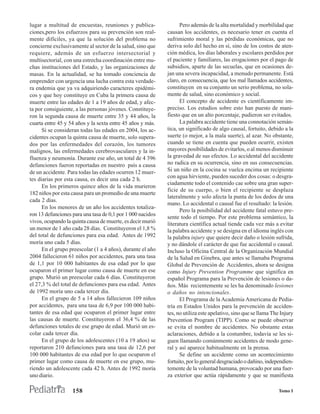 lugar a multitud de encuestas, reuniones y publica-               Pero además de la alta mortalidad y morbilidad que
ciones,pero los esfuerzos para su prevención son real-      causan los accidentes, es necesario tener en cuenta el
mente difíciles, ya que la solución del problema no         sufrimiento moral y las pérdidas económicas, que no
concierne exclusivamente al sector de la salud, sino que    deriva solo del hecho en sí, sino de los costos de aten-
requiere, además de un esfuerzo intersectorial y            ción médica, los días laborales y escolares perdidos por
multisectorial, con una estrecha coordinación entre mu-     el paciente y familiares, las erogaciones por el pago de
chas instituciones del Estado, y las organizaciones de      subsidios, aparte de las secuelas, que en ocasiones de-
masas. En la actualidad, se ha tomado conciencia de         jan una severa incapacidad, a menudo permanente. Está
emprender con urgencia una lucha contra esta verdade-       claro, en consecuencia, que los mal llamados accidentes,
ra endemia que ya va adquiriendo caracteres epidémi-        constituyen en su conjunto un serio problema, no sola-
cos y que hoy constituye en Cuba la primera causa de        mente de salud, sino económico y social.
muerte entre las edades de 1 a 19 años de edad, y afec-           El concepto de accidente es científicamente im-
ta por consiguiente, a las personas jóvenes. Constituye-    preciso. Los estudios sobre esto han puesto de mani-
ron la segunda causa de muerte entre 35 y 44 años, la       fiesto que en un alto porcentaje, pudieron ser evitados.
cuarta entre 45 y 54 años y la sexta entre 45 años y más.         La palabra accidente tiene una connotación semán-
      Si se consideran todas las edades en 2004, los ac-    tica, un significado de algo causal, fortuito, debido a la
cidentes ocupan la quinta causa de muerte, solo supera-     suerte (o mejor, a la mala suerte), al azar. No obstante,
dos por las enfermedades del corazón, los tumores           cuando se tiene en cuenta que pueden ocurrir, existen
malignos, las enfermedades cerebrovasculares y la in-       mayores posibilidades de evitarlos, o al menos disminuir
fluenza y neumonía. Durante ese año, un total de 4 396      la gravedad de sus efectos. Lo accidental del accidente
defunciones fueron reportadas en nuestro país a causa       no radica en su ocurrencia, sino en sus consecuencias.
de un accidente. Para todas las edades ocurren 12 muer-     Si un niño en la cocina se vuelca encima un recipiente
                                                            con agua hirviente, pueden suceder dos cosas: o desgra-
tes diarias por esta causa, es decir una cada 2 h.
                                                            ciadamente todo el contenido cae sobre una gran super-
      En los primeros quince años de la vida murieron
                                                            ficie de su cuerpo, o bien el recipiente se desplaza
182 niños por esta causa para un promedio de una muerte
                                                            lateralmente y solo afecta la punta de los dedos de una
cada 2 días.
                                                            mano. Lo accidental o causal fue el resultado: la lesión.
      En los menores de un año los accidentes totaliza-
                                                                  Pero la posibilidad del accidente fatal estuvo pre-
ron 13 defunciones para una tasa de 0,1 por 1 000 nacidos
                                                            sente todo el tiempo. Por este problema semántico, la
vivos, ocupando la quinta causa de muerte, es decir murió   literatura científica actual tiende cada vez más a evitar
un menor de 1 año cada 28 días. Constituyeron el 1,8 %      la palabra accidente y se designa en el idioma inglés con
del total de defunciones para esa edad. Antes de 1992       la palabra injury que quiere decir daño o lesión sufrida,
moría uno cada 5 días.                                      y no dándole el carácter de que fue accidental o causal.
      En el grupo preescolar (1 a 4 años), durante el año   Incluso la Oficina Central de la Organización Mundial
2004 fallecieron 61 niños por accidentes, para una tasa     de la Salud en Ginebra, que antes se llamaba Programa
de 1,1 por 10 000 habitantes de esa edad por lo que         Global de Prevención de Accidentes, ahora se designa
ocuparon el primer lugar como causa de muerte en ese        como Injury Prevention Programme que significa en
grupo. Murió un preescolar cada 6 días. Constituyeron       español Programa para la Prevención de lesiones o da-
el 27,3 % del total de defunciones para esa edad. Antes     ños. Más recientemente se les ha denominado lesiones
de 1992 moría uno cada tercer día.                          o daños no intencionales.
      En el grupo de 5 a 14 años fallecieron 109 niños            El Programa de la Academia Americana de Pedia-
por accidentes, para una tasa de 6,9 por 100 000 habi-      tría en Estados Unidos para la prevención de acciden-
tantes de esa edad que ocuparon el primer lugar entre       tes, no utiliza este apelativo, sino que se llama The Injury
las causas de muerte. Constituyeron el 36,4 % de las        Prevention Program (TIPP). Como se puede observar
defunciones totales de ese grupo de edad. Murió un es-      se evita el nombre de accidentes. No obstante estas
colar cada tercer día.                                      aclaraciones, debido a la costumbre, todavía se les si-
      En el grupo de los adolescentes (10 a 19 años) se     guen llamando comúnmente accidentes de modo gene-
reportaron 210 defunciones para una tasa de 12,6 por        ral y así aparece habitualmente en la prensa.
100 000 habitantes de esa edad por lo que ocuparon el             Se define un accidente como un acontecimiento
primer lugar como causa de muerte en ese grupo, mu-         fortuito, por lo general desgraciado o dañino, independien-
riendo un adolescente cada 42 h. Antes de 1992 moría        temente de la voluntad humana, provocado por una fuer-
uno diario.                                                 za exterior que actúa rápidamente y que se manifiesta

                   158                                                                                           Tomo I
 