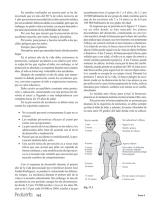 En estudios realizados en nuestro país se ha de-         actualmente tiene el grupo de 1 a 4 años, de 1,1 por
mostrado que en más del 80 % de niños menores de               10 000 habitantes de ese grupo de edad, mientras que la
1 año que tuvieron necesidad de recibir atención médica        tasa de los escolares (de 5 a 14 años) es de 6,9 por
por un accidente, había un adulto a su cuidado, pero que sin   100 000 habitantes de ese grupo de edad.
embargo, no pudo evitar esa lesión, ya sea por descuido o            El esquema que se presenta en la figura 17.1 mues-
por desconocimiento de las habilidades del menor.              tra un niño donde se han marcado los planos
      Por esto hay que insistir que la prevención de los       descendentes del desarrollo, comenzando en cero (re-
accidentes necesita: previsión, tiempo y disciplina.           cién nacido), donde la línea pasa por la base del cerebro
      Previsión: para pensar y hacerse sensible a los po-      para indicar que al nacer, sus movimientos son totalmente
sibles peligros para los niños.                                reflejos sin control cortical ni movimientos voluntarios.
      Tiempo: para vigilarlos                                  A la edad de un mes, la línea cruza al nivel de los ojos:
      Disciplina: para que aprendan hasta dónde pueden         ahora el niño puede seguir con la vista un objeto brillante
llegar.                                                        o llamativo. A los 2 meses, la línea pasa por la boca, para
      En el primer año de la vida debe extremarse la           señalar que a esa edad, el niño ya es capaz de sonreír y
protección; cualquier accidente a esa edad es por ente-        emitir sonidos guturales (gorjeos). A los 3 meses, puede
ro culpa de los que vigilan al niño, sin embargo, si tal       sostener la cabeza: la línea cruza por la base del cuello.
protección es absoluta y se mantiene durante unos cuantos      Además, puede girarla en un plano de 180° al estar acos-
años, el niño se torna muy vulnerable a los accidentes.        tado boca-arriba, para seguir con la vista un objeto atrac-
      Después de cumplido el año de edad, aún mante-           tivo cuando se escapa de su campo visual. Durante los
niendo la debida protección contra los accidentes gra-         primeros 3 meses de la vida, el mayor peligro de acci-
ves, conviene exponer al niño a experiencias menores,          dente reside en la obstrucción de las vías aéreas ya sea
                                                               por asfixia en la cuna, broncoaspiración de leche, asfixia
por su valor educativo.
                                                               mecánica por collares, cordeles con teteras en el cuello,
      Debe existir un equilibrio constante entre protec-
                                                               almohadas.
ción y educación, comenzando con una protección ab-
                                                                     La medida más eficaz para evitar la broncoas-
soluta al nacer y llegando a una independencia casi
                                                               piración es la lactancia materna exclusiva hasta el 6to. mes.
completa hacia los 10 años de edad.
                                                                     Para prevenir la broncoaspiración se aconseja que
      En la prevención de accidentes se deben tener en
                                                               después de la ingestión de alimentos, se deba siempre
cuenta los siguientes aspectos:
                                                               acostar al niño de lado, y además, levantar el bastidor de
                                                               la cuna unos 30 grados del lado donde está su cabeza.
   • No se puede prevenir correctamente lo que no se
     conoce.
   • Las medidas preventivas eficaces al ciento por
     ciento son excepcionales.
   • La prevención de los accidentes en los niños y los
     adolescentes debe estar de acuerdo con el nivel
     de desarrollo y maduración.
   • Puesto que un accidente es multifactorial, la pre-
     vención también debe serlo.
   • Una acción única de prevención es a veces más
     eficaz que una acción que debe ser repetida de
     forma cotidiana, y una modificación de tipo técni-
     ca es a menudo más rentable que una acción que
     necesite cambios de comportamiento.

      Con el esquema de desarrollo durante el primer
año de la vida preconizado por el profesor doctor José
Jordán Rodríguez, se pueden ir conociendo los diferen-
tes riesgos. La incidencia durante el primer año de la
vida es a menudo subestimada. Sin embargo, la tasa de
accidentes en este período, aunque ha ido disminuyen-
do desde 5,5 por 10 000 nacidos vivos en los años 90,
aún es de 1,0 por cada 10 000 en 2004, similar a la que        Fig. 17.1


                    162                                                                                            Tomo I
 
