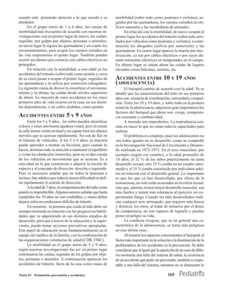 cuando está prestando atención a lo que sucede a su            morbilidad (sobre todo como peatones o ciclistas), se-
alrededor.                                                     guidos por las quemaduras, los cuerpos extraños en ori-
      En el grupo etario de 1 a 4 años, las causas de          ficios naturales y las mordeduras de animales.
morbilidad más frecuentes de acuerdo con nuestras in-                En relación con la mortalidad, de nuevo ocupan el
vestigaciones son en primer lugar de nuevo, las caídas,        primer lugar los accidentes del tránsito (sobre todo arro-
seguidas por golpes por objetos, personas o animales;          llados por vehículos como peatones y ciclistas), a conti-
en tercer lugar le siguen las quemaduras y en cuarto los       nuación los ahogados (asfixia por sumersión) y las
envenenamientos, para ocupar los cuerpos extraños en           quemaduras. En cuarto lugar aparece la muerte por elec-
las vías respiratorias el quinto lugar. También pueden         trocución, ya sea por cables eléctricos o por rayos du-
ocurrir accidentes por contacto con cables eléctricos no       rante tormentas eléctricas en tempestades en el campo.
protegidos.                                                    En último lugar se sitúan ahora las caídas de lugares
      En relación con la mortalidad, a esta edad ya los        elevados como balcones, azoteas, etc.
accidentes del tránsito (sobre todo como peatón y cerca
de su casa) pasan a ocupar el primer lugar, seguidos de        ACCIDENTES ENTRE 10 Y 19 AÑOS
las quemaduras y la asfixia por sumersión (ahogados).          (ADOLESCENCIA)
La siguiente causa de deceso la constituye el envenena-              El huésped cambia de acuerdo con la edad. Ya se
miento y la última, las caídas desde niveles superiores        detalló que las características del niño en sus primeros
de altura. La mayoría de estos accidentes en los cinco         años son: carencia de coordinación, curiosidad y compul-
primeros años de vida ocurren en la casa, en sus distin-       sión. Entre los 10 y 19 años, y sobre todo en la primera
tas dependencias, o en calles aledañas, como peatón.           mitad de la adolescencia, adquieren gran importancia los
                                                               factores del huésped que ahora son: coraje, competen-
ACCIDENTES ENTRE 5 Y 9 AÑOS                                    cia constante y combatividad.
      Entre los 5 y 9 años, los niños pueden identificar             A menudo son imprudentes. La imprudencia con-
colores y tener una buena agudeza visual, pero al cruzar       siste en hacer lo que no están todavía capacitados para
la calle tienen visión en túnel y no captan bien los objetos   realizar.
móviles que se acercan rápidamente. No son de fiar en                El problema es complejo, pues los adolescentes no
el tránsito de vehículos. A los 5 o 6 años, la mayoría         son todos iguales en su desarrollo, como se comprobó
puede aprender a montar en bicicleta, pero cuando lo           en la Investigación Nacional de Crecimiento y Desarro-
hacen, destinan toda su atención a mantener el equilibrio      llo realizada en 1972-1973. En el sexo masculino, por
y evitar los obstáculos inmóviles, pero no se dan cuenta       ejemplo (según ese estudio), a la edad promedio de
de los vehículos en movimiento que se acercan. Es a            14 años, el 32 % de los niños prácticamente no tenía
esta edad en la que comienzan a adquirir la noción de          desarrollo sexual; otro 33 % estaba en un estadio inter-
espacio y el concepto de dirección: derecha o izquierda.       medio y el 35 % estaba constituido por individuos adul-
Pero es necesario señalar que no todos la dominan e            tos en relación con el desarrollo genital. Lo importante
incluso, hay adultos que todavía tienen dificultad en defi-    es que los que ya han desarrollado, por efecto de la
nir rápidamente el sentido de dirección.                       testosterona, no solo están avanzados en la esfera sexual,
      A la edad de 7 años, el comportamiento del niño como     sino que, además, tienen mayor desarrollo muscular, son
peatón es impredecible. Algunos autores señalan que hasta      más fuertes y tienen más tolerancia al ejercicio sin ex-
cumplidos los 10 años no son confiables, y nunca deben         perimentar fatiga. Cuando los más desarrollados reali-
dejarse solos en condiciones difíciles de tránsito.            zan cualquier acto arriesgado, que requiere más fuerza
      En resumen, la persona que cuida al niño debe ser        y destreza, los otros, al tratar de imitarlos por el deseo
siempre instruida en relación con las progresivas habili-      de competencia, no son capaces de lograrlo y pueden
dades que va adquiriendo en sus distintos estadios de          poner en peligro su vida.
desarrollo, para que a través de la educación y la super-            La conducta riesgosa, que es en general una ca-
visión, pueda tomar acciones preventivas apropiadas.           racterística de la adolescencia, se torna más peligrosa
Este papel de educación recae fundamentalmente en el           en este último caso.
equipo del médico de la familia, con la colaboración de              Al resumir los aspectos concernientes al huésped, el
las organizaciones voluntarias de salud (CDR, FMC).            factor más importante en la solución o la disminución de la
      La morbilidad en el grupo etario de 5 y 9 años,          problemática de los accidentes es la prevención. Se debe
según nuestras investigaciones fue así: en primer lugar        considerar que al igual que la aparición de un caso de difte-
continuaron las caídas, seguidas de los golpes por obje-       ria mostraría una falla del sistema de salud, la ocurrencia
tos, personas o animales. A continuación aparecen los          de un accidente que pudo ser prevenido, también es impu-
accidentes de tránsito, fuera de la casa como causa de         table a una falla del sistema, mientras no se demuestre lo

Parte IV. Promoción, prevención y accidentes                                                      165
 