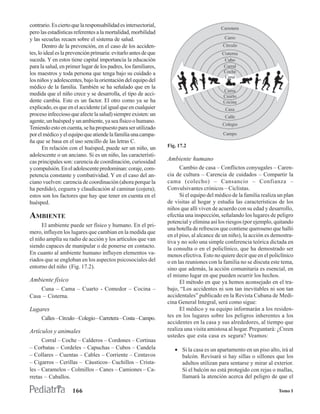 contrario. Es cierto que la responsabilidad es intersectorial,
pero las estadísticas referentes a la mortalidad, morbilidad
y las secuelas recaen sobre el sistema de salud.
       Dentro de la prevención, en el caso de los acciden-
tes, lo ideal es la prevención primaria: evitarlo antes de que
suceda. Y en estos tiene capital importancia la educación
para la salud, en primer lugar de los padres, los familiares,
los maestros y toda persona que tenga bajo su cuidado a
los niños y adolescentes, bajo la orientación del equipo del
médico de la familia. También se ha señalado que en la
medida que el niño crece y se desarrolla, el tipo de acci-
dente cambia. Este es un factor. El otro como ya se ha
explicado, es que en el accidente (al igual que en cualquier
proceso infeccioso que afecte la salud) siempre existen: un
agente, un huésped y un ambiente, ya sea físico o humano.
Teniendo esto en cuenta, se ha propuesto para ser utilizado
por el médico y el equipo que atiende la familia una campa-
ña que se basa en el uso sencillo de las letras C.
       En relación con el huésped, puede ser un niño, un         Fig. 17.2
adolescente o un anciano. Si es un niño, las característi-
cas principales son: carencia de coordinación, curiosidad        Ambiente humano
y compulsión. En el adolescente predominan: coraje, com-               Cambio de casa – Conflictos conyugales – Caren-
petencia constante y combatividad. Y en el caso del an-          cia de cultura – Carencia de cuidados – Compartir la
ciano vuelven: carencia de coordinación (ahora porque la         cama (colecho) – Cansancio – Confianza –
ha perdido), ceguera y claudicación al caminar (cojera);         Convulsivantes crónicos – Ciclistas.
estos son los factores que hay que tener en cuenta en el               Si el equipo del médico de la familia realiza un plan
huésped.                                                         de visitas al hogar y estudia las características de los
                                                                 niños que allí viven de acuerdo con su edad y desarrollo,
AMBIENTE                                                         efectúa una inspección, señalando los lugares de peligro
                                                                 potencial y elimina así los riesgos (por ejemplo, quitando
      El ambiente puede ser físico y humano. En el pri-
                                                                 una botella de refrescos que contiene queroseno que halló
mero, influyen los lugares que cambian en la medida que
                                                                 en el piso, al alcance de un niño), la acción es demostra-
el niño amplía su radio de acción y los artículos que van
                                                                 tiva y no solo una simple conferencia teórica dictada en
siendo capaces de manipular o de ponerse en contacto.            la consulta o en el policlínico, que ha demostrado ser
En cuanto al ambiente humano influyen elementos va-              menos efectiva. Esto no quiere decir que en el policlínico
riados que se engloban en los aspectos psicosociales del         o en las reuniones con la familia no se discuta este tema,
entorno del niño (Fig. 17.2).                                    sino que además, la acción comunitaria es esencial, en
                                                                 el mismo lugar en que pueden ocurrir los hechos.
Ambiente físico                                                        El método en que ya hemos aconsejado en el tra-
    Cuna – Cama – Cuarto - Comedor – Cocina –                    bajo, “Los accidentes ni son tan inevitables ni son tan
Casa – Cisterna.                                                 accidentales” publicado en la Revista Cubana de Medi-
                                                                 cina General Integral, será como sigue:
Lugares                                                                El médico y su equipo informarán a los residen-
     Calles – Círculo – Colegio – Carretera – Costa – Campo.     tes en los lugares sobre los peligros inherentes a los
                                                                 accidentes en la casa y sus alrededores, al tiempo que
Artículos y animales                                             realiza una visita amistosa al hogar. Preguntará: ¿Creen
                                                                 ustedes que esta casa es segura? Veamos:
      Corral – Coche – Calderos – Cordones – Cortinas
– Corbatas – Cordeles – Capuchas – Cubos – Candela                  • Si la casa es un apartamento en un piso alto, irá al
– Collares – Cuentas – Cables – Corriente – Centavos                  balcón. Revisará si hay sillas o sillones que los
– Cigarros – Cerillas – Cáusticos– Cuchillos – Crista-                adultos utilizan para sentarse y mirar al exterior.
les – Caramelos – Colmillos – Canes – Camiones – Ca-                  Si el balcón no está protegido con rejas o mallas,
rretas – Caballos.                                                    llamará la atención acerca del peligro de que el

                     166                                                                                             Tomo I
 