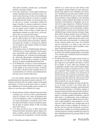 niño suba al mueble y pueda caer, y aconsejará             asfixiar si se coloca una de estas bolsas como
       retirarlo o proteger el lugar.                             una capucha, porque después no sabe cómo qui-
   •   En la sala, observará si existe algún mueble (un           társela. Hay muchos casos señalados en la litera-
       sofá por ejemplo) bajo una ventana sin rejas. Lla-         tura. También hay que tener gran cuidado con las
       mará la atención de que el niño, en la medida que          pilas de tipo botón de las que se usan en calcula-
       crece, podrá subir: primero al asiento y después           doras manuales, relojes digitales y otros artículos
       al respaldo del sofá, donde, si se pone de pie, pue-       similares, porque además del peligro de asfixia
       de caer por la ventana. Aconsejará cambiar de              mecánica, estas baterías se despegan por la ac-
       lugar el mueble. Lo mismo se aplicará si existen           ción de los jugos digestivos y liberan el cáustico
       condiciones similares en una terraza; muchas ve-           que contienen en su interior, quemando las pare-
       ces esto puede ocurrir cuando una familia, que             des del tubo digestivo en la zona donde se alojan.
       siempre había vivido en bajos, cambia para un            • Al salir al patio, revisará con los familiares la po-
       apartamento situado en un piso alto y en los pri-          sibilidad de que existan cisternas sin tapa o frega-
       meros días, no se percata del peligro.                     deros llenos de agua situados en un nivel bajo. Si
   •   De allí, seguirá hasta la cocina, donde advertirá          hay escaleras para la azotea, deberá comprobar
       que los niños menores de 7 años no deben tener             si tienen puerta o alguna protección para evitar
       acceso al área donde están las hornillas. Además,          que el niño suba en un descuido. Lo mismo hará
       aconsejará que siempre se coloquen los calderos            si hay escaleras dentro de la casa. Si la familia
       con el mango lo más alejado posible de la parte            sale de vacaciones y se aloja en una casa con
       anterior de la cocina.                                     piscina, aconsejará tener mucho cuidado y man-
   •   En la propia cocina y en el habitual patio adyacente,      tener al niño bajo supervisión.
       verificará que no existan sustancias tóxicas: quero-     • Si hay jardín, tiene que verificar que el niño no ten-
       seno, insecticidas, lejía, salfumante, sosa cáustica,      ga acceso a las sustancias plaguicidas, insecticidas
       cloro, detergentes, etc., al alcance de un niño peque-     o los venenos que se utilizan contra los roedores,
       ño, sobre todo, almacenadas en familiares botellas         pues son mortíferos.
       de refresco. Verificará que se coloquen en lugares       • Por último hay que estar seguro de que el niño no
       fuera de su alcance, preferiblemente bajo llave.           pueda salir a la calle frente a la casa. Siempre
   •   En la habitación, revisará si existen medicamen-           que salga de la casa deberá estar bajo el control
                                                                  de un adulto. A veces, niños que caminan, son
       tos que están siendo utilizados por adultos, y que
                                                                  atropellados cuando el auto sale del garaje dando
       se han dejado en las mesas de noche, al alcance
                                                                  marcha atrás, porque el conductor no los ve. Hay
       de los niños. Advertirá sobre el peligro de los en-
                                                                  que asegurarlo bien cuando esto suceda. Como
       venenamientos y los retirará, recomendando tam-
                                                                  pasajero de un auto, siempre se le colocará en el
       bién que sean colocados bajo llave.
                                                                  asiento de atrás. En el caso de los lactantes, siem-
                                                                  pre que sea posible, deberían viajar en una sillita
      Con este método, algunos autores han informado
                                                                  apropiada, pues los brazos de una persona no po-
una disminución de esta causa de muerte en más del 30 %.
                                                                  drán sostenerlo en caso de impacto.
Además, advertirá sobre las caídas cuando las barandas
                                                                  Finalmente, mucho cuidado con niños con bicicle-
están bajas y el niño ya puede girar sobre su vientre y           tas en la calle. La letra C de ciclista debe ser
caer. Señalará que lo mismo puede ocurrir cuando se le            añadida a los factores de peligro, particularmente
coloca en una mesa para cambiarle las ropas.                      en el momento presente. La bicicleta, aunque es
                                                                  beneficiosa para la salud como elemento de ejerci-
   • Pasará entonces al baño y llamará la atención sobre          cio físico, entraña un serio peligro para el niño pe-
     el peligro que corren los niños, particularmente             queño y el anciano cuando son peatones, y para el
     entre los 10 meses y los 3 años, de ahogarse den-            niño mayor y el adolescente, como conductores.
     tro de las bañaderas, cubos o recipientes grandes            No es aconsejable que los adultos lleven en su bici-
     con agua almacenada. Aconsejará cerrar siem-                 cleta a niños pequeños como pasajeros. Los me-
     pre la puerta del baño y colocar los depósitos gran-         nores de 5 años cuando caen, siempre dan con la
     des de agua en lugares donde el niño no pueda                cabeza contra el suelo y además, las lesiones en
     tener fácil acceso.                                          los pies, por los rayos de la bicicleta, son graves.
   • A lo largo de toda la casa, se debe evitar dejar             Hay que tener cuidado con el ciclista contrario, que
     fósforos (cerillas), fosforeras, tijeras, objetos cor-       circula sin tener en cuenta el sentido de la calle o lo
     tantes, semillas, cuentas de collar o bolsas plásti-         hace indebidamente por la acera que debe ser solo
     cas al alcance de los pequeños. Un niño se puede             para peatones.

Parte IV. Promoción, prevención y accidentes                                                    167
 
