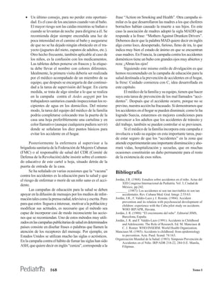 • Un último consejo, para no perder esta oportuni-            frase “Action on Smoking and Health”. Otra campaña si-
     dad. Es el caso de los ancianos cuando van al baño.         milar es la que desarrollaron las madres a los que choferes
     El mayor riesgo son las caídas mientras se bañan o          borrachos habían causado la muerte a sus hijos. En este
     cuando se levantan de noche para dirigirse a él. Se         caso la asociación de madres adoptó la sigla MADD que
     recomienda dejar siempre encendida una luz de               responde a la frase: “Mothers Against Drunken Drivers”.
     poca intensidad en el camino al baño y asegurarse           Debemos decir que la palabra MAD quiere decir en inglés
     de que no se ha dejado ningún obstáculo en el tra-          algo como loco, desesperado, furioso, lleno de ira, lo que
     yecto (juguetes del nieto, zapatos de adultos, etc.).       indica muy bien el estado de ánimo en que se encuentran
     Otro hecho frecuente, también aplicable al caso de          esas madres. En Francia, la campaña contra los accidentes
     los niños, es la confusión con los medicamentos.            domésticos tiene un buho con grandes ojos muy abiertos y
     Las tabletas deben ponerse en frascos y la etique-          reza: ¡Abran los ojos!
     ta debe llevar el nombre con colores diferentes.                  Siguiendo este mismo estilo de divulgación es que
     Idealmente, la primera visita debería ser realizada         hemos recomendado en la campaña de educación para la
     por el médico acompañado de un miembro de su                salud destinada a la prevención de accidentes en el hogar,
     equipo, que después se encargaría de dar continui-          la frese: Cuidado comienza con C, idea desarrollada en
     dad a la tarea de supervisión del hogar. En cierta          este capítulo.
     medida, se trata de algo similar a lo que se realiza              El médico de la familia y su equipo, tienen que hacer
     en la campaña contra el Aedes aegypti por los               suya esta tarea de prevención de los mal llamados “acci-
     trabajadores sanitarios cuando inspeccionan los re-         dentes”. Después que el accidente ocurre, porque no se
     cipientes de agua en los domicilios. Del mismo              previno, nuestra acción ha fracasado. Si demostramos que
     modo, la tarea del equipo del médico de la familia          los accidentes en el hogar se pueden disminuir, como lo ha
     podría completarse colocando tras la puerta de la           logrado Suecia, estaremos en mejores condiciones para
     casa una hoja preferiblemente una cartulina y en            convencer a los adultos que los accidentes de tránsito y
     color llamativo (aunque cualquiera pudiera servir)          del trabajo, también se pueden controlar si se previenen.
     donde se señalaran los diez puntos básicos para                   Si el médico de la familia incorpora esta campaña e
     evitar los accidente en el hogar.                           involucra a todo su equipo en esta importante tarea, pue-
                                                                 de estar seguro de que los “accidentes” en la zona que
      Posteriormente la enfermera al supervisar a la             atiende experimentarán una importante disminución y aho-
brigadista sanitaria de la Federación de Mujeres Cubanas         rrará vidas, hospitalización y secuelas, que en muchas
(FMC) o al responsable de salud del CDR (Comité de               ocasiones constituirán un daño permanente para el resto
Defensa de la Revolución) debe insistir sobre el conteni-        de la existencia de esos niños.
do educativo de este cartel u hoja, situado detrás de la
puerta de entrada de la casa.
      Se ha señalado en varias ocasiones que la “vacuna”         Bibliografía
contra los accidentes es la educación para la salud y que
el riesgo de enfermar o morir de un niño sano es el acci-        Jordán, J.R. (1968): Estudios sobre accidentes en el niño. Actas del
                                                                      XIII Congreso Internacional de Pediatría. Vol. 3, Ciudad de
dente.                                                                México, pp.242.
      Las campañas de educación para la salud se deben           _______ (1987): Los accidentes ni son tan inevitables ni son tan
apoyar en la difusión de mensajes por los medios de infor-            accidentales. Rev. Cubana Med. Gral. Integr. 2:55/63.
mación tales como la prensa radial, televisiva y escrita. Pero   Jordán, J.R., F. Valdés-Lazo y J. Román. (1984): Accident
                                                                      prevention and its relation with psychosocial development of
para que estos lleguen a interesar, motivar a la población y          children: experience with the Cuba pilot study on accidents.
modificar sus actitudes, es necesario que el método sea               WHO IRP/APR, Havana.
capaz de incorporar casi de modo inconsciente las accio-         Jordán, J. R. (1988): “El crecimiento del niño”. Editorial JIMS,
nes que se recomiendan. Uno de estos métodos muy utili-               Barcelona, España.
                                                                 Jordán, J. R. and F. Valdés-Lazo (1991): Accidents in Childhood
zados en las campañas publicitarias de salud en determinados          and Adolescente. The Role of Research. Ed. M. Manciaux &
países consiste en diseñar frases o palabras que llamen la            C. J. Romer. WHO/INSERM. World Health Organization.
atención de los receptores del mensaje. Por ejemplo, en          Manciaux M. (1985): Accidents is childhood: from epidemiology
Estados Unidos se utilizan mucho las siglas o acrósticos.             to prevention. Acta. Paed. Scand. 74:163.
                                                                 Organización Mundial de la Salud. (1983): Simposio Prevención de
En la campaña contra el hábito de fumar las siglas han sido           Accidentes en el Niño. IRP/ADR 218-22, 284 O.E. Manila,
ASH, que quiere decir en inglés “ceniza”, corresponde a la            Filipinas.




                     168                                                                                                     Tomo I
 