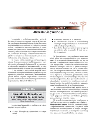 Alimentación y nutrición

      La nutrición es un fenómeno peculiar y activo de            • Las fuentes naturales de su obtención.
los seres vivientes en su constante proceso de intercam-          • La cantidad diaria necesaria de cada nutriente y
bio con el medio. Con este término se define el conjunto            de energía para garantizar la vida, el crecimiento,
de procesos biológicos mediante los cuales el organismo             el desarrollo y la reproducción.
obtiene y transforma los nutrientes contenidos en los ali-        • Los efectos de un desequilibrio entre el ingreso
mentos que son necesarios para su mantenimiento, cre-               de nutrientes y las necesidades de cada uno so-
cimiento y reproducción. Incluye la ingestión de alimen-            bre el organismo.
tos, la liberación de energía, la eliminación de desechos
y todos los procesos de síntesis esenciales para el desa-            Se llama alimento a todo producto o sustancia de
rrollo normal de las funciones vitales.                        origen animal o vegetal que al ingresar en el organismo
      El proceso nutritivo comienza con la concepción          aporta elementos asimilables que cumplen una función
misma. El recambio materno fetal de nutrientes y ener-         nutritiva. El conjunto de actos que consisten en la elec-
gía, constituye la garantía fundamental de un crecimien-       ción, la preparación y la ingestión de alimentos en canti-
to y desarrollo normales en la etapa prenatal y un buen        dades suficientes para satisfacer el apetito de una per-
punto de partida para el recién nacido en la etapa posnatal.   sona se denomina alimentación. Por su carácter volun-
      El feto humano es un organismo adaptable, capaz          tario, son susceptibles de modificación por acción de in-
de sintetizar sus propios carbohidratos, proteínas y grasas    fluencias externas de tipo educativo, cultural o económi-
a partir de la glucosa, los aminoácidos y otros metabolitos    co. El ingreso de los alimentos, generalmente, ocurre
que son llevados a él por la sangre materna a través de la     por vía oral, pero es factible también por otras vías tanto
placenta; del óptimo desarrollo de este órgano depende la      enteral como parenteral. Para que una alimentación sea
mejor nutrición y el desarrollo del nuevo ser.                 adecuada, debe aportar no solo los alimentos que satis-
                                                               fagan el apetito, sino también los nutrientes necesarios
                                                               para el normal desarrollo de las funciones vitales.
                                                                     Se entiende por nutriente toda aquella sustancia
                  . Capítulo 18 .                              contenida en los alimentos, que constituyen elementos
                                                               nutritivos básicos y tienen una función biológica especí-
      Bases de la alimentación                                 fica, por lo cual no pueden ser sustituidos unos por otros.
                                                               Hay 6 grupos de nutrientes: carbohidratos, proteínas,
    y la nutrición del niño sano                               grasas, vitaminas, minerales y agua.
     Manuel Amador García †, Ángel Marínez González
                                                                     De acuerdo con su composición los alimentos se
                Mirtha Hermelo Treche
                                                               clasifican en: energéticos, reparadores y reguladores.
    La ciencia de la nutrición es multifactorial y con-        Alimentos energéticos. Aquellos en cuya composi-
templa 4 aspectos básicos:                                     ción predominan los carbohidratos y las grasas; tienen
                                                               como función principal el aporte de energía. A este gru-
   • El papel fisiológico de cada nutriente en el orga-        po pertenecen los cereales, la mantequilla, los aceites y
     nismo.                                                    otras grasas, las viandas feculentas y el azúcar.
 