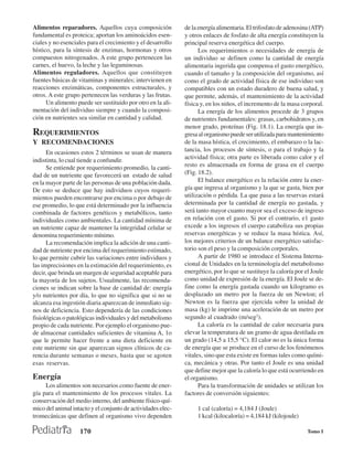 Alimentos reparadores. Aquellos cuya composición             de la energía alimentaria. El trifosfato de adenosina (ATP)
fundamental es proteica; aportan los aminoácidos esen-       y otros enlaces de fosfato de alta energía constituyen la
ciales y no esenciales para el crecimiento y el desarrollo   principal reserva energética del cuerpo.
hístico, para la síntesis de enzimas, hormonas y otros             Los requerimientos o necesidades de energía de
compuestos nitrogenados. A este grupo pertenecen las         un individuo se definen como la cantidad de energía
carnes, el huevo, la leche y las leguminosas.                alimentaria ingerida que compensa el gasto energético,
Alimentos reguladores. Aquellos que constituyen              cuando el tamaño y la composición del organismo, así
fuentes básicas de vitaminas y minerales; intervienen en     como el grado de actividad física de ese individuo son
reacciones enzimáticas, componentes estructurales, y         compatibles con un estado duradero de buena salud, y
otros. A este grupo pertenecen las verduras y las frutas.    que permite, además, el mantenimiento de la actividad
      Un alimento puede ser sustituido por otro en la ali-   física y, en los niños, el incremento de la masa corporal.
mentación del individuo siempre y cuando la composi-               La energía de los alimentos procede de 3 grupos
ción en nutrientes sea similar en cantidad y calidad.        de nutrientes fundamentales: grasas, carbohidratos y, en
                                                             menor grado, proteínas (Fig. 18.1). La energía que in-
REQUERIMIENTOS                                               gresa al organismo puede ser utilizada para mantenimiento
Y RECOMENDACIONES                                            de la masa hística, el crecimiento, el embarazo o la lac-
      En ocasiones estos 2 términos se usan de manera        tancia, los procesos de síntesis, o para el trabajo y la
indistinta, lo cual tiende a confundir.                      actividad física; otra parte es liberada como calor y el
      Se entiende por requerimiento promedio, la canti-      resto es almacenada en forma de grasa en el cuerpo
dad de un nutriente que favorecerá un estado de salud        (Fig. 18.2).
en la mayor parte de las personas de una población dada.           El balance energético es la relación entre la ener-
De esto se deduce que hay individuos cuyos requeri-          gía que ingresa al organismo y la que se gasta, bien por
mientos pueden encontrarse por encima o por debajo de        utilización o pérdida. La que pasa a las reservas estará
ese promedio, lo que está determinado por la influencia      determinada por la cantidad de energía no gastada, y
combinada de factores genéticos y metabólicos, tanto         será tanto mayor cuanto mayor sea el exceso de ingreso
individuales como ambientales. La cantidad mínima de         en relación con el gasto. Si por el contrario, e1 gasto
un nutriente capaz de mantener la integridad celular se      excede a los ingresos el cuerpo cataboliza sus propias
denomina requerimiento mínimo.                               reservas energéticas y se reduce la masa hística. Así,
      La recomendación implica la adición de una canti-      los mejores criterios de un balance energético satisfac-
dad de nutriente por encima del requerimiento estimado,      torio son el peso y la composición corporales.
lo que permite cubrir las variaciones entre individuos y           A partir de 1980 se introduce el Sistema Interna-
las imprecisiones en la estimación del requerimiento, es     cional de Unidades en la terminología del metabolismo
decir, que brinda un margen de seguridad aceptable para      energético, por lo que se sustituye la caloría por el Joule
la mayoría de los sujetos. Usualmente, las recomenda-        como unidad de expresión de la energía. El Joule se de-
ciones se indican sobre la base de cantidad de: energía      fine como la energía gastada cuando un kilogramo es
y/o nutrientes por día, lo que no significa que si no se     desplazado un metro por la fuerza de un Newton; el
alcanza esa ingestión diaria aparezcan de inmediato sig-     Newton es la fuerza que ejercida sobre la unidad de
nos de deficiencia. Esto dependería de las condiciones       masa (kg) le imprime una aceleración de un metro por
fisiológicas o patológicas individuales y del metabolismo    segundo al cuadrado (m/seg2).
propio de cada nutriente. Por ejemplo el organismo pue-            La caloría es la cantidad de calor necesaria para
de almacenar cantidades suficientes de vitamina A, 1o        elevar la temperatura de un gramo de agua destilada en
que le permite hacer frente a una dieta deficiente en        un grado (14,5 a 15,5 °C). El calor no es la única forma
este nutriente sin que aparezcan signos clínicos de ca-      de energía que se produce en el curso de los fenómenos
rencia durante semanas o meses, hasta que se agoten          vitales, sino que esta existe en formas tales como quími-
esas reservas.                                               ca, mecánica y otras. Por tanto el Joule es una unidad
                                                             que define mejor que la caloría lo que está ocurriendo en
Energía                                                      el organismo.
     Los alimentos son necesarios como fuente de ener-             Para la transformación de unidades se utilizan los
gía para el mantenimiento de los procesos vitales. La        factores de conversión siguientes:
conservación del medio interno, del ambiente físico-quí-
mico del animal intacto y el conjunto de actividades elec-        1 cal (caloría) = 4,184 J (Joule)
tromecánicas que definen al organismo vivo dependen               1 kcal (kilocaloría) = 4,184 kJ (kilojoule)

                   170                                                                                           Tomo I
 