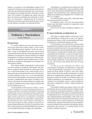 médica y, en general, en la salud pública cubana. En el              Actualmente se considera que la atención al niño
campo de la pediatría la atención integral al niño devino      rebasa los límites establecidos, ya que su atención cesaba
centro de una política bien diseñada, que se fue hacien-       a los 15 años, pero ahora la extiende hasta los 19 años, por
do realidad con un trabajo eficiente, sistemático y dedi-      supuesto, con características muy específicas para las
cado. Por lo anterior, las páginas que siguen, más que         edades de la adolescencia temprana (10 a 14 años) y tar-
hacer una relación cronológica de lo realizado, se referi-     día (15 a 19 años).
rán a la concepción y organización de la atención                    La UNICEF define como niño o niña todas aque-
                                                               llas personas desde 0 a 19 años.
pediátrica, estructura y guía de los profesionales y técni-
                                                                     La pediatría ofrece una serie de características
cos que laboran vinculados a la atención del niño.
                                                               básicas que han hecho necesaria su separación como
                                                               ciencia independiente.
                                                                     Estas son de tres tipos: biológicas, médicas y so-
                    . Capítulo 2 .                             ciales.

                                                               CARACTERÍSTICAS BIOLÓGICAS
      Pediatría y Puericultura                                        Entre ellas se pueden señalar: crecimiento, evolu-
                 Francisco Valdés Lazo                         ción morfológica, maduración sexual y de órganos,
                                                               metabolismo intenso y lábil e inmunidad insuficiente.
                                                               Explicaremos someramente algunas de ellas.
CONCEPTO                                                              El crecimiento es una característica común a todos
      El vocablo pediatría proviene del griego paídos-         los períodos de la infancia, tanta más acusada cuanto más
iatreia que quiere decir paídos (niño) y iatreia (cura-        próxima se esté del inicio de la vida, que imprime espe-
ción). Etimológicamente significa “el arte de curar al         cial personalidad a toda la fisiología del niño. A la pedia-
niño”, lo que no corresponde, por tanto, con el exacto         tría siempre le corresponderá el estudio del crecimiento
contenido doctrinal y práctico actual, que plantea que la      y desarrollo del ser humano, no solo en el aspecto físico,
pediatría es la rama de las ciencias médicas que estudia       sino también en el psíquico y en el social. Esto implica
integralmente la salud en el período de la vida que abar-      una evolución continua, de modo que cada día, el orga-
ca desde la concepción hasta la adolescencia, es decir,        nismo infantil es diferente, lo que origina entre otras co-
desde que se produce la fecundación en el claustro ma-         sas que una misma causa pueda provocar diversas
terno hasta la adultez.                                        reacciones.
      Esta ciencia estudia integralmente al niño porque               El niño no es una miniatura del adulto. Las
no solo lo atiende en estado de enfermedad, sino tam-          características fisiológicas son diferentes en cada edad
bién en estado de salud, teniendo en cuenta que el pro-        y están elementalmente expresadas en el conocido es-
ceso salud-enfermedad está condicionado por la                 quema de Stratz donde se aprecia, entre otros datos,
interacción que resulta del hombre como ser biosocial y        que la cabeza del recién nacido corresponde a la cuarta
el medio ambiente en que vive y en el cual interactúa.         parte de su longitud total, mientras que en el adulto re-
Sus acciones están dirigidas a la promoción, protección,       presenta un octavo de la talla. En el ámbito interno, los
curación y rehabilitación para lograr un óptimo creci-         cambios anatómicos son importantes y de cierta tras-
miento y desarrollo, que permita obtener un adulto sano        cendencia en la patología, como se verá al estudiar las
y capaz de contribuir con su mejor esfuerzo al desarrollo      afecciones respiratorias, renales, cardiocirculatorias,
de la sociedad en que vive.                                    entre otras.
      La puericultura se deriva de puer (niño) y cultura              El profundo cambio que supone el paso a la vida
(cultivo o cuidado). Es en esencia la pediatría preventiva o   extrauterina, hace que el niño presente en algunos órga-
                                                               nos y funciones un estado de inmadurez, evidente siem-
la higiene del niño en el sentido más amplio. Comprende
                                                               pre en el período del recién nacido y a menudo persistente
todas aquellas normas y procedimientos dirigidos a pro-
                                                               en edades posteriores. El sistema nervioso es uno de los
teger la salud y promover un crecimiento y desarrollo
                                                               más imperfectamente desarrollados, sobre todo en el
óptimos de acuerdo con las capacidades y potencialida-         aspecto funcional en el momento del nacimiento. La fal-
des genéticas del niño. La puericultura es aplicable du-       ta de madurez de los centros superiores y la deficiente
rante toda la etapa de la niñez, aunque en la práctica se      mielinización, explican la frecuencia de ciertas manifes-
ocupa fundamentalmente del niño en los primeros años           taciones de tipo nervioso como las convulsiones, las per-
de la vida de acuerdo con la disponibilidad de los recursos    turbaciones del sensorio o el carácter difuso de las
y la necesidad de priorizar las etapas más vulnerables.        lesiones cerebrales precoces.

Parte I. Práctica pediátrica en Cuba                                                                  3
 