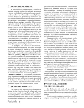 CARACTERÍSTICAS MÉDICAS                                         gran reducción de la mortalidad infantil, con fenómenos
                                                                demográficos derivados. Aunque se expondrán otros
      Al trasladar las nociones biológicas y fisiológicas
                                                                datos más adelante a propósito de la pediatría preventi-
al terreno clínico, el médico y los familiares aprendieron
                                                                va, conviene subrayar que su importancia es lógicamen-
a conocer profundas diferencias en la forma de reaccio-
                                                                te mayor en las áreas con un porcentaje más alto de la
nar de los niños a las enfermedades, con múltiples des-
                                                                población infantil. Además, esto suele ocurrir en países
viaciones diagnósticas, pronósticas y terapéuticas, que
                                                                subdesarrollados y en ellos son más frecuentes y graves
tuvo evidente responsabilidad en el nacimiento científico
                                                                los padecimientos de los niños unidos a la denominada
de la pediatría, a continuación se expresan las principales:
Semiotecnia y semiología especiales. El empleo, en              patología de la pobreza que incluye la desnutrición,
la práctica infantil, de técnicas especiales de explora-        las infecciones y la parasitosis, el abandono, la
ción ha contribuido a su segregación de la medicina ge-         prematuridad, los recién nacidos de bajo peso y todas
neral y a darle el sello de especialidad difícil (Galdó).       sus derivaciones y secuelas clínicas. En muchos de es-
La necesidad de hacer la anamnesis a través de una              tos países, al entrar en vías de desarrollo, se agregan los
tercera persona, la frecuente falta de signos subjetivos,       riesgos patológicos de la industrialización, como el
la rebeldía a la exploración, la aparición de signos clíni-     abandono de la lactancia materna, el aumento de los
cos especiales y de otros con diferente significación que       accidentes, los efectos de la contaminación, el alcoholis-
en el adulto, son algunos ejemplos de lo distinta que es la     mo, la drogadicción, entre otros.
exploración clínica y la semiología en la edad infantil.              Otra característica es la interdependencia con las
Reacciones morbosas. Las infecciones en el niño se              afecciones del adulto. La pediatría, si bien es indepen-
caracterizan por su tendencia a la diseminación, la rapi-       diente por múltiples razones, debe ser considerada tam-
dez evolutiva y la sintomatología atípica.                      bién en íntima interdependencia con la medicina del
      Los ejemplos son numerosos: tuberculosis,                 adulto, que por una parte influye sobre la del niño y por
inflamaciones pulmonares agudas, infecciones neonatales         otra, recibe la proyección de la patología infantil. Así, a
en general, gastroenteritis agudas, etc. Estas caracterís-      veces se observa cómo determinadas enfermedades, al
ticas alcanzan su más típica expresión en el período del        parecer exclusivas de la edad adulta, no son más que
recién nacido y en general, en toda la edad de la lactancia.    secuelas de padecimientos sufridos en la infancia.
Influencia genética y del período fetal. Como es ló-                  De ahí que cada vez sea más frecuente enfocar la
gico, las alteraciones patológicas de origen genotípico se      investigación desde la edad pediátrica; la profilaxis o el
manifiestan en su gran mayoría en la edad infantil, unas        tratamiento de procesos considerados casi de exclusivo
precozmente y otras después de un tiempo más o menos            interés clínico en el adulto como la obesidad, diabetes,
largo, igual cabe decir de la influencia que ejercen los        arteriosclerosis, neoplasias, cirrosis hepática, asma bron-
diversos eventos patológicos posibles en el período in-         quial o psicosis tienen su origen en la niñez.
trauterino. Las más variadas noxas, de carácter físico,               La importancia de los problemas de salud y profi-
químico, viral, endocrino, metabólico, etc., pueden dar         laxis constituye otra característica social.
lugar a enfermedades prenatales: embriopatías,                        En ninguna otra edad de la vida tiene más interés
cromosomopatías y genopatías. De ahí la importancia             clínico y presenta más amplias repercusiones médicas y
de estos factores causales en la clínica pediátrica.            sociales el estudio del sujeto sano. No existe rama de las
Terapéutica genuina. En el tratamiento existen igual-           ciencias médicas que haya prestado más interés a la
mente puntos diferenciales como la especial susceptibi-
                                                                higiene o la sanidad y a la profilaxis de las enfermeda-
lidad medicamentosa: la diferente tolerancia, la necesidad
                                                                des. Así lo demuestran los progresos conseguidos en la
de dosificar los fármacos de acuerdo con la edad, el
                                                                lucha contra la morbilidad y la mortalidad infantil.
peso, la superficie corporal y el estado nutritivo; las difi-
cultades de algunas vías de administración, y otros.            DIVISIÓN DE LA PEDIATRÍA
CARACTERÍSTICAS SOCIALES                                        POR GRUPO DE EDADES
      Este grupo es muy amplio y solo se mencionarán                 La clasificación más usada es la que divide a la
algunas de ellas. En primer lugar, la influencia de estas       pediatría en tres etapas: etapa intrauterina o período pre-
características sobre la demografía, donde la incidencia        natal; parto o nacimiento, y etapa extrauterina o período
de la labor pediátrica es fundamental, uno de los meca-         posnatal.
nismos de incremento de la población, sea considerada                Señalaremos de cada etapa sus distintos períodos
en comunidades reducidas o en el ámbito mundial, es la          y algunas características principales en cada uno de ellos.

                    4                                                                                               Tomo I
 