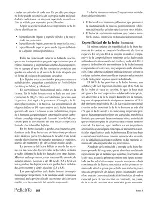 con las necesidades de cada una. Es por ello que ningu-             La leche humana contiene 2 importantes modula-
na leche puede sustituir la de la propia madre en igual-       dores del crecimiento:
dad de condiciones, en ninguna especie de mamíferos.
Esto es válido, por supuesto, para el hombre.                   • El factor de crecimiento epidérmico, que promueve
     Según su especificidad, los componentes de la le-            la maduración de la mucosa gastrointestinal y dife-
che se clasifican en:                                             renciación de las células epiteliales en otros tejidos.
                                                                • El factor de crecimiento nervioso, que como su nom-
 • Específicos de órgano y especie (lípidos y la mayo-            bre lo indica, interviene en la maduración neuronal.
    ría de las proteínas).
 • Específicos de órgano, pero no de especie (lactosa).        Especificidad de la leche humana
 • Específicos de especie, pero no de órgano (albúmi-                El primer carácter de especificidad de la leche hu-
    na y algunas inmunoglobulinas).                            mana se lo confiere su composición diferente a la de otras
                                                               especies. En la figura 18.4, se muestra un análisis compa-
      Entre las proteínas de la leche se hallan la caseína,    rativo de la composición en nutrientes de las leches más
que es un fosfoprótido segregado especialmente por el          utilizadas en la alimentación del hombre y en la tabla 18.11
epitelio mamario, y las proteínas solubles, bajo cuyo nom-     aparece la distribución en nutrientes de la leche humana
bre se agrupa el resto de las sustancias proteicas que         comparada con la de vaca, muy empleada en la alimenta-
quedan en solución en el suero de la leche después que         ción. Estas diferencias tienen implicaciones no solo en su
se forma el coágulo de caseinato de calcio.                    carácter químico, sino también en aspectos relacionados
      Los lípidos están constituidos por grasa neutra o        con la biología del sujeto a quien va destinada.
acilglicéridos, pequeñas cantidades de fosfolípidos                  El 60 % de las proteínas de la leche humana, son
(lecitina y cefalina) y colesterol.                            solubles y de fácil digestión, mientras que el 82 % de las
      El carbohidrato fundamental en la leche es la            de la leche de vaca es caseína, lo que la hace más
lactosa. En la leche humana esta se halla en una con-          alergénica. Incluso las proteínas solubles de esta especie,
centración de 70 g/L. Otros carbohidratos presentes son        son diferentes a la de la mujer. También en la humana,
la glucosa (140 mg/L), la galactosa (120 mg/L), la N-          hay una alta proporción de nitrógeno no proteico, el 25 %
acetilglucosamina y la fucosa. La concentración de             del nitrógeno total (tabla 18.12). La relación metionina/
oligosacáridos es 10 veces mayor en la leche humana            cisteína en las proteínas de la leche humana es más alta
que en la de vaca. La fucosa es un carbohidrato propio         (7), que en la de vaca (1), lo cual es muy importante por-
de la humana que participa en la formación de un carbo-        que el lactante pequeño tiene una capacidad metabólica
hidrato complejo nitrogenado llamado factor bífido, ne-        limitada para convertir la metionina en cistina, aminoácido
cesario para el crecimiento de una bacteria específica         que es necesario para el desarrollo del sistema nervioso
llamada Lactobacillus bifidus.                                 central. La taurina, que también es un importante
      En los bebés lactados a pecho, esas bacterias pre-       aminoácido esencial para esta etapa, se encuentra en can-
dominan en la flora bacteriana del intestino y producen        tidades significativas en la leche humana. Esta tiene bajo
ácido láctico a partir de la lactosa de la leche. Este ácido   contenido en fenilalanina tirosina, aminoácidos aromáti-
impide el crecimiento de bacterias patógenas y parásitos,      cos de difícil utilización por los bebés en las primeras se-
además de mantener el pH de las heces fecales ácido.           manas de vida, en particular los pretérminos.
      La presencia del factor bífido es una de las razo-             Alrededor de la mitad de la energía de la leche hu-
nes por las cuales las heces fecales de los bebés lactados     mana procede de las grasas, que se absorben mucho más
a pecho difieren de la de los lactados con otras leches.       rápidamente por el lactante que aquellas procedentes de
Mientras en los primeros, estas son amarillo dorado, de        la de vaca, ya que la primera contiene una lipasa estimu-
aspecto untoso, pastosas y de pH ácido (5,5 a 6,5), en         lada por las sales biliares que, además, compensa la baja
los segundos, las deposiciones son pardas, bien moldea-        concentración de lipasa pancreática en las primeras se-
das, consistentes y de pH alcalino (7,5 a 8,5).                manas de vida. La grasa que se halla en esta leche posee
      Las prostaglandinas en la leche humana desempe-          una alta proporción de ácidos grasos insaturados, entre
ñan un papel importante en la maduración de la mucosa          ellos, una alta concentración de ácido linoleico, el cual es
intestinal, en la producción de las enzimas de la orla en      esencial para el crecimiento; en contraste, las grasas,
cepillo y en la protección del epitelio en general.            de la leche de vaca son ricas en ácidos graso saturados.

                    184                                                                                            Tomo I
 