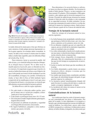 Para determinar si la secreción láctea es suficien-
                                                                 te, basta con observar algunos detalles. Si al terminar la
                                                                 tetada el bebé duerme 2 horas y su peso aumenta a un
                                                                 ritmo normal (35 g diarios, 250 g semanales o 500 g quin-
                                                                 cenales), cabe suponer que la secreción mamaria es su-
                                                                 ficiente. El grado de repleción que alcanzan las mamas
                                                                 durante el intervalo entre las tetadas es otro exponente
                                                                 de su capacidad secretora. Se debe estimular a la ma-
                                                                 dre para que amamante de modo exclusivo a su hijo du-
                                                                 rante por lo menos los 4 primeros meses. Suele aconse-
                                                                 jarse el destete a partir de los 9 meses de edad del niño.

                                                                 Ventajas de la lactancia natural
                                                                      Entre las ventajas de la lactancia natural se resu-
Fig. 18.11. Posición de la madre y el bebé para la lactancia.    men las siguientes:
La cabeza del niño se apoya sobre el brazo de la madre. La
mama es sostenida con la mano de la madre y el dedo pulgar        1. La leche humana tiene propiedades antiinfecciosas
presiona sobre la parte superior, mientras los restantes sos-        que protegen al bebé de infecciones por virus, bac-
tienen la mama desde abajo.                                          terias y parásitos en los primeros meses de vida.
                                                                  2. Es un alimento completo que por ser específico de
la madre abarcará la mama para evitar que obstruya su                especie, provee al bebé de los nutrientes requeridos,
nariz mientras el dedo pulgar presiona ligeramente so-               tanto en cantidad como en calidad.
bre la parte superior, los restantes dedos sostendrán la          3. Los niños alimentados al pecho de la madre presen-
mama. Se debe evitar sostener la mama entre los dedos                tan una mejor evolución psicológica debida a la es-
índice y medio (tipo cigarrillo), pues esto dificulta el flujo       trecha relación afectiva materna-hijo.
                                                                  4. Está siempre fresca, disponible a la temperatura
de la leche (Fig. 18.11).
                                                                     adecuada, libre de contaminación bacteriana y no
      Para comenzar a lactar se acercará la mejilla del
                                                                     hay que invertir tiempo en su preparación, ni necesi-
niño al seno, y en virtud del reflejo de rotación o búsque-          ta cocción.
da se dirigirá hacia el pezón. No se debe tocar la                5. Lactar es mucho más barato que dar sucedáneos de
mejilla opuesta al acercarlo, pues se obtendrá un efec-              la leche.
to contrario. Es importante asegurarse que el pezón y la          6. Los bebés alimentados a pecho tienen con menos
areola se hallen bien dentro de la boca con el objetivo de           frecuencia cólicos, alergias o eczemas que los
que el niño pueda succionar la leche mediante la acción              lactados artificialmente.
de la mandíbula, la lengua y los carrillos. Al finalizar la       7. Las madres que lactan tienen, usualmente, períodos
tetada, se hace abrir la boca al bebé mediante ligera                más largos de infertilidad después del parto, lo que
                                                                     permite espaciar los embarazos.
compresión de las mejilla para evitar el vacío que causa
                                                                  8. La lactancia natural inmediatamente después del
la formación de fisuras o escoriaciones en el pezón que
                                                                     parto favorece la contracción del útero y ayuda a la
dificultarían con posterioridad la lactancia general.
                                                                     madre a recuperar rápidamente su figura.
       Se deben llevar a cabo las reglas siguientes:              9. La incidencia del cáncer de mama es menor en las
                                                                     mujeres que han lactado.
 • En cada tetada se ofrecerán ambos pechos, pero
     por lo menos uno se vaciará por completo, comen-            Contraindicaciones de la lactancia
     zando por el otro la próxima vez..                          natural
 •   Cada tetada se prolongará hasta unos 10 ó 15 min.
                                                                       Las condiciones bajo las cuales la lactancia mater-
 •   No existe para la madre ningún alimento galactógeno.        na está contraindicada son pocas o infrecuentes. Por
     Seguirá dieta normal.                                       parte de la madre, lo más importante es su negativa a
 •   Se procurará un ambiente de placidez y seguridad            lactarlo, que está determinado por razones de índole per-
     en el hogar,libre de tensiones emocionales.                 sonal no médicas. Las infecciones graves, tales como
 •   No ingerir barbitúricos, purgantes u otros medica-          el SIDA (seropositiva o enferma), la tuberculosis grave
     mentos que pasen a la leche.                                abierta, la fiebre tifoidea, la hepatitis, las infecciones por

                     192                                                                                               Tomo I
 