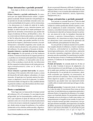 Etapa intrauterina o período prenatal                         da por un personal altamente calificado. Cualquier con-
      Esta etapa se divide en tres etapas de tres meses       tingencia dará al traste con la vida o será fuente de una
cada una.                                                     afección futura, si no es resuelta adecuadamente en tiem-
                                                              po y forma (trauma obstétrico, anoxia, hipotermia,
Primer trimestre o período embrionario. Se carac-
                                                              hipoglucemia, etc.).
teriza por una rápida diferenciación celular y organo-
génesis acelerada. Desde el punto de vista patológico es      Etapa extrauterina o período posnatal
un período de elevada mortalidad, teniendo como cau-                Este período se extiende hasta los 27 días de edad
sas las anormalidades de los genes y de los cromosomas,       y es extremadamente importante, ya que en esta se con-
y las alteraciones en el estado de salud de la madre,         solidan los cambios producidos durante el parto y conti-
aunque ambas pueden a veces, interrela-cionarse; por          núa la adaptación al medio extrauterino. Además, se
ejemplo, la edad avanzada de la madre predispone a la         instaura y consolida la lactancia materna, que constituye
aparición de anomalías cromosómicas que pueden dar            la alimentación ideal del ser humano durante los prime-
origen al síndrome de Down, de Klinefelter y otros. Al        ros seis meses de la vida. La inmadurez funcional de
no existir todavía la barrera placentaria, es relativamen-    sistemas y aparatos (inmunológico, enzimático,
te fácil la infección directa del embrión por gérmenes        hemostático, etc.) determina un mayor riesgo de pade-
presentes en la madre, que pueden interferir en la for-       cer alteraciones como consecuencia de agresiones del
mación de los órganos y determinar la muerte y las mal-       medio ambiente, principalmente las infecciosas.
formaciones o anomalías congénitas como sucede con                  En este período se traducen muchos de los proble-
la rubéola materna durante las ocho primeras semanas          mas surgidos durante el embarazo y el parto o nacimien-
del embarazo. En este período es frecuente el aborto.         to (hipoxia, enfermedad de la membrana hialina,
Segundo trimestre o período fetal precoz, interme-            hemorragias pulmonares, interventriculares, aspiración
dio o temprano. En este período ya no hay tendencia           de meconio, anomalías congénitas, infecciones, etc.) y
al aborto. Comienza la función de los órganos primitivos      presenta una alta mortalidad. Se manifiestan los proble-
y se produce un crecimiento principalmente en longitud.       mas del bajo peso al nacer, el síndrome de dificultad res-
La placenta se establece y el intercambio entre la ma-        piratoria, el síndrome de incompatibilidad sanguínea y
dre y el feto se produce a través de ella. Las infecciones    otras causas.
del feto requieren la infección previa de la placenta (con-   Período del lactante. Se extiende desde los 28 días al
tagio-transplacentario) como en la sífilis y la               año de edad. Continúa el proceso de adaptación a la
toxoplasmosis.                                                vida extrauterina en el seno del hogar, en el que depende
Tercer trimestre o período fetal tardío. Se caracte-          de la madre para satisfacer sus necesidades afectivas y
riza porque el feto aumenta sobre todo en peso, a causa       de alimentación. Es un período de crecimiento y desa-
del desarrollo del tejido adiposo subcutáneo y la masa        rrollo acelerados que requieren, en consecuencia, un
muscular. Al igual que en el período anterior las infec-      aporte suficiente de nutrientes. Son frecuentes los tras-
ciones se adquieren a través de la placenta. La malnu-        tornos digestivos agudos y crónicos, y las infecciones
trición de la madre a lo largo de su vida y también durante   respiratorias que pueden tener una repercusión desfa-
la gestación conduce a una alta incidencia de fetos muer-     vorable sobre el estado nutricional que da lugar a la des-
                                                              nutrición.
tos o niños de bajo peso al nacer.
                                                              Período preescolar. Comprende desde el año hasta
Parto o nacimiento                                            los 4 años de edad. El crecimiento físico toma un ritmo
      Tiene lugar una vez transcurrido el tiempo normal       más lento, lo cual determina un compromiso particular y
                                                              diferente frente a la ingestión de alimentos si lo compa-
del embarazo (38 a 42 semanas). Es una etapa de gran
                                                              ramos con el período anterior. En este período se presenta
peligrosidad por los trascendentales cambios que ocu-
                                                              la llamada anorexia fisiológica: el niño come menos y su
rren y que requieren el ajuste de toda una serie de me-
                                                              comportamiento es irregular en este sentido, lo cual cons-
canismos como son: el cese de la circulación placentaria      tituye un hecho normal que debe comunicarse a los pa-
y el inicio de un nuevo sistema de oxigenación de la san-     dres para eliminar ansiedades, preocupaciones y la creación
gre, donde entran en juego los pulmones y los cambios         de hábitos incorrectos de alimentación que gravitan sobre
sustanciales en los sistemas cardiovascular y digestivo.      toda su vida futura (obesidad). Es un período de gran
La asistencia médica en este momento debe ser brinda-         desarrollo psicomotor con el que se logra un

Parte I. Práctica pediátrica en Cuba                                                                5
 