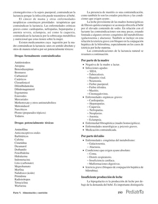 citomegalovirus o la sepsis puerperal, contraindican la            La presencia de mastitis es una contraindicación,
lactancia porque la infección puede trasmitirse al bebé.     como también lo son los estados psicóticos y las condi-
      El cáncer de mama y otras enfermedades                 ciones que exigen ayuno .
neoplásicas constituyen prioridades terapéuticas que               La leche proveniente de las madres homocigóticas
contraindican la lactancia. Las enfermedades crónicas        de fibrosis quística tampoco se aconseja ofrecerla al bebé
graves como: cardiopatías, nefropatías, hepatopatías y       por el elevado contenido de sodio. En relación con el
anemia severa, eclampsia, así como la caquexia,              lactante las contraindicaciones son muy pocas, estando
contraindican la lactancia por la sobrecarga metabólica      limitada a algunos errores congénitos del metabolilsmo
y nutricional que estas tienen sobre la mujer.               (galactosemia y alactasia). También se incluye en esta
      Existen medicamentos cuya ingestión por la ma-         relación la ictericia grave con bloqueo en la conjugación
dre contraindican la lactancia: unos en sentido absoluto y   hepática de la bilirrubina, especialmente en los casos de
                                                             ictericia por leche materna.
otros de manera relativa por ser potencialmente tóxicos:
                                                                   Las contraindicaciones de la lactancia natural se
                                                             resumen a continuación.
 Drogas formalmente contraindicadas
                                                             Por parte de la madre
 Antitiroiodeos
 Atropina                                                     • Negativa de la madre a lactar.
 Benzodiazepinas                                              • Infecciones agudas:
 Bromuros                                                        − SIDA.
                                                                 − Tuberculosis.
 Carbamizol
                                                                 − Hepatitis viral.
 Catárticos
                                                                 − Neumonía.
 Cloranfenicol
                                                                 − Fiebre puerperal.
 Difenilhidantoína                                               − Fiebre tifoidea.
 Dihidrotaquisterol                                              − Mastitis.
 Ergotamina                                                      − Citomegalovirus.
 Esteroides                                                   • Enfermedades orgánicas graves:
 Mercuriales                                                     − Cardiopatías.
 Methotrexate y otros antimetabolitos                            − Hepatopatías.
 Metronidazol                                                    − Caquexia.
 Narcóticos                                                      − Nefropatías.
 Plomo (preparados tópicos)                                      − Neoplasias.
 Yoduros                                                         − Anemia.
                                                                 − Eclampsia.
 Drogas potencialmente tóxicas                                • Enfermedad fibroqüística (madre homocigótica).
                                                              • Enfermedades neurológicas y psicosis graves.
 Aminofilina                                                  • Medicación contraindicada.
 Anticonceptivos orales
 Barbitúricos                                                Por parte del niño
 Cafeína                                                      • Enfermedadcs congénitas del metabolismo:
 Cimetidina                                                      − Galactosemia.
 Dicumarol                                                       − Alactasia.
 Dorbantilo                                                   • Condicioncs que exigen ayuno absoluto:
 Fenolftaleína                                                   − Coma.
 Hidralazina                                                     − Distrés respiratorio.
 Indometacina                                                    − Insuficiencia cardíaca.
 Litio (carbonato)                                               − Malformaciones digestivas.
 Meprobamato                                                  • Ictericia grave (bloqueo de conjugación hepática de
 Morfina                                                        bilirrubina).
 Nalidíxico (ácido)
 Primidona                                                   Insuficiente producción de leche
 Radioisótopos
 Tetraciclina                                                     La hipogalactia es la producción de leche por de-
 Warfarina                                                   bajo de la demanda del bebé. Es importante distinguirla

Parte V. Alimentación y nutrición                                                              193
 