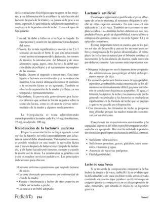 de las variaciones fisiológicas que ocurren en las muje-      Lactancia artificial
res, y su diferenciación la establece la satisfacción del           Cuando por algún motivo justificado se priva al lac-
lactante después de la tetada y su ganancia de peso a un      tante de la leche materna, el sustituto obligado es la le-
ritmo esperado, lo que indica la suficiencia cuantitativa y   che de otras especies animales. En este caso, el más
cualitativa de la producción de leche. Existen 4 tipos de     utilizado es 1a de vaca. También en ocasiones se em-
hipogalactia:                                                 plea la cabra. Las distintas leches difieren en sus pro-
                                                              piedades físicas, grado de digestibilidad, valor calórico y
 • Inicial. Se debe a fallas en el reflejo de bajada. Es      composición química, como se vio en la figura 18.4 y en
    excepcional y ocurre en las primeras horas después        epígrafes anteriores.
    del parto.                                                      Es muy importante tener en cuenta, que en los paí-
 • Precoz. Es la más significativa y sucede a las 2 ó 3       ses en vías de desarrollo y aun en los sectores más po-
    semanas de nacido el bebé, lo que está relacionado        bres y marginados de los países desarrollados, el reem-
    con el no inicio temprano de la lactancia; los errores    plazo de la lactancia natural por el biberón conduce al
    de técnica; la introducción del biberón y de otros        incremento de la incidencia de diarrea, mala nutrición
    alimentos (agua, jugos, otras leches); la débil suc-      por defecto y muerte. Las razones más importantes son:
    ción (falta de reflejos) y el vaciamiento incompleto
    de las mamas.
                                                               • Ninguna leche que no sea la humana tiene propieda-
                                                                  des antiinfecciosas para proteger al bebé en los pri-
 • Tardía. Ocurre al segundo o tercer mes. Está muy
                                                                  meros meses de vida.
    ligada a factores socioculturales y a la motivación
                                                               • En un medio pobre con limitaciones de agua potable,
    materna. Una menor dedicación reduce el estímulo
                                                                  utensilios, combustible; mala conservación de los ali-
    y la secreción láctea se va agotando. También se
                                                                  mentos es extremadamente difícil preparar un bibe-
    observa la separación de la madre y el hijo, ya sea           rón en condiciones higiénicas aceptables. El agua, el
    temporal o permanentemente.                                   biberón, las teteras, la leche y las manos están por lo
 • Secundaria. Es provocada, generalmente, por facto-             general contaminadas y las bacterias se multiplican
    res externos que actúan de forma negativa sobre la            rápidamente en la fórmula de leche que se prepara
    secreción láctea, como es el caso de ciertas enfer-           y que no se guarda en refrigeración.
    medades de la madre y algunos medicamentos.                • Con frecuencia, las fórmulas de leche se preparan
                                                                  muy diluidas porque las madres tratan de economi-
    La hipogalactia se trata administrando                        zar por su alto costo.
metoclopramida a la madre cada 8 h, 10 mg; fenotiazinas,
25 mg, o sulpiride, 100 mg.                                        Conociendo los requerimientos nutricionales y la
                                                              capacidad digestiva del niño es posible preparar una fór-
Reinducción de la lactancia materna                           mula láctea apropiada. Marriott ha señalado 4 postula-
      El que la secreción láctea se haya agotado o esté       dos esenciales para lograr una lactancia artificial correcta:
en vías de hacerlo, no indica necesariamente que la lac-
tancia natural deba abandonarse, Valorando las causas,         • Suficiente valor calórico.
es posible reinducir en una madre la secreción láctea          • Suficientes proteínas, grasas, glúcidos, sales mine-
aun 2 meses después de haberse interrumpido la lactan-            rales, vitaminas y agua.
cia, y sin haber lactado previamente, siempre y cuando         • Ausencia de bacterias patógenas.
la madre así lo desee. La reinducción se practica con          • Fácil digestibilidad.
éxito en muchos servicios pediátricos. Las principales
indicaciones para ella son:
                                                              Leche de vaca fresca
 • Lactante enfermo o pretérmino que no pudo lactarse
                                                                    Si se recuerda la composición comparativa de las
    de inicio.
                                                              leches de mujer y de vaca, (tabla18.11) es evidente que
 • Lactante destetado precozmente por enfermedad de           la dificultad de la de vaca sin diluir reside en su elevado
    él o de la madre.                                         contenido en caseína (que produce en el estómago un
 • Alergia o intolerancia a leches de otras especies en       coágulo grande y compacto) y en su alta proporción de
    bebés no lactados a pecho.                                sales minerales, que retarda el inicio de la digestión
 • Lactancia a un bebé adoptado.                              gástrica.

                    194                                                                                            Tomo I
 