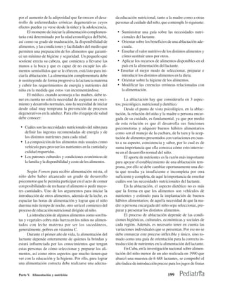 por el aumento de la adiposidad que favorecen el desa-        da educación nutricional, tanto a la madre como a otras
rrollo de enfermedades crónicas degenerativas cuyos           personas al cuidado del niño, que contemple lo siguiente:
efectos pueden ya verse desde la niñez y la adolescencia.
      El momento de iniciar la alimentación complemen-         • Suministrar una guía sobre las necesidades nutri-
taria está determinado por la edad cronológica del bebé,           cionales del lactante.
así como su grado de maduración, la disponibilidad de          •   Orientar sobre los beneficios de una ablactación ade-
alimentos, y las condiciones y facilidades del medio que           cuada.
permiten una preparación de los alimentos que garanti-         •   Enseñar el valor nutritivo de los distintos alimentos y
ce un mínimo de higiene y seguridad. Un pequeño que                cómo sustituir unos por otros.
sostiene erecta su cabeza, que comienza a llevarse las         •   Aplicar los recursos de alimentos disponibles en el
manos a la boca y que es capaz de no escupir los ali-              país en la alimentación del lactante.
mentos semisólidos que se le ofrecen, está listo para ini-     •   Enseñar el mejor modo de seleccionar, preparar e
ciar la ablactación. La alimentación complementaria debe           introducir los distintos alimentos en la dieta.
ir sustituyendo de forma progresiva la lactancia materna       •   Orientar sobre la higiene de los alimentos.
y cubrir los requerimientos de energía y nutrientes del        •   Modificar las creencias erróneas relacionadas con
niño en la medida que estos van incrementándose.                   la alimentación.
      El médico, cuando aconseja a las madres, debe te-
ner en cuenta no solo la necesidad de asegurar un creci-            La ablactación hay que considerarla en 3 aspec-
miento y desarrollo normales, sino la necesidad de iniciar    tos; psicológico, nutricional y dietético.
desde edad muy temprana la prevención de procesos                   Desde el punto de vista psicológico, en la ablac-
degenerativos en la adultez. Para ello el equipo de salud     tación, la relación del niño y la madre o persona encar-
debe conocer:                                                 gada de su cuidado, es fundamental, ya que por medio
                                                              de esta relación es que él desarrolla sus funciones
 • Cuáles son las necesidades nutricionales del niño para     psicomotoras y adquiere buenos hábitos alimentarios
   definir las ingestas recomendadas de energía y de          como son el manejo de la cuchara, de la taza y la acep-
   los distintos nutrientes para cada edad.                   tación de alimentos presentados con variaciones en cuan-
 • La composición de los alimentos más usuales como           to a su aspecto, consistencia y sabor, por lo cual es de
   vehículo para proveer los nutrientes en la cantidad y      suma importancia que ella conozca cómo esto intervie-
   calidad requeridas.                                        ne en el desarrollo normal del niño.
 • Los patrones culturales y condiciones económicas de              El aporte de nutrientes es la razón más importante
   la familia y la disponibilidad y costo de los alimentos.   para apoyar el establecimiento de una ablactación tem-
                                                              prana, por ello se debe cambiar oportunamente una die-
      Según Fomon para recibir alimentación mixta, el         ta que resulta ya insuficiente e incompleta por otra
niño debe haber alcanzado un grado de desarrollo              suficiente y completa, de aquí la importancia de enseñar
psicomotor que le permita participar en el acto de comer      cuáles son las necesidades nutricionales del lactante.
con posibilidades de rechazar el alimento o pedir mayo-             En la ablactación, el aspecto dietético no es más
res cantidades. Uno de los argumentos para iniciar la         que la forma en que los alimentos son vehículos de
introducción de otros alimentos, además de la leche, es       nutrientes y estímulo para la implantación de buenos
espaciar las horas de alimentación y lograr que el niño       hábitos alimentarios; de aquí la necesidad de que la ma-
duerma más tiempo de noche, otro sería el comienzo del        dre o persona encargada del niño sepa seleccionar, pre-
proceso de educación nutricional dirigido al niño.            parar y presentar los distintos alimentos.
      La introducción de algunos alimentos como son fru-            El proceso de ablactación depende de las condi-
tas y vegetales cobra más fuerza en los niños no alimen-      ciones higiénicas, culturales, económicas y sociales de
tados con leche materna por ser los sucedáneos,               cada región. Además, es necesario tener en cuenta las
generalmente, pobres en vitamina C.                           variaciones individuales que se presentan. Por eso no se
      Durante el primer año de vida, la alimentación del      debe enmarcar este proceso inflexible y único, sino to-
lactante depende enteramente de quienes la brindan y          mado como una guía de orientación para la correcta in-
estará influenciada por los conocimientos que tengan          troducción de nutrientes en la alimentación del lactante.
estas personas de cómo seleccionar y preparar los ali-              En Cuba, en la investigación nacional sobre alimen-
mentos, así como otros aspectos que mucho tienen que          tación del niño menor de un año realizada en 1990 que
ver con la educación y la higiene. Por ello, para lograr      abarcó una muestra de 6 688 lactantes, se comprobó el
una alimentación correcta debe realizarse una adecua-         alto índice de introducción precoz para los jugos de frutas

Parte V. Alimentación y nutrición                                                                199
 