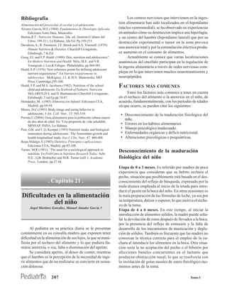 Bibliografía                                                                Los centros nerviosos que intervienen en la inges-
                                                                      tión alimentaria han sido localizados en el hipotálamo
Alimentación del preescolar, el escolar y el adolescente
Álvarez García, M.E.(1984): Fundamentos de Dietologia Aplicada.       (núcleo ventromedial), se ha observado en experiencias
     Ediciones Astro Data, Maracaibo.                                 en animales cómo su destrucción implica una hiperfagia;
Burton,B.T.: Nutrición Humana. 2da. ed., Instituto Cubano del         y un centro del hambre (hipotálamo lateral) que por su
     Libro, 199-211, La Habana, 2da Ed. Pp.199-211.                   destrucción experimental o tumor en la zona provoca
Davidson, S., R. Passmore, J.F. Brock and A.S. Truswell. (1979):
     Human Nutrition & Dieteties. Churchill Livingstone,
                                                                      una anorexia total y por la estimulación eléctrica produ-
     Edinburgh, 7 th.Ed.                                              ce aumento en el consumo de alimentos.
Gong, EJ. and F.P. Heald. (1988): Diet, nurrition and adolescence”.         Actualmente se conoce que varias localizaciones
     En Modern Nutrition and Health. Shils, M.E. and V.R.             anatómicas del encéfalo participan en la regulación de
     Young(eds.). Lea & Febiger, Philadelphia, pp.969-981.            la ingesta alimentaria a través de redes nerviosas com-
Heald, E.P. (1976): New reference points for defining adolescent
     nurrient requirements”. En Nutrien trequirements in              plejas en la que intervienen muchos neurotrasmisores y
     adolescence. McKigney, J.I. & H.N. Munro(eds). MIT               neuropéptidos.
     Press, Cambridge,295-308.
Heald, F.P. and M.S. Jacobson (1982): Nutrition of the school
     child and adolescent. En Textbook of Pediatric Nutricion
                                                                      FACTORES MÁS COMUNES
     McLAREN,D.S. and D. Burman(eds) Churchill Livingstone,                Entre los factores más comunes a tener en cuenta
     Edinburgh, 2 nd.Ep.pp.74-87.                                     en el rechazo del alimento o la anorexia en el niño, de
Hernández, M.: (1985) Alimentación Infantil. Ediciones CEA,           acuerdo, fundamentalmente, con los períodos de edades
     Madrid, pp.69-94                                                 en que ocurre, se pueden citar los siguientes:
Moore, D.C.(1993): Body image and eating behavior in
     adolescents. J Am. Coll. Nutr., 12: 505-510.                      • Desconocimiento de la maduración fisiológica del
Porrata C.(2004): Guía alimentaria para la población cubana mayor
                                                                           niño.
     de dos años de edad. En “Una propuesta de vida saludable.
     MINSAP, INHA, La Habana.
                                                                       •   Errores en los hábitos alimentarios.
Post, G.B. and C.G. Kemper (1993) Nutrient intake and biological       •   Manejo psicológico inadecuado.
     maturation during adolescente. The Ámsterdam growth and           •   Enfermedades orgánicas y déficit nutricional.
     health longitudinal study. Eur.J. Clin. Nutr., 47: 400-408.       •   Alteraciones psicológicas o psiquiátricas.
Rojas Hidalgo, E.(1985); Dietética. Principios y aplicaciones.
     Ediciones CEA, Madrid, pp.93-108.
Turner, M.R.(1981): ‘The need for a sociological approach to
     nutrition. En Prob1ems in Nutrition Research Today. Aebi.
                                                                      Desconocimiento de la maduración
     H.E., G.B. Brubacher and M.R. Turner (ed5.): Academic            fisiológica del niño
     Press, London, pp.27.44.
                                                                      Etapa de 0 a 3 meses. Es referido por madres de poca
                                                                      experiencia que consideran que su bebito rechaza el
                                                                      pecho, situación que posiblemente está basada en el des-
                    . Capítulo 21 .                                   conocimiento del reflejo de búsqueda, expresado por la
                                                                      mala técnica empleada al inicio de la tetada para intro-
                                                                      ducir el pezón en la boca del niño. En otras ocasiones es
Dificultades en la alimentación                                       la mala preparación de las fórmulas de leche, ya sea por
                                                                      su temperatura, dulzor o espesor, lo que motiva el recha-
           del niño                                                   zo de la toma.
      Ángel Martínez González, Manuel Amador García †
                                                                      Etapa de 4 a 6 meses. En este tiempo, al iniciar la
                                                                      introducción de alimentos sólidos, la madre puede seña-
                                                                      lar la devolución de estos después de llevados a la boca,
                                                                      por la presencia del reflejo de extrusión y la falta de
       Al pediatra en su práctica diaria se le presentan              desarrollo de los mecanismos de masticación y deglu-
comúnmente en su consulta madres que exponen tener                    ción de sólidos. También es frecuente que las madres no
dificultad en la alimentación de sus hijos, la que se mani-           conozcan la técnica correcta para el empleo de la cu-
fiesta por el rechazo del alimento y lo que pudiera lla-              chara al introducir los alimentos en la boca. Otra situa-
marse anorexia, o sea, falta o disminución del apetito.               ción sería la no aceptación del pecho o el biberón por
       Se considera apetito, al deseo de comer, mientras              afecciones banales concurrentes en el lactante que
que el hambre es la percepción de la necesidad de inge-               producen obstrucción nasal, lo que se resolvería con
rir alimentos que de no realizarse se convierte en sensa-             la instilación de gotas nasales de suero fisiológico mo-
ción dolorosa.                                                        mentos antes de la toma.

                      207                                                                                          Tomo I
 