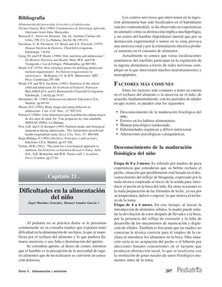 Bibliografía                                                                Los centros nerviosos que intervienen en la inges-
                                                                      tión alimentaria han sido localizados en el hipotálamo
Alimentación del preescolar, el escolar y el adolescente
Álvarez García, M.E.(1984): Fundamentos de Dietologia Aplicada.       (núcleo ventromedial), se ha observado en experiencias
     Ediciones Astro Data, Maracaibo.                                 en animales cómo su destrucción implica una hiperfagia;
Burton,B.T.: Nutrición Humana. 2da. ed., Instituto Cubano del         y un centro del hambre (hipotálamo lateral) que por su
     Libro, 199-211, La Habana, 2da Ed. Pp.199-211.                   destrucción experimental o tumor en la zona provoca
Davidson, S., R. Passmore, J.F. Brock and A.S. Truswell. (1979):
     Human Nutrition & Dieteties. Churchill Livingstone,
                                                                      una anorexia total y por la estimulación eléctrica produ-
     Edinburgh, 7 th.Ed.                                              ce aumento en el consumo de alimentos.
Gong, EJ. and F.P. Heald. (1988): Diet, nurrition and adolescence”.         Actualmente se conoce que varias localizaciones
     En Modern Nutrition and Health. Shils, M.E. and V.R.             anatómicas del encéfalo participan en la regulación de
     Young(eds.). Lea & Febiger, Philadelphia, pp.969-981.            la ingesta alimentaria a través de redes nerviosas com-
Heald, E.P. (1976): New reference points for defining adolescent
     nurrient requirements”. En Nutrien trequirements in              plejas en la que intervienen muchos neurotrasmisores y
     adolescence. McKigney, J.I. & H.N. Munro(eds). MIT               neuropéptidos.
     Press, Cambridge,295-308.
Heald, F.P. and M.S. Jacobson (1982): Nutrition of the school
     child and adolescent. En Textbook of Pediatric Nutricion
                                                                      FACTORES MÁS COMUNES
     McLAREN,D.S. and D. Burman(eds) Churchill Livingstone,                Entre los factores más comunes a tener en cuenta
     Edinburgh, 2 nd.Ep.pp.74-87.                                     en el rechazo del alimento o la anorexia en el niño, de
Hernández, M.: (1985) Alimentación Infantil. Ediciones CEA,           acuerdo, fundamentalmente, con los períodos de edades
     Madrid, pp.69-94                                                 en que ocurre, se pueden citar los siguientes:
Moore, D.C.(1993): Body image and eating behavior in
     adolescents. J Am. Coll. Nutr., 12: 505-510.                      • Desconocimiento de la maduración fisiológica del
Porrata C.(2004): Guía alimentaria para la población cubana mayor
                                                                           niño.
     de dos años de edad. En “Una propuesta de vida saludable.
     MINSAP, INHA, La Habana.
                                                                       •   Errores en los hábitos alimentarios.
Post, G.B. and C.G. Kemper (1993) Nutrient intake and biological       •   Manejo psicológico inadecuado.
     maturation during adolescente. The Ámsterdam growth and           •   Enfermedades orgánicas y déficit nutricional.
     health longitudinal study. Eur.J. Clin. Nutr., 47: 400-408.       •   Alteraciones psicológicas o psiquiátricas.
Rojas Hidalgo, E.(1985); Dietética. Principios y aplicaciones.
     Ediciones CEA, Madrid, pp.93-108.
Turner, M.R.(1981): ‘The need for a sociological approach to
     nutrition. En Prob1ems in Nutrition Research Today. Aebi.
                                                                      Desconocimiento de la maduración
     H.E., G.B. Brubacher and M.R. Turner (ed5.): Academic            fisiológica del niño
     Press, London, pp.27.44.
                                                                      Etapa de 0 a 3 meses. Es referido por madres de poca
                                                                      experiencia que consideran que su bebito rechaza el
                                                                      pecho, situación que posiblemente está basada en el des-
                    . Capítulo 21 .                                   conocimiento del reflejo de búsqueda, expresado por la
                                                                      mala técnica empleada al inicio de la tetada para intro-
                                                                      ducir el pezón en la boca del niño. En otras ocasiones es
Dificultades en la alimentación                                       la mala preparación de las fórmulas de leche, ya sea por
                                                                      su temperatura, dulzor o espesor, lo que motiva el recha-
           del niño                                                   zo de la toma.
       Ángel Martínez González, Manuel Amador García †
                  n
                                                                      Etapa de 4 a 6 meses. En este tiempo, al iniciar la
                                                                      introducción de alimentos sólidos, la madre puede seña-
                                                                      lar la devolución de estos después de llevados a la boca,
                                                                      por la presencia del reflejo de extrusión y la falta de
       Al pediatra en su práctica diaria se le presentan              desarrollo de los mecanismos de masticación y deglu-
comúnmente en su consulta madres que exponen tener                    ción de sólidos. También es frecuente que las madres no
dificultad en la alimentación de sus hijos, la que se mani-           conozcan la técnica correcta para el empleo de la cu-
fiesta por el rechazo del alimento y lo que pudiera lla-              chara al introducir los alimentos en la boca. Otra situa-
marse anorexia, o sea, falta o disminución del apetito.               ción sería la no aceptación del pecho o el biberón por
       Se considera apetito, al deseo de comer, mientras              afecciones banales concurrentes en el lactante que
que el hambre es la percepción de la necesidad de inge-               producen obstrucción nasal, lo que se resolvería con
rir alimentos que de no realizarse se convierte en sensa-             la instilación de gotas nasales de suero fisiológico mo-
ción dolorosa.                                                        mentos antes de la toma.

Parte V. Alimentación y nutrición                                                                      207
 