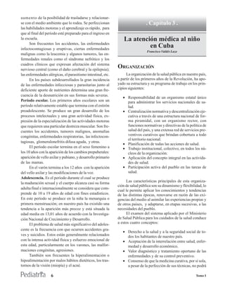 aumento de la posibilidad de trasladarse y relacionar-
se con el medio ambiente que lo rodea. Se perfeccionan                          . Capítulo 3 .
las habilidades motoras y el aprendizaje es rápido, para
que al final del período esté preparado para el ingreso en
la escuela.                                                       La atención médica al niño
      Son frecuentes los accidentes, las enfermedades
infectocontagiosas y eruptivas, ciertas enfermedades
                                                                           en Cuba
                                                                                Francisco Valdés Lazo
malignas como la leucemia y algunos tumores, las en-
fermedades renales como el síndrome nefrótico y los
cuadros clínicos que expresan afectación del sistema
nervioso central (como el daño cerebral y la epilepsia);
                                                              ORGANIZACIÓN
las enfermedades alérgicas, el parasitismo intestinal, etc.        La organización de la salud pública en nuestro país,
      En los países subdesarrollados la gran incidencia       a partir de los primeros años de la Revolución, ha apo-
de las enfermedades infecciosas y parasitarias junto al       yado su estructura y su programa de trabajo en los prin-
deficiente aporte de nutrientes determina una gran fre-       cipios siguientes:
cuencia de la desnutrición en sus formas más severas.
                                                                 • Responsabilidad de un organismo estatal único
Período escolar. Los primeros años escolares son un                para administrar los servicios nacionales de sa-
período relativamente estable que termina con el estirón           lud.
preadolescente. Se produce un gran desarrollo de los             • Centralización normativa y descentralización eje-
procesos intelectuales y una gran actividad física, ex-            cutiva a través de una estructura nacional de for-
presión de la especialización de las actividades motoras           ma piramidal, con un organismo rector, con
que requieren una particular destreza muscular. Son fre-           funciones normativas y directivas de la política de
cuentes los accidentes, tumores malignos, anomalías                salud del país, y una extensa red de servicios pre-
congénitas, enfermedades respiratorias, las infectocon-            ventivos curativos que brindan cobertura a todo
                                                                   el territorio nacional.
tagiosas, glomerulonefritis difusa aguda, y otras.
                                                                 • Planificación de todas las acciones de salud.
      El período escolar termina en el sexo femenino a           • Trabajo institucional, colectivo, en todos los nú-
los 10 años con la aparición de los cambios prepuberales:          cleos de la organización.
aparición de vello axilar y pubiano, y desarrollo primario       • Aplicación del concepto integral en las activida-
de las mamas.                                                      des de salud.
      En el varón termina a los 12 años con la aparición         • Participación activa del pueblo en las tareas de
del vello axilar y las modificaciones de la voz.                   salud.
Adolescencia. Es el período durante el cual se produce
la maduración sexual y el cuerpo alcanza casi su forma             Las características principales de esta organiza-
                                                              ción de salud pública son su dinamismo y flexibilidad, lo
adulta final e internacionalmente se considera que com-
                                                              cual le permite aplicar los conocimientos y tendencias
prende de 10 a 19 años de edad con fines estadísticos.        de las distintas épocas, renovarse en razón de las exi-
En este período se produce en la niña la menarquia o          gencias del medio al asimilar las experiencias propias y
primera menstruación; en nuestro país ha existido una         de otros países, y adaptarse, en etapas sucesivas, a las
tendencia a la aparición más precoz y está situada la         necesidades del pueblo.
edad media en 13,01 años de acuerdo con la Investiga-              El examen del sistema aplicado por el Ministerio
ción Nacional de Crecimiento y Desarrollo.                    de Salud Pública para los cuidados de la salud conduce
      El problema de salud más significativo del adoles-      a estos cuatro conceptos:
cente es la frecuencia con que ocurren accidentes gra-
                                                                 • Derecho a la salud y a la seguridad social de to-
ves y suicidios. Estos están generalmente relacionados             dos los habitantes de nuestro país.
con la intensa actividad física y esfuerzo emocional de          • Aceptación de la interrelación entre salud, enfer-
esta edad, particularmente en los varones, las malfor-             medad y desarrollo económico.
maciones congénitas, agresiones.                                 • Valor diagnóstico y tratamiento oportuno de las
      También son frecuentes la hiperalimentación o                enfermedades y de su control preventivo.
hipoalimentación por malos hábitos dietéticos, los tras-         • Consenso de que la medicina curativa, por sí sola,
tornos de la visión (miopía) y el acné.                            a pesar de la perfección de sus técnicas, no podrá

                    6                                                                                           Tomo I
 