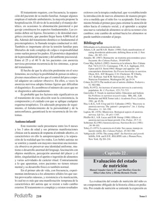 El tratamiento requiere, con frecuencia, la separa-        exitosos con la terapia conductual, que va estableciendo
ción del paciente de su medio familiar. Aunque algunos           la introducción de nuevos alimentos de manera progre-
emplean el método ambulatorio, la mayoría propone la             siva a medida que el niño los va aceptando. Este trata-
hospitalización. El alivio de la ansiedad y el manejo die-       miento brinda el primer paso para orientar la atención de
tético, en ocasiones la alimentación parenteral o por            niños hacia el contacto social, y al aprender a aceptar
gavaje constituyen los aspectos fundamentales. Las co-           una nueva variedad de alimentos se alivia su temor a los
midas deben ser ligeras, frecuentes y de densidad ener-          cambios: este cambio de actitud hacia los alimentos se
gética creciente, que pueden llegar hasta 4,000 kcal al          puede también extender al juego.
día. Además del tratamiento dietético es fundamental el
psicoterapéutico, la llamada terapia conductual es útil.         Bibliografìa
También es importante aliviar la tensión familiar para           Dificultades en la alimentación del niño
liberarlos de todo complejo de culpa o responsabilidad           Adams, L.B. and M.A.B. Shafer. (1988): Early manifestations of
                                                                      eating disordersin adolescents: defining those at risk .J. Nutr.
como suelen pensar los padres. El pronóstico dependerá
                                                                      Educ., 20: 307-:313.
de la personalidad del paciente y del ambiente psicosocial.      Amador, M. (1967): Rumiación: un trastorno psicosomático poco
Entre el 25 y el 40 % de los pacientes con anorexia                   frecuente. Rev Cubana Pediatr., 39:649-659.
nerviosa presentan recurrencia de los síntomas, a pesar          Casas Maj, Ayllón L (2002): Anorexia en la infancia. Rev. Cubana
                                                                      Ped. 74(3):213-21. Castonguay, T.W., E.A. Applegate, D.E.
del tratamiento.                                                      Upton and J.S. Stern(1984): Hunger and appetite: old
      El hecho de que la afección predomine en el sexo                concepts/new distinctions. En Present knowledge in nutrition.
femenino, no excluye la posibilidad de pensar en niños y              Olson, R.E., H.P. Broquist, C.O. Chichester, W J Darby,
jóvenes masculinos en los que el control del peso corpo-              A.C. Kolbyejr. And R.M. Stalvey(eds.). 5th ed, The
                                                                      Nutricion Foundation, Washington DC pp.19-34.
ral adquiere un carácter obsesivo. En ellos, a veces la          Cohen, D.(1973) The medical care of autistic children. Pediatrics.
anorexia nerviosa adopta formas ligeras que dificultan                51: 903-906.
el diagnóstico. Es asombroso el número de casos que no           Dally, P.(1972). An increase of anorexia nervosa in a university
se diagnostica adecuadamente.                                         population. Br. J. Psychiatr., 123:,711-715.
                                                                 Gutzwiller, F. Trends in nutrition habits: Education and fashion.
      Es probable que los factores más significativos en              En Problems in nutrition research today. Mbi, HE., G.B.
el tratamiento de esta afección sean la consistencia, la              Brubacher and M.R.Turner (eds.): Academia Prees, London,
comprensión y el cuidado con que se aplique cualquier                 1981. pp 45-56.
esquema terapéutico. Un adecuado programa de segui-              Hsu, L.K.G., A.H. Crisp and J,S. Callender (1992): “Recovery in
                                                                      anorexia nervosa. The patient’s perspective”. lnt. J. Eating
miento, el fortalecimiento de la personalidad y de la                 Disorders, 11: 341-350.
autoconfianza, garantizará la no recurrencia de los sín-         Lupton, M. (1976): Minireview. Biological aspects of anorexia
tomas.                                                                nervosa. Life Sci., 18: p4:1-1345.
                                                                 Pfeiffer R.J., A.R. Lucas and D.M. Ilstrup (1986): Effects of
                                                                      anorexia nervosa on linear growth. Clin. Pediat., 25:7-12.
Autismo infantil                                                 Schleimer, K.(1981) Anorexia nervosa. Nutrition Review (1981)
      Este trastorno suele presentarse entre los 6 meses              ,39: 99-103.
                                                                 Tobey, F. (1973): La anorexia en el niño. Sus causas; manejo en
y los 3 años de edad y sus primeras manifestaciones                   nuestro medio. Rev. Cubana Pediatr., 45:363-380.
clínicas son la ausencia de respuesta al estímulo afectivo, es   Vahlqvist,B. (1970): The young child”. En Nutrition and growth.
característico en ello la autopreocupación y la separa-               Jelliffe, D.B. and E.F.P,. JELLIFFE (eds.). Plenum Press,
ción de la realidad que los rodea. Los bebés autistas no              New York. Pp 201-216
se sonríen y cuando son mayores muestran una insisten-
cia obsesiva en preservar una identidad uniforme, mu-
tismo o desarrollo anormal del lenguaje, fascinación con
objetos metálicos, percepción anormal del placer y el                                . Capítulo 22 .
dolor, singularidad en el apetito e ingestión de alimentos
y varias actividades de carácter ritual. Contrariamente
a lo que aparentan, estos pacientes no tienen retraso
                                                                           Evaluación del estado
mental y su desarrollo físico es también normal.                               de nutrición
      En el primer año de vida, con frecuencia, experi-                Manuel Amador Garcˇa Ü, ngel Martˇnez GonzÛlez
mentan intolerancia a los alimentos sólidos los que sue-                 Milsa Cobas Selva y Mirtha Hermelo Treche
len provocarles náuseas, y resistencia a la masticación,
lo cual no es más que una manifestación temprana de la                 La evaluación del estado de nutrición del niño es
característica del autista que se resiste a todo cambio          un componente obligado de la historia clínica en pedia-
exterior. El tratamiento es complejo y existen resultados        tría. Por estado de nutrición se entiende la expresión en

                     210                                                                                                      Tomo I
 