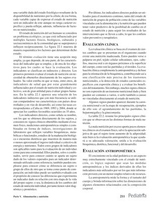 una variable dada del estado fisiológico resultante de la           Por último, los indicadores directos podrán ser uti-
disponibilidad de nutrientes por la célula; de esa forma,      lizados para el monitoreo continuo, tanto del estado de
cada variable capaz de expresar el estado de nutrición         nutrición de grupos de población como de las variables
será un indicador de este aunque no tenga carácter es-         vinculadas con la alimentación y la nutrición que pueden
pecífico y pueda reflejar, además, influencias de facto-       tener valor predictivo de la posibiliad de cambio en el
res no nutricionales.                                          estado de nutrición y para seguir los resultados de las
      El estado de nutrición del ser humano se considera       intervenciones que se lleven a cabo, lo que les confiere
un problema ecológico, ya que está influenciado por            valor preventivo y terapéutico.
múltiples factores físicos, biológicos, culturales y
socioeconómicos de la comunidad que se superponen e
influyen recíprocamente. La figura 22.1 muestra de
                                                               EVALUACIÓN CLÍNICA
manera esquemática los factores que determinan dicho                 La evaluación clínica se basa en el examen de cier-
estado.                                                        tos cambios que se presentan en el organismo cuando
      El término evaluación tiene una acepción muy             existe una nutrición inadecuada. Estos pueden verse o
amplia, ya que depende, de una parte, de las caracterís-       palparse en piel, tejido celular subcutáneo, ojos, cabe-
ticas del indicador que se emplee, y de otra de los obje-      llos, mucosa oral o en órganos próximos a la superficie
tivos para los cuales se hace la evaluación. Los               del cuerpo, como son las parótidas y el tiroides. La eva-
indicadotes se clasifican en indirectos y directos. Los        luación clínica complementa la antropométrica y da base
primeros permiten evaluar el estado de nutrición sin ne-       para la orientación de la bioquímica, contribuyendo así a
cesidad de obtenerlos directamente de los sujetos eva-         una clasificación más precisa de los trastornos
luados. Su valor estriba en que se trata, entre otros, de      nutricionales, a la detección de estados carenciales es-
indicadores de salud que por estar grandemente                 pecíficos con expresión clínica y a evaluar los benefi-
influenciados por el estado de nutrición individual y co-      cios del tratamiento. Sin embargo, muchos signos clínicos
lectivo, son de gran utilidad para evaluar grupos huma-        no son expresión de un trastorno nutricional dado y bien
nos. En la tabla 22.1 aparece una relación de los              pueden ser comunes a varios, o serlo también a causas
indicadores indirectos que con más frecuencia se utili-        no vinculadas directamente al estado de nutrición.
zan comparándose sus características con países desa-                Algunos signos pueden aparecer durante la caren-
rrollados y en vías de desarrollo, así como las tasas co-      cia nutricional o en la etapa de recuperación, ejemplos
rrespondientes a Cuba en 1969, 1993 y 2004, donde se           de ello son: el agrandamiento de las parótidas, la
aprecian los cambios favorables ocurridos en 35 años.          hepatomegalia y la ginecomastia.
      Los indicadores directos, como señala su nombre,               La tabla 22.2. resume los principales signos clíni-
son los que se obtienen directamente de los sujetos, y         cos que se observan en las distintas formas de mala nu-
consisten en: signos clínicos obtenibles mediante el exa-      trición.
men físico, mediciones antropométricas simples o com-                La mala nutrición por exceso aporta pocos elemen-
binadas en forma de índices, investigaciones de
                                                               tos clínicos en el examen físico, salvo la apreciación sub-
laboratorio que reflejen variables bioquímicas, meta-
                                                               jetiva de que el sujeto tiene aumento de la adiposidad;
bólicas o funcionales, estudios de la maduración biológi-
                                                               más bien es la evaluación antropométrica la que ayuda-
ca o encuestas dietéticas que muestren de manera más
                                                               rá a su adecuada valoración, unida a la evaluación
o menos aproximada el ingreso individual o colectivo de
                                                               bioquímica, dietética, funcional y del desarrollo.
energía y nutrientes. Todos estos grupos de indicadores
son aplicables tanto para la evaluación de un individuo
como para una comunidad. Ellos pueden, solos o combi-          EVALUACIÓN ANTROPOMÉTRICA
nados, servir para conocer cuánto se aparta un sujeto               El crecimiento en la edad pediátrica es un aspecto
dado de los valores esperados para un indicador deter-         muy estrechamente vinculado con el estado de nutri-
minado utilizado como referencia; también pueden em-           ción, es lógico suponer que sean las medidas
plearse para conocer cómo se diferencia un sujeto o            antropométricas y los índices derivados de ellas los
grupo de ellos de otro que se toma como punto de com-          indicadores más utilizados por ser los que más informa-
paración; un individuo puede ser también evaluado con          ción proveen con un menor empleo relativo de recursos.
el propósito de conocer las diferencias que experimenta
                                                                    La antropometría mide la forma y el tamaño del
un indicador dado en relación con otra etapa de la vida
                                                               cuerpo y brinda información sobre las dimensiones de
del propio sujeto: o sea, la dinámica de los cambios del
estado de nutrición individual, por tanto tienen valor diag-   algunos elementos relacionados con la composición
nóstico y pronóstico.                                          corporal.

Parte V. Alimentación y nutrición                                                                211
 