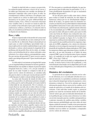 Cuando la edad del niño se conoce con precisión,          97. Por otra parte se considerarán delgados los que ten-
la evaluación puede realizarse a través de las curvas y         gan un peso para la talla entre los percentiles 3 y 10, y
las tablas que relacionan esta variable con distintas di-       como posiblemente desnutridos los que se encuentren
mensiones corporales tales como el peso, la talla, las          por debajo del percentil 3.
circunferencias cefálica y del brazo o los pliegues cutá-             El uso del peso para la talla como único criterio
neos. Cuando no se conoce la edad (como sucede con              para evaluar el estado de nutrición, ha sido objeto de
frecuencia en los países con gran subdesarrollado de            numerosas críticas por no ser absolutamente indepen-
América Latina, Asia y África) es necesario relacionar          diente de la edad, y no aportar todos los elementos ne-
estas variables entre sí, sin tener en cuenta la edad. En       cesarios en relación con la evolutividad de un determinado
ese sentido se han utilizado el peso para la talla, las cir-    desequilibrio nutricional. Como cada criterio de evalua-
cunferencias cefálicas y del brazo y la relación entre la       ción brinda una información cualitativamente diferente
talla y la circunferencia del brazo (esto último cuando no      se ha recomendado por la OMS combinar los criterios
se dispone de una balanza).                                     peso para la edad, talla para la edad y peso para la talla
                                                                como una forma de obtener una evaluación más com-
Peso y talla                                                    pleta que incluya no solo la situación nutricional actual
      El peso corporal mide el desarrollo de la masa total      sino también la pasada. La figura 22.2 y la tabla 22.3
del cuerpo y es la medida de uso más común por la rela-         muestran la combinación de indicadores y su interpreta-
tiva sencillez de su obtención. El peso alcanzado por un        ción a partir de una modificación de los esquemas origi-
sujeto para su edad cronológica (peso/edad) tiene su            nales de la OMS, adaptados a los valores de referencia
mayor aplicación en estudios epidemiológicos que están          obtenidos en la investigación nacional de crecimiento v
destinados a valorar colectivamente la magnitud de los          desarrollo de la población cubana realizada en 1982. Entre
problemas del desarrollo físico de los niños, al compa-         los numerosos índices que relacionan el peso y la talla, el
rarlos con la distribución de los valores utilizados como       más útil y de uso más frecuente es el índice de masa
referencia. Los valores atípicos corresponderían a aque-        corporal (IMC), que es la relación entre el peso corporal
llos por encima del percentil 97 (peso excesivo para la         (kg) y el cuadrado de la talla (m) según la expresión:
edad) o por debajo del percentil 3 (peso insuficiente para      IMC = Peso (kg) / Talla m2.
la edad).                                                             Este índice varía con la edad y es independiente de
      La talla mide el crecimiento en longitud del cuerpo       la talla, al menos hasta el inicio de la pubertad, y está
y en su magnitud influyen bastante los factores genéticos.      estrechamente relacionado con la adiposidad, por lo cual
Habitualmente esta medida se obtiene en posición supina         es muy utilizado para el diagnóstico y la evaluación de la
(longitud) hasta los 2 años y 1/2 y de pie (estatura) a         obesidad.
partir de esa edad. Cuando se compara la talla de un
sujeto con los valores de referencia, se considera talla        Dinámica del crecimiento
alta para la edad si se ubica por encima del percentil 97             La posición de un sujeto en relación con los valo-
y talla baja para la edad si está por debajo del percentil 3.   res de referencia, no es un indicador absoluto de su es-
      La causa más frecuente de retardo de talla en los         tado de nutrición, lo cual deberá corroborarse mediante
países en desarrollo es la deficiencia proteico-energéti-       una evaluación integral que incluya la anamnesis y otros
ca crónica, por lo cual la talla puede servir para medir la     elementos evaluativos. Uno de los métodos que mayor
evolutividad de una desnutrición. Por el contrario, es          información puede ofrecer acerca de los cambios en el
casual observar una talla alta en niños obesos de larga         estado de nutrición es el estudio de la dinámica del cre-
evolución. El peso para la talla representa el peso espe-       cimiento. Cada individuo tendrá según su potencial
rado que el niño debe tener en relación con su longitud o       genético un canal de crecimiento dentro de la distribu-
estatura cuando se compara con un valor de referencia           ción de valores que, para un indicador determinado, tie-
dado. Se utiliza para definir el estado de nutrición en el
                                                                ne la población que se toma como referencia. Los niños
momento de la evaluación y para establecer la meta a
                                                                con niveles inusuales para las variables antropométricas
alcanzar durante la recuperación nutricional en desnu-
tridos o durante la reducción de peso en los obesos.            o patrones inusuales de cambios para dichas variables
      Según este criterio se .considerará dentro del ran-       tienen mayores probabilidades que otros niños de tener
go esperado, normal o típico, aquellos sujetos entre los        alguna condición anormal. Cuando existe preocupación
percentiles 10 y 90. Se clasificarán como sobrepesos los        acerca del crecimiento de un sujeto, los incrementos entre
ubicados entre los percentiles 90 y 97 y como posible-          medidas sucesivas deben ser calculados y comparados
mente obesos a aquellos ubicados por encima del percentil       con los valores de referencia.

                    214                                                                                             Tomo I
 
