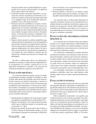 más precozmente ante la gradual depleción y agota-           entre lo ofrecido y lo no consumido dará lo realmen-
   miento de las reservas que preceden a la aparición           te consumido por el individuo.
   de los signos clínicos de carencia.                        • Historia dietética. Consiste en un registro a largo
 • Confirmar estados carenciales específicos. La exis-          plazo durante intervalos de tiempo y su objetivo es
   tencia de carencias específicas de nutrientes es sos-        descubrir el patrón habitual de consumo de alimentos.
   pechosa en sujetos en situación de riesgo nutricional
   o en cualquier etapa de la desnutrición proteicoe-              Las encuestas que se realizan para determinar el
   nergética con la cual suelen asociarse.                   consumo en familias o grupo son un estimado de la can-
 • Detectar trastornos metabólicos asociados con des-        tidad de alimentos usados por una familia o grupo en un
   equilibrio del estado de nutrición. La frecuencia y la    período, por lo general 1 semana. Ellas brindan el valor
   magnitud de los trastornos metabólicos que se aso-        económico del alimento que ingresa en el colectivo y
   cian a estados de mala nutrición dependen del tipo,       está disponible para el consumo, así como la proporción
   la severidad y la etapa evolutiva de estos. En sujetos    del que es realmente consumido.
   obesos se han descrito trastornos metabólicos aso-
   ciados cuya presencia tiene valor pronóstico y tera-      EVALUACIÓN DEL DESARROLLO (EDAD
   péutico.
                                                             BIOLÓGICA)
 • Seguir evolutivamente los cambios metabólicos que
   ocurren durante el tratamiento de los desequilibrios            La evaluación de las distintas esferas de madurez
   nutricionales. Durante la recuperación de un desnu-       permite en su conjunto determinar la edad biológica de
   trido la mayoría de los indicadores séricos alterados     un niño y relacionarla con su edad cronológica y, de esta
   regresan rápidamente a los valores típicos, lo cual se    manera contribuir al conocimiento de la evolución de la
   debe a la acción de los mecanismos de regulación y        mala nutrición y dilucidar su origen.
   a la mejoría del status dietético; mientras que las             Las condiciones ambientales favorables permiten
   alteraciones celulares persisten por un tiempo más        un desarrollo armónico en las distintas esferas de la ma-
   prolongado.                                               duración biológica, mientras que los factores ambienta-
                                                             les desfavorables, de los cuales la nutrición es uno de los
     En niños y adolescentes obesos con alteraciones
                                                             más importantes, rompen esta armonía, bien retrasando
metabólicas asociadas, la reducción de la adiposidad sue-
                                                             en grado diverso las distintas esferas de maduración,
le acompañarse de cambios significativos en los
                                                             como ocurre en los estados carenciales o produciendo su
indicadores bioquímicos alterados. Una selección de
indicadores bioquímicos aparecen en la tabla 22.4.           aceleración como puede verse en la obesidad (Fig. 22.5).
                                                                   Los principales indicadores de maduración son:
EVALUACIÓN DIETÉTICA                                         edad/peso, edad/talla, edad ósea, edad dentaria, edad
                                                             mental y edad sexual (en sujetos que han iniciado la pu-
      La evaluación dietética permite conocer los hábi-
tos alimentarios actuales y pasados. Contribuye a situar     bertad).
al observador dentro de la posible causa de la mala nu-
trición, conocer su evolución y frecuencia, y carencias o    EVALUACIÓN FUNCIONAL
excesos asociados. Se realiza a través de encuestas que            Todo desequilibrio nutricional afecta la capacidad
se planifican para determinar el consumo de un indivi-       funcional del individuo, al disminuir su rendimiento y ca-
duo, familia o comunidad. Las encuestas individuales tie-    pacidad de trabajo físico. Por distintos mecanismos tan-
nen una gran importancia en la identificación de sujetos     to los obesos como los desnutridos tienen indicadores de
vulnerables dentro de un colectivo. Esta puede realizar-     rendimiento físico que se apartan de los valores espera-
se por 4 métodos diferentes:                                 dos para su edad y sexo.
                                                                   Otros indicadores funcionales son aquellos que
 • Estimación por recordatorio. Se recoge lo que el sujeto   evalúan la función a nivel celular, que puede verse afec-
    ha ingerido en un período previo, generalmente 24 h.     tada particularmente en ciertas enfermedades carenciales
 • Registro de alimentos. Se recoge prospectivamente         como en la desnutrición proteicoenergética. Entre los
   todo lo que el individuo ingiere en un período que        índices de función inmunológica se encuentran los tests
   oscila entre 3 y 7 días.                                  de respuesta de hipersensibilidad retardada a la inyec-
 • Registro por pesada. Se pesa todo lo que al sujeto se     ción intradérmica de antígenos, como son los llamados
   le ofrece durante un determinado tiempo y se pesa         antígenos de recordatorio entre los cuales se encuentran:
   nuevamente el alimento no consumido: la diferencia        el derivado proteico purificado (PPD), el Tricofito,

                   218                                                                                           Tomo I
 
