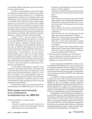 no solamente aquellos indicadores que marcan la histo-              Gestantes con hemoglobina en el tercer trimestre
ria de la situación actual”.                                        inferior a 110 g/L (anemia).
      En Cuba se ha desarrollado un sistema de vigilan-             Gestantes con aumento de peso durante el emba-
cia alimentaria y nutricional con cobertura nacional has-           razo menor que 8 kg (incremento deficiente de
ta el nivel de atención primaria con 3 componentes:                 peso).
maternoinfantil, vigilancia de la calidad de la dieta en la     − Pediatría.
alimentación social y vigilancia de contaminantes quími-            Niños menores de un año con peso para la talla
cos y biológicos de los alimentos. Desde su inicio se plan-         menor del percentil 3 (posiblemente desnutridos).
                                                                    Niños menores de1 año entre el percenti1 3 y me-
teó que no se convirtiera en la recolección de simples
                                                                    nos del percentil 10 de peso para la talla (delga-
cifras de la historia de los malnutridos en nuestro medio,
                                                                    dos en riesgo).
sino que resultara un sistema realmente predictivo y ágil,          Niños menores de un año en el percentil 90 y
que pudiera orientar al equipo de salud, de manera pre-             menos del percentil 97 de peso para la talla
coz, sobre posible deterioro de la situación alimentaria o          (sobrepesos).
nutricional por localidades. Ello permitiría soluciones             Niños menores de 1 año con peso para la talla
oportunas y rápidas a nivel de la atención primaria.                igual o por encima del percentil 97 (obesos).
      A partir de 1977 y una vez creadas las bases a                Niños de 1 a 4 años con peso para la talla menor
través del Programa Nacional de Nutrición, se estable-              del percentil 3 (posiblemente desnutridos).
ció en Cuba el SISVAN. Este comenzó por las provin-                 Niños de 1 a 4 años entre el percentil 3 y menos
cias Sancti Spíritus y Matanzas y progresivamente se                que el percentil 10 de peso para la talla (delgados
extendió a todo el país. Se ha planteado por algunos au-            o en riesgo).
tores que un SISVAN debe proporcionar de manera                     Niños de 1 a 4 años entre el percentil 90 y menos
continua información sobre los problemas alimentarios y             del percentil 97 de peso para la talla (sobrepesos).
nutricionales de la población y de sus factores                     Niños de 1a 4 años con peso para la talla igual o
condicionantes: socioeconómicos, de salud, agrope-                  por encima del percentil 97 (obesos).
cuarios,meteorológicos, y otros, a la vez debe ser capaz      • Datos de pacientes hospitalizados. Se utilizan los
de detectar tempranamente cambios y predecir el dete-            mismos criterios de clasificación, pero solo se re
rioro o mejoría de una situación dada. El mejoramiento           portan al SISVAN los posibles desnutridos y los
del estado nutricional de la población debe ser su objeti-       delgados o en riesgo de 0 a 4 años.
vo básico y como consecuencia su contribución a la sa-
                                                                    Como complemento del SISVAN en Cuba se utili-
lud es de vital importancia.
                                                              za la información brindada por los sitios centinelas, que
      La información antropométrica generada en los
                                                              son ubicados mediante criterio de expertos en las áreas
consultorios del médico de la familia, como parte de la       de salud de mayor y menor índice de Bajo Peso al Na-
evaluación nutricional del niño y la embarazada, es una       cer de cada una de las provincias del país. Los indicadores
buena fuente de información para la vigilancia, si se ob-     son los mismos que utiliza el SISVAN, del componente
tiene con calidad y se usa adecuadamente, puede pro-          maternoinfantil.
porcionar estimaciones de prevalencia de la mala nutri-             La vigilancia también contempla las instituciones
ción en una comunidad, y contribuir a aportar la infor-       de salud, con camas, tanto de larga como de corta esta-
mación del área de salud, municipio, provincia y país, del    día (pediátricos y hospitales de maternidad). Las siglas
componente maternoinfantil.                                   VANIS con que se le identifica, significa Vigilancia
      La información fluye a través del Sistema Nacio-        Alimentario-nutricional en Instituciones de Salud. El com-
nal de Estadísticas del MINSAP, hasta el nivel central.       ponente alimentario se vigila con la realización de en-
                                                              cuestas dietéticas que miden la adecuación nutricional
                                                              según las recomendaciones. El componente nutricional
INDICADORES SELECCIONADOS                                     se valora con antropometría, igual a la atención primaria.
EN EL COMPONENTE                                                    En pediatría los valores de referencia utilizados son
MATERNOINFANTIL DEL SISVAN                                    los percentiles de peso y talla del Estudio Nacional de
                                                              Crecimiento y Desarrollo de la Población Cubana reali-
                                                              zado en 1972. Los niños cuyos valores de peso para la
• Datos de asistentes a consulta externa.                     talla se encuentran por debajo del percentil 3 o por enci-
  − Obstetricia.                                              ma del percentil 97 no son necesariamente malnutridos.
    Gestantes con peso para la talla al inicio de la          En cada caso en particular debe hacerse una valoración
    gestación, inferior al valor del grado 11 de peso         integral del sujeto que incluya su estado de salud y algu-
    bajo (gestantes con riesgo nutricional).                  nos indicadores antropométricos y bioquímicos.

Parte V. Alimentación y nutrición                                                               221
 
